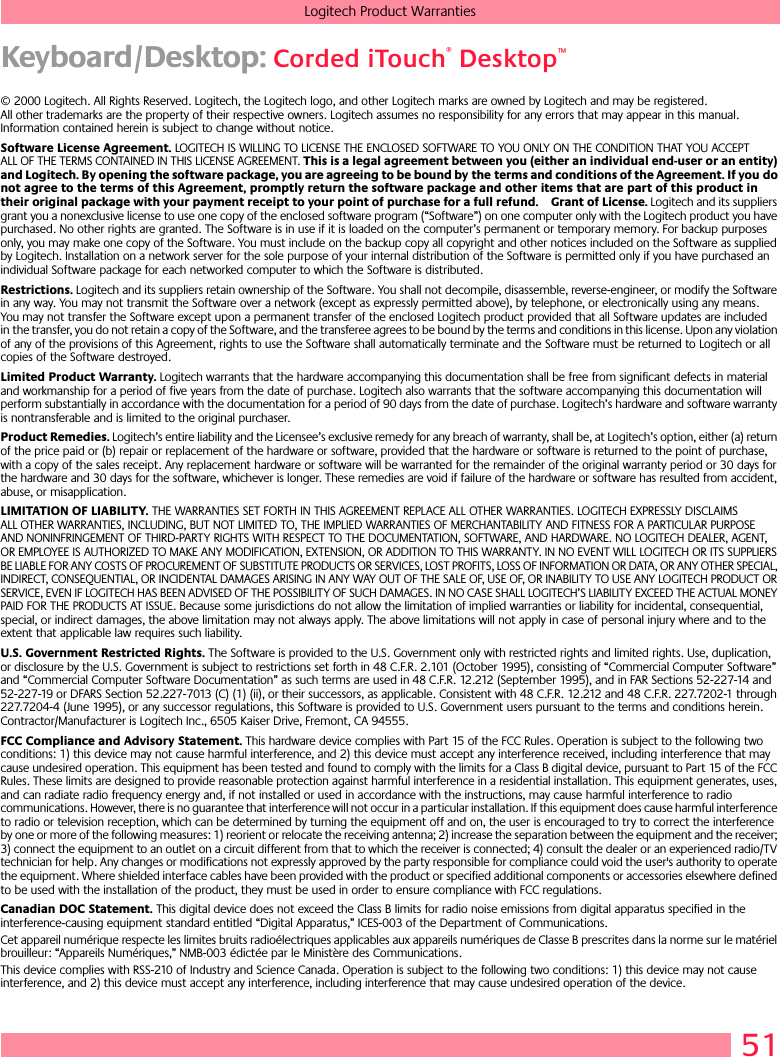 51Logitech Product WarrantiesKeyboard/Desktop: Corded iTouch® Desktop™© 2000 Logitech. All Rights Reserved. Logitech, the Logitech logo, and other Logitech marks are owned by Logitech and may be registered. All other trademarks are the property of their respective owners. Logitech assumes no responsibility for any errors that may appear in this manual. Information contained herein is subject to change without notice. Software License Agreement. LOGITECH IS WILLING TO LICENSE THE ENCLOSED SOFTWARE TO YOU ONLY ON THE CONDITION THAT YOU ACCEPT ALL OF THE TERMS CONTAINED IN THIS LICENSE AGREEMENT. This is a legal agreement between you (either an individual end-user or an entity) and Logitech. By opening the software package, you are agreeing to be bound by the terms and conditions of the Agreement. If you do not agree to the terms of this Agreement, promptly return the software package and other items that are part of this product in their original package with your payment receipt to your point of purchase for a full refund. Grant of License. Logitech and its suppliers grant you a nonexclusive license to use one copy of the enclosed software program (“Software”) on one computer only with the Logitech product you have purchased. No other rights are granted. The Software is in use if it is loaded on the computer’s permanent or temporary memory. For backup purposes only, you may make one copy of the Software. You must include on the backup copy all copyright and other notices included on the Software as supplied by Logitech. Installation on a network server for the sole purpose of your internal distribution of the Software is permitted only if you have purchased an individual Software package for each networked computer to which the Software is distributed. Restrictions. Logitech and its suppliers retain ownership of the Software. You shall not decompile, disassemble, reverse-engineer, or modify the Software in any way. You may not transmit the Software over a network (except as expressly permitted above), by telephone, or electronically using any means. You may not transfer the Software except upon a permanent transfer of the enclosed Logitech product provided that all Software updates are included in the transfer, you do not retain a copy of the Software, and the transferee agrees to be bound by the terms and conditions in this license. Upon any violation of any of the provisions of this Agreement, rights to use the Software shall automatically terminate and the Software must be returned to Logitech or all copies of the Software destroyed.Limited Product Warranty. Logitech warrants that the hardware accompanying this documentation shall be free from significant defects in material and workmanship for a period of five years from the date of purchase. Logitech also warrants that the software accompanying this documentation will perform substantially in accordance with the documentation for a period of 90 days from the date of purchase. Logitech’s hardware and software warranty is nontransferable and is limited to the original purchaser.Product Remedies. Logitech’s entire liability and the Licensee’s exclusive remedy for any breach of warranty, shall be, at Logitech’s option, either (a) return of the price paid or (b) repair or replacement of the hardware or software, provided that the hardware or software is returned to the point of purchase, with a copy of the sales receipt. Any replacement hardware or software will be warranted for the remainder of the original warranty period or 30 days for the hardware and 30 days for the software, whichever is longer. These remedies are void if failure of the hardware or software has resulted from accident, abuse, or misapplication. LIMITATION OF LIABILITY. THE WARRANTIES SET FORTH IN THIS AGREEMENT REPLACE ALL OTHER WARRANTIES. LOGITECH EXPRESSLY DISCLAIMS ALL OTHER WARRANTIES, INCLUDING, BUT NOT LIMITED TO, THE IMPLIED WARRANTIES OF MERCHANTABILITY AND FITNESS FOR A PARTICULAR PURPOSE AND NONINFRINGEMENT OF THIRD-PARTY RIGHTS WITH RESPECT TO THE DOCUMENTATION, SOFTWARE, AND HARDWARE. NO LOGITECH DEALER, AGENT, OR EMPLOYEE IS AUTHORIZED TO MAKE ANY MODIFICATION, EXTENSION, OR ADDITION TO THIS WARRANTY. IN NO EVENT WILL LOGITECH OR ITS SUPPLIERS BE LIABLE FOR ANY COSTS OF PROCUREMENT OF SUBSTITUTE PRODUCTS OR SERVICES, LOST PROFITS, LOSS OF INFORMATION OR DATA, OR ANY OTHER SPECIAL, INDIRECT, CONSEQUENTIAL, OR INCIDENTAL DAMAGES ARISING IN ANY WAY OUT OF THE SALE OF, USE OF, OR INABILITY TO USE ANY LOGITECH PRODUCT OR SERVICE, EVEN IF LOGITECH HAS BEEN ADVISED OF THE POSSIBILITY OF SUCH DAMAGES. IN NO CASE SHALL LOGITECH’S LIABILITY EXCEED THE ACTUAL MONEY PAID FOR THE PRODUCTS AT ISSUE. Because some jurisdictions do not allow the limitation of implied warranties or liability for incidental, consequential, special, or indirect damages, the above limitation may not always apply. The above limitations will not apply in case of personal injury where and to the extent that applicable law requires such liability.U.S. Government Restricted Rights. The Software is provided to the U.S. Government only with restricted rights and limited rights. Use, duplication, or disclosure by the U.S. Government is subject to restrictions set forth in 48 C.F.R. 2.101 (October 1995), consisting of “Commercial Computer Software” and “Commercial Computer Software Documentation” as such terms are used in 48 C.F.R. 12.212 (September 1995), and in FAR Sections 52-227-14 and 52-227-19 or DFARS Section 52.227-7013 (C) (1) (ii), or their successors, as applicable. Consistent with 48 C.F.R. 12.212 and 48 C.F.R. 227.7202-1 through 227.7204-4 (June 1995), or any successor regulations, this Software is provided to U.S. Government users pursuant to the terms and conditions herein. Contractor/Manufacturer is Logitech Inc., 6505 Kaiser Drive, Fremont, CA 94555.FCC Compliance and Advisory Statement. This hardware device complies with Part 15 of the FCC Rules. Operation is subject to the following two conditions: 1) this device may not cause harmful interference, and 2) this device must accept any interference received, including interference that may cause undesired operation. This equipment has been tested and found to comply with the limits for a Class B digital device, pursuant to Part 15 of the FCC Rules. These limits are designed to provide reasonable protection against harmful interference in a residential installation. This equipment generates, uses, and can radiate radio frequency energy and, if not installed or used in accordance with the instructions, may cause harmful interference to radio communications. However, there is no guarantee that interference will not occur in a particular installation. If this equipment does cause harmful interference to radio or television reception, which can be determined by turning the equipment off and on, the user is encouraged to try to correct the interference by one or more of the following measures: 1) reorient or relocate the receiving antenna; 2) increase the separation between the equipment and the receiver; 3) connect the equipment to an outlet on a circuit different from that to which the receiver is connected; 4) consult the dealer or an experienced radio/TV technician for help. Any changes or modifications not expressly approved by the party responsible for compliance could void the user&apos;s authority to operate the equipment. Where shielded interface cables have been provided with the product or specified additional components or accessories elsewhere defined to be used with the installation of the product, they must be used in order to ensure compliance with FCC regulations.Canadian DOC Statement. This digital device does not exceed the Class B limits for radio noise emissions from digital apparatus specified in the interference-causing equipment standard entitled “Digital Apparatus,” ICES-003 of the Department of Communications. Cet appareil numérique respecte les limites bruits radioélectriques applicables aux appareils numériques de Classe B prescrites dans la norme sur le matériel brouilleur: “Appareils Numériques,” NMB-003 édictée par le Ministère des Communications. This device complies with RSS-210 of Industry and Science Canada. Operation is subject to the following two conditions: 1) this device may not cause interference, and 2) this device must accept any interference, including interference that may cause undesired operation of the device.