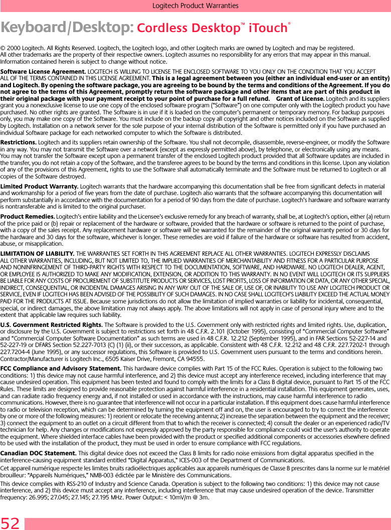 52Logitech Product WarrantiesKeyboard/Desktop: Cordless Desktop™ iTouch®© 2000 Logitech. All Rights Reserved. Logitech, the Logitech logo, and other Logitech marks are owned by Logitech and may be registered. All other trademarks are the property of their respective owners. Logitech assumes no responsibility for any errors that may appear in this manual. Information contained herein is subject to change without notice. Software License Agreement. LOGITECH IS WILLING TO LICENSE THE ENCLOSED SOFTWARE TO YOU ONLY ON THE CONDITION THAT YOU ACCEPT ALL OF THE TERMS CONTAINED IN THIS LICENSE AGREEMENT. This is a legal agreement between you (either an individual end-user or an entity) and Logitech. By opening the software package, you are agreeing to be bound by the terms and conditions of the Agreement. If you do not agree to the terms of this Agreement, promptly return the software package and other items that are part of this product in their original package with your payment receipt to your point of purchase for a full refund. Grant of License. Logitech and its suppliers grant you a nonexclusive license to use one copy of the enclosed software program (“Software”) on one computer only with the Logitech product you have purchased. No other rights are granted. The Software is in use if it is loaded on the computer’s permanent or temporary memory. For backup purposes only, you may make one copy of the Software. You must include on the backup copy all copyright and other notices included on the Software as supplied by Logitech. Installation on a network server for the sole purpose of your internal distribution of the Software is permitted only if you have purchased an individual Software package for each networked computer to which the Software is distributed. Restrictions. Logitech and its suppliers retain ownership of the Software. You shall not decompile, disassemble, reverse-engineer, or modify the Software in any way. You may not transmit the Software over a network (except as expressly permitted above), by telephone, or electronically using any means. You may not transfer the Software except upon a permanent transfer of the enclosed Logitech product provided that all Software updates are included in the transfer, you do not retain a copy of the Software, and the transferee agrees to be bound by the terms and conditions in this license. Upon any violation of any of the provisions of this Agreement, rights to use the Software shall automatically terminate and the Software must be returned to Logitech or all copies of the Software destroyed.Limited Product Warranty. Logitech warrants that the hardware accompanying this documentation shall be free from significant defects in material and workmanship for a period of five years from the date of purchase. Logitech also warrants that the software accompanying this documentation will perform substantially in accordance with the documentation for a period of 90 days from the date of purchase. Logitech’s hardware and software warranty is nontransferable and is limited to the original purchaser.Product Remedies. Logitech’s entire liability and the Licensee’s exclusive remedy for any breach of warranty, shall be, at Logitech’s option, either (a) return of the price paid or (b) repair or replacement of the hardware or software, provided that the hardware or software is returned to the point of purchase, with a copy of the sales receipt. Any replacement hardware or software will be warranted for the remainder of the original warranty period or 30 days for the hardware and 30 days for the software, whichever is longer. These remedies are void if failure of the hardware or software has resulted from accident, abuse, or misapplication. LIMITATION OF LIABILITY. THE WARRANTIES SET FORTH IN THIS AGREEMENT REPLACE ALL OTHER WARRANTIES. LOGITECH EXPRESSLY DISCLAIMS ALL OTHER WARRANTIES, INCLUDING, BUT NOT LIMITED TO, THE IMPLIED WARRANTIES OF MERCHANTABILITY AND FITNESS FOR A PARTICULAR PURPOSE AND NONINFRINGEMENT OF THIRD-PARTY RIGHTS WITH RESPECT TO THE DOCUMENTATION, SOFTWARE, AND HARDWARE. NO LOGITECH DEALER, AGENT, OR EMPLOYEE IS AUTHORIZED TO MAKE ANY MODIFICATION, EXTENSION, OR ADDITION TO THIS WARRANTY. IN NO EVENT WILL LOGITECH OR ITS SUPPLIERS BE LIABLE FOR ANY COSTS OF PROCUREMENT OF SUBSTITUTE PRODUCTS OR SERVICES, LOST PROFITS, LOSS OF INFORMATION OR DATA, OR ANY OTHER SPECIAL, INDIRECT, CONSEQUENTIAL, OR INCIDENTAL DAMAGES ARISING IN ANY WAY OUT OF THE SALE OF, USE OF, OR INABILITY TO USE ANY LOGITECH PRODUCT OR SERVICE, EVEN IF LOGITECH HAS BEEN ADVISED OF THE POSSIBILITY OF SUCH DAMAGES. IN NO CASE SHALL LOGITECH’S LIABILITY EXCEED THE ACTUAL MONEY PAID FOR THE PRODUCTS AT ISSUE. Because some jurisdictions do not allow the limitation of implied warranties or liability for incidental, consequential, special, or indirect damages, the above limitation may not always apply. The above limitations will not apply in case of personal injury where and to the extent that applicable law requires such liability.U.S. Government Restricted Rights. The Software is provided to the U.S. Government only with restricted rights and limited rights. Use, duplication, or disclosure by the U.S. Government is subject to restrictions set forth in 48 C.F.R. 2.101 (October 1995), consisting of “Commercial Computer Software” and “Commercial Computer Software Documentation” as such terms are used in 48 C.F.R. 12.212 (September 1995), and in FAR Sections 52-227-14 and 52-227-19 or DFARS Section 52.227-7013 (C) (1) (ii), or their successors, as applicable. Consistent with 48 C.F.R. 12.212 and 48 C.F.R. 227.7202-1 through 227.7204-4 (June 1995), or any successor regulations, this Software is provided to U.S. Government users pursuant to the terms and conditions herein. Contractor/Manufacturer is Logitech Inc., 6505 Kaiser Drive, Fremont, CA 94555.FCC Compliance and Advisory Statement. This hardware device complies with Part 15 of the FCC Rules. Operation is subject to the following two conditions: 1) this device may not cause harmful interference, and 2) this device must accept any interference received, including interference that may cause undesired operation. This equipment has been tested and found to comply with the limits for a Class B digital device, pursuant to Part 15 of the FCC Rules. These limits are designed to provide reasonable protection against harmful interference in a residential installation. This equipment generates, uses, and can radiate radio frequency energy and, if not installed or used in accordance with the instructions, may cause harmful interference to radio communications. However, there is no guarantee that interference will not occur in a particular installation. If this equipment does cause harmful interference to radio or television reception, which can be determined by turning the equipment off and on, the user is encouraged to try to correct the interference by one or more of the following measures: 1) reorient or relocate the receiving antenna; 2) increase the separation between the equipment and the receiver; 3) connect the equipment to an outlet on a circuit different from that to which the receiver is connected; 4) consult the dealer or an experienced radio/TV technician for help. Any changes or modifications not expressly approved by the party responsible for compliance could void the user&apos;s authority to operate the equipment. Where shielded interface cables have been provided with the product or specified additional components or accessories elsewhere defined to be used with the installation of the product, they must be used in order to ensure compliance with FCC regulations.Canadian DOC Statement. This digital device does not exceed the Class B limits for radio noise emissions from digital apparatus specified in the interference-causing equipment standard entitled “Digital Apparatus,” ICES-003 of the Department of Communications. Cet appareil numérique respecte les limites bruits radioélectriques applicables aux appareils numériques de Classe B prescrites dans la norme sur le matériel brouilleur: “Appareils Numériques,” NMB-003 édictée par le Ministère des Communications. This device complies with RSS-210 of Industry and Science Canada. Operation is subject to the following two conditions: 1) this device may not cause interference, and 2) this device must accept any interference, including interference that may cause undesired operation of the device. Transmitter frequency: 26.995; 27.045; 27.145; 27.195 MHz. Power Output: &lt; 10mV/m @ 3m.