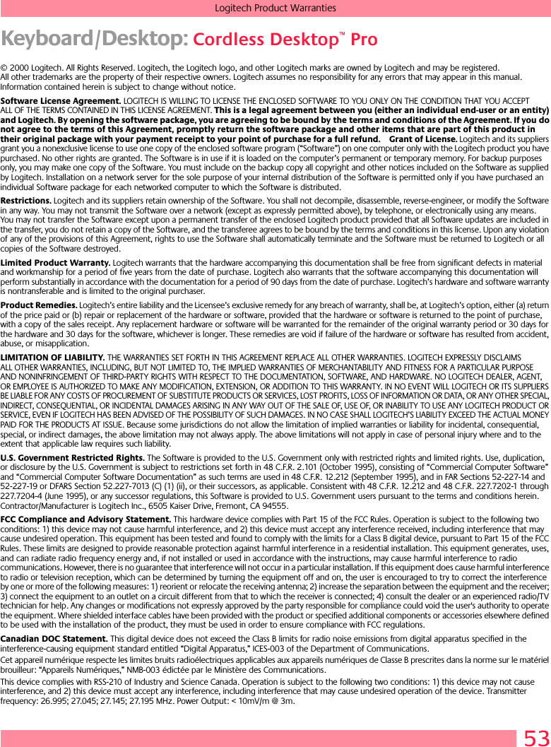 53Logitech Product WarrantiesKeyboard/Desktop: Cordless Desktop™ Pro© 2000 Logitech. All Rights Reserved. Logitech, the Logitech logo, and other Logitech marks are owned by Logitech and may be registered. All other trademarks are the property of their respective owners. Logitech assumes no responsibility for any errors that may appear in this manual. Information contained herein is subject to change without notice. Software License Agreement. LOGITECH IS WILLING TO LICENSE THE ENCLOSED SOFTWARE TO YOU ONLY ON THE CONDITION THAT YOU ACCEPT ALL OF THE TERMS CONTAINED IN THIS LICENSE AGREEMENT. This is a legal agreement between you (either an individual end-user or an entity) and Logitech. By opening the software package, you are agreeing to be bound by the terms and conditions of the Agreement. If you do not agree to the terms of this Agreement, promptly return the software package and other items that are part of this product in their original package with your payment receipt to your point of purchase for a full refund. Grant of License. Logitech and its suppliers grant you a nonexclusive license to use one copy of the enclosed software program (“Software”) on one computer only with the Logitech product you have purchased. No other rights are granted. The Software is in use if it is loaded on the computer’s permanent or temporary memory. For backup purposes only, you may make one copy of the Software. You must include on the backup copy all copyright and other notices included on the Software as supplied by Logitech. Installation on a network server for the sole purpose of your internal distribution of the Software is permitted only if you have purchased an individual Software package for each networked computer to which the Software is distributed. Restrictions. Logitech and its suppliers retain ownership of the Software. You shall not decompile, disassemble, reverse-engineer, or modify the Software in any way. You may not transmit the Software over a network (except as expressly permitted above), by telephone, or electronically using any means. You may not transfer the Software except upon a permanent transfer of the enclosed Logitech product provided that all Software updates are included in the transfer, you do not retain a copy of the Software, and the transferee agrees to be bound by the terms and conditions in this license. Upon any violation of any of the provisions of this Agreement, rights to use the Software shall automatically terminate and the Software must be returned to Logitech or all copies of the Software destroyed.Limited Product Warranty. Logitech warrants that the hardware accompanying this documentation shall be free from significant defects in material and workmanship for a period of five years from the date of purchase. Logitech also warrants that the software accompanying this documentation will perform substantially in accordance with the documentation for a period of 90 days from the date of purchase. Logitech’s hardware and software warranty is nontransferable and is limited to the original purchaser.Product Remedies. Logitech’s entire liability and the Licensee’s exclusive remedy for any breach of warranty, shall be, at Logitech’s option, either (a) return of the price paid or (b) repair or replacement of the hardware or software, provided that the hardware or software is returned to the point of purchase, with a copy of the sales receipt. Any replacement hardware or software will be warranted for the remainder of the original warranty period or 30 days for the hardware and 30 days for the software, whichever is longer. These remedies are void if failure of the hardware or software has resulted from accident, abuse, or misapplication. LIMITATION OF LIABILITY. THE WARRANTIES SET FORTH IN THIS AGREEMENT REPLACE ALL OTHER WARRANTIES. LOGITECH EXPRESSLY DISCLAIMS ALL OTHER WARRANTIES, INCLUDING, BUT NOT LIMITED TO, THE IMPLIED WARRANTIES OF MERCHANTABILITY AND FITNESS FOR A PARTICULAR PURPOSE AND NONINFRINGEMENT OF THIRD-PARTY RIGHTS WITH RESPECT TO THE DOCUMENTATION, SOFTWARE, AND HARDWARE. NO LOGITECH DEALER, AGENT, OR EMPLOYEE IS AUTHORIZED TO MAKE ANY MODIFICATION, EXTENSION, OR ADDITION TO THIS WARRANTY. IN NO EVENT WILL LOGITECH OR ITS SUPPLIERS BE LIABLE FOR ANY COSTS OF PROCUREMENT OF SUBSTITUTE PRODUCTS OR SERVICES, LOST PROFITS, LOSS OF INFORMATION OR DATA, OR ANY OTHER SPECIAL, INDIRECT, CONSEQUENTIAL, OR INCIDENTAL DAMAGES ARISING IN ANY WAY OUT OF THE SALE OF, USE OF, OR INABILITY TO USE ANY LOGITECH PRODUCT OR SERVICE, EVEN IF LOGITECH HAS BEEN ADVISED OF THE POSSIBILITY OF SUCH DAMAGES. IN NO CASE SHALL LOGITECH’S LIABILITY EXCEED THE ACTUAL MONEY PAID FOR THE PRODUCTS AT ISSUE. Because some jurisdictions do not allow the limitation of implied warranties or liability for incidental, consequential, special, or indirect damages, the above limitation may not always apply. The above limitations will not apply in case of personal injury where and to the extent that applicable law requires such liability.U.S. Government Restricted Rights. The Software is provided to the U.S. Government only with restricted rights and limited rights. Use, duplication, or disclosure by the U.S. Government is subject to restrictions set forth in 48 C.F.R. 2.101 (October 1995), consisting of “Commercial Computer Software” and “Commercial Computer Software Documentation” as such terms are used in 48 C.F.R. 12.212 (September 1995), and in FAR Sections 52-227-14 and 52-227-19 or DFARS Section 52.227-7013 (C) (1) (ii), or their successors, as applicable. Consistent with 48 C.F.R. 12.212 and 48 C.F.R. 227.7202-1 through 227.7204-4 (June 1995), or any successor regulations, this Software is provided to U.S. Government users pursuant to the terms and conditions herein. Contractor/Manufacturer is Logitech Inc., 6505 Kaiser Drive, Fremont, CA 94555.FCC Compliance and Advisory Statement. This hardware device complies with Part 15 of the FCC Rules. Operation is subject to the following two conditions: 1) this device may not cause harmful interference, and 2) this device must accept any interference received, including interference that may cause undesired operation. This equipment has been tested and found to comply with the limits for a Class B digital device, pursuant to Part 15 of the FCC Rules. These limits are designed to provide reasonable protection against harmful interference in a residential installation. This equipment generates, uses, and can radiate radio frequency energy and, if not installed or used in accordance with the instructions, may cause harmful interference to radio communications. However, there is no guarantee that interference will not occur in a particular installation. If this equipment does cause harmful interference to radio or television reception, which can be determined by turning the equipment off and on, the user is encouraged to try to correct the interference by one or more of the following measures: 1) reorient or relocate the receiving antenna; 2) increase the separation between the equipment and the receiver; 3) connect the equipment to an outlet on a circuit different from that to which the receiver is connected; 4) consult the dealer or an experienced radio/TV technician for help. Any changes or modifications not expressly approved by the party responsible for compliance could void the user&apos;s authority to operate the equipment. Where shielded interface cables have been provided with the product or specified additional components or accessories elsewhere defined to be used with the installation of the product, they must be used in order to ensure compliance with FCC regulations.Canadian DOC Statement. This digital device does not exceed the Class B limits for radio noise emissions from digital apparatus specified in the interference-causing equipment standard entitled “Digital Apparatus,” ICES-003 of the Department of Communications. Cet appareil numérique respecte les limites bruits radioélectriques applicables aux appareils numériques de Classe B prescrites dans la norme sur le matériel brouilleur: “Appareils Numériques,” NMB-003 édictée par le Ministère des Communications. This device complies with RSS-210 of Industry and Science Canada. Operation is subject to the following two conditions: 1) this device may not cause interference, and 2) this device must accept any interference, including interference that may cause undesired operation of the device. Transmitter frequency: 26.995; 27.045; 27.145; 27.195 MHz. Power Output: &lt; 10mV/m @ 3m.