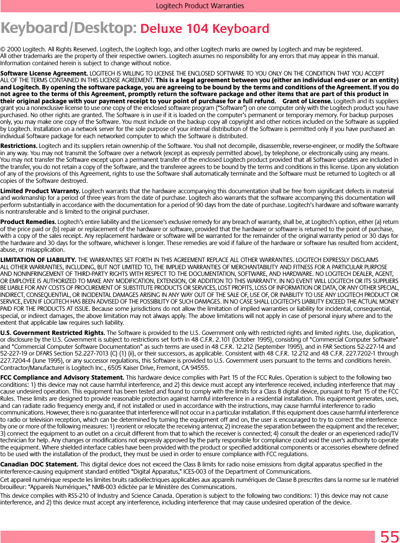 55Logitech Product WarrantiesKeyboard/Desktop: Deluxe 104 Keyboard© 2000 Logitech. All Rights Reserved. Logitech, the Logitech logo, and other Logitech marks are owned by Logitech and may be registered. All other trademarks are the property of their respective owners. Logitech assumes no responsibility for any errors that may appear in this manual. Information contained herein is subject to change without notice. Software License Agreement. LOGITECH IS WILLING TO LICENSE THE ENCLOSED SOFTWARE TO YOU ONLY ON THE CONDITION THAT YOU ACCEPT ALL OF THE TERMS CONTAINED IN THIS LICENSE AGREEMENT. This is a legal agreement between you (either an individual end-user or an entity) and Logitech. By opening the software package, you are agreeing to be bound by the terms and conditions of the Agreement. If you do not agree to the terms of this Agreement, promptly return the software package and other items that are part of this product in their original package with your payment receipt to your point of purchase for a full refund. Grant of License. Logitech and its suppliers grant you a nonexclusive license to use one copy of the enclosed software program (“Software”) on one computer only with the Logitech product you have purchased. No other rights are granted. The Software is in use if it is loaded on the computer’s permanent or temporary memory. For backup purposes only, you may make one copy of the Software. You must include on the backup copy all copyright and other notices included on the Software as supplied by Logitech. Installation on a network server for the sole purpose of your internal distribution of the Software is permitted only if you have purchased an individual Software package for each networked computer to which the Software is distributed. Restrictions. Logitech and its suppliers retain ownership of the Software. You shall not decompile, disassemble, reverse-engineer, or modify the Software in any way. You may not transmit the Software over a network (except as expressly permitted above), by telephone, or electronically using any means. You may not transfer the Software except upon a permanent transfer of the enclosed Logitech product provided that all Software updates are included in the transfer, you do not retain a copy of the Software, and the transferee agrees to be bound by the terms and conditions in this license. Upon any violation of any of the provisions of this Agreement, rights to use the Software shall automatically terminate and the Software must be returned to Logitech or all copies of the Software destroyed.Limited Product Warranty. Logitech warrants that the hardware accompanying this documentation shall be free from significant defects in material and workmanship for a period of three years from the date of purchase. Logitech also warrants that the software accompanying this documentation will perform substantially in accordance with the documentation for a period of 90 days from the date of purchase. Logitech’s hardware and software warranty is nontransferable and is limited to the original purchaser.Product Remedies. Logitech’s entire liability and the Licensee’s exclusive remedy for any breach of warranty, shall be, at Logitech’s option, either (a) return of the price paid or (b) repair or replacement of the hardware or software, provided that the hardware or software is returned to the point of purchase, with a copy of the sales receipt. Any replacement hardware or software will be warranted for the remainder of the original warranty period or 30 days for the hardware and 30 days for the software, whichever is longer. These remedies are void if failure of the hardware or software has resulted from accident, abuse, or misapplication. LIMITATION OF LIABILITY. THE WARRANTIES SET FORTH IN THIS AGREEMENT REPLACE ALL OTHER WARRANTIES. LOGITECH EXPRESSLY DISCLAIMS ALL OTHER WARRANTIES, INCLUDING, BUT NOT LIMITED TO, THE IMPLIED WARRANTIES OF MERCHANTABILITY AND FITNESS FOR A PARTICULAR PURPOSE AND NONINFRINGEMENT OF THIRD-PARTY RIGHTS WITH RESPECT TO THE DOCUMENTATION, SOFTWARE, AND HARDWARE. NO LOGITECH DEALER, AGENT, OR EMPLOYEE IS AUTHORIZED TO MAKE ANY MODIFICATION, EXTENSION, OR ADDITION TO THIS WARRANTY. IN NO EVENT WILL LOGITECH OR ITS SUPPLIERS BE LIABLE FOR ANY COSTS OF PROCUREMENT OF SUBSTITUTE PRODUCTS OR SERVICES, LOST PROFITS, LOSS OF INFORMATION OR DATA, OR ANY OTHER SPECIAL, INDIRECT, CONSEQUENTIAL, OR INCIDENTAL DAMAGES ARISING IN ANY WAY OUT OF THE SALE OF, USE OF, OR INABILITY TO USE ANY LOGITECH PRODUCT OR SERVICE, EVEN IF LOGITECH HAS BEEN ADVISED OF THE POSSIBILITY OF SUCH DAMAGES. IN NO CASE SHALL LOGITECH’S LIABILITY EXCEED THE ACTUAL MONEY PAID FOR THE PRODUCTS AT ISSUE. Because some jurisdictions do not allow the limitation of implied warranties or liability for incidental, consequential, special, or indirect damages, the above limitation may not always apply. The above limitations will not apply in case of personal injury where and to the extent that applicable law requires such liability.U.S. Government Restricted Rights. The Software is provided to the U.S. Government only with restricted rights and limited rights. Use, duplication, or disclosure by the U.S. Government is subject to restrictions set forth in 48 C.F.R. 2.101 (October 1995), consisting of “Commercial Computer Software” and “Commercial Computer Software Documentation” as such terms are used in 48 C.F.R. 12.212 (September 1995), and in FAR Sections 52-227-14 and 52-227-19 or DFARS Section 52.227-7013 (C) (1) (ii), or their successors, as applicable. Consistent with 48 C.F.R. 12.212 and 48 C.F.R. 227.7202-1 through 227.7204-4 (June 1995), or any successor regulations, this Software is provided to U.S. Government users pursuant to the terms and conditions herein. Contractor/Manufacturer is Logitech Inc., 6505 Kaiser Drive, Fremont, CA 94555.FCC Compliance and Advisory Statement. This hardware device complies with Part 15 of the FCC Rules. Operation is subject to the following two conditions: 1) this device may not cause harmful interference, and 2) this device must accept any interference received, including interference that may cause undesired operation. This equipment has been tested and found to comply with the limits for a Class B digital device, pursuant to Part 15 of the FCC Rules. These limits are designed to provide reasonable protection against harmful interference in a residential installation. This equipment generates, uses, and can radiate radio frequency energy and, if not installed or used in accordance with the instructions, may cause harmful interference to radio communications. However, there is no guarantee that interference will not occur in a particular installation. If this equipment does cause harmful interference to radio or television reception, which can be determined by turning the equipment off and on, the user is encouraged to try to correct the interference by one or more of the following measures: 1) reorient or relocate the receiving antenna; 2) increase the separation between the equipment and the receiver; 3) connect the equipment to an outlet on a circuit different from that to which the receiver is connected; 4) consult the dealer or an experienced radio/TV technician for help. Any changes or modifications not expressly approved by the party responsible for compliance could void the user&apos;s authority to operate the equipment. Where shielded interface cables have been provided with the product or specified additional components or accessories elsewhere defined to be used with the installation of the product, they must be used in order to ensure compliance with FCC regulations.Canadian DOC Statement. This digital device does not exceed the Class B limits for radio noise emissions from digital apparatus specified in the interference-causing equipment standard entitled “Digital Apparatus,” ICES-003 of the Department of Communications. Cet appareil numérique respecte les limites bruits radioélectriques applicables aux appareils numériques de Classe B prescrites dans la norme sur le matériel brouilleur: “Appareils Numériques,” NMB-003 édictée par le Ministère des Communications. This device complies with RSS-210 of Industry and Science Canada. Operation is subject to the following two conditions: 1) this device may not cause interference, and 2) this device must accept any interference, including interference that may cause undesired operation of the device. 