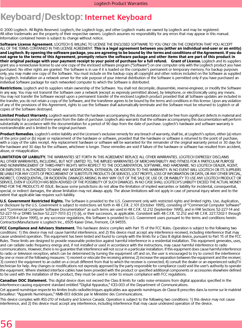 56Logitech Product WarrantiesKeyboard/Desktop: Internet Keyboard© 2000 Logitech. All Rights Reserved. Logitech, the Logitech logo, and other Logitech marks are owned by Logitech and may be registered. All other trademarks are the property of their respective owners. Logitech assumes no responsibility for any errors that may appear in this manual. Information contained herein is subject to change without notice. Software License Agreement. LOGITECH IS WILLING TO LICENSE THE ENCLOSED SOFTWARE TO YOU ONLY ON THE CONDITION THAT YOU ACCEPT ALL OF THE TERMS CONTAINED IN THIS LICENSE AGREEMENT. This is a legal agreement between you (either an individual end-user or an entity) and Logitech. By opening the software package, you are agreeing to be bound by the terms and conditions of the Agreement. If you do not agree to the terms of this Agreement, promptly return the software package and other items that are part of this product in their original package with your payment receipt to your point of purchase for a full refund. Grant of License. Logitech and its suppliers grant you a nonexclusive license to use one copy of the enclosed software program (“Software”) on one computer only with the Logitech product you have purchased. No other rights are granted. The Software is in use if it is loaded on the computer’s permanent or temporary memory. For backup purposes only, you may make one copy of the Software. You must include on the backup copy all copyright and other notices included on the Software as supplied by Logitech. Installation on a network server for the sole purpose of your internal distribution of the Software is permitted only if you have purchased an individual Software package for each networked computer to which the Software is distributed. Restrictions. Logitech and its suppliers retain ownership of the Software. You shall not decompile, disassemble, reverse-engineer, or modify the Software in any way. You may not transmit the Software over a network (except as expressly permitted above), by telephone, or electronically using any means. You may not transfer the Software except upon a permanent transfer of the enclosed Logitech product provided that all Software updates are included in the transfer, you do not retain a copy of the Software, and the transferee agrees to be bound by the terms and conditions in this license. Upon any violation of any of the provisions of this Agreement, rights to use the Software shall automatically terminate and the Software must be returned to Logitech or all copies of the Software destroyed.Limited Product Warranty. Logitech warrants that the hardware accompanying this documentation shall be free from significant defects in material and workmanship for a period of three years from the date of purchase. Logitech also warrants that the software accompanying this documentation will perform substantially in accordance with the documentation for a period of 90 days from the date of purchase. Logitech’s hardware and software warranty is nontransferable and is limited to the original purchaser.Product Remedies. Logitech’s entire liability and the Licensee’s exclusive remedy for any breach of warranty, shall be, at Logitech’s option, either (a) return of the price paid or (b) repair or replacement of the hardware or software, provided that the hardware or software is returned to the point of purchase, with a copy of the sales receipt. Any replacement hardware or software will be warranted for the remainder of the original warranty period or 30 days for the hardware and 30 days for the software, whichever is longer. These remedies are void if failure of the hardware or software has resulted from accident, abuse, or misapplication. LIMITATION OF LIABILITY. THE WARRANTIES SET FORTH IN THIS AGREEMENT REPLACE ALL OTHER WARRANTIES. LOGITECH EXPRESSLY DISCLAIMS ALL OTHER WARRANTIES, INCLUDING, BUT NOT LIMITED TO, THE IMPLIED WARRANTIES OF MERCHANTABILITY AND FITNESS FOR A PARTICULAR PURPOSE AND NONINFRINGEMENT OF THIRD-PARTY RIGHTS WITH RESPECT TO THE DOCUMENTATION, SOFTWARE, AND HARDWARE. NO LOGITECH DEALER, AGENT, OR EMPLOYEE IS AUTHORIZED TO MAKE ANY MODIFICATION, EXTENSION, OR ADDITION TO THIS WARRANTY. IN NO EVENT WILL LOGITECH OR ITS SUPPLIERS BE LIABLE FOR ANY COSTS OF PROCUREMENT OF SUBSTITUTE PRODUCTS OR SERVICES, LOST PROFITS, LOSS OF INFORMATION OR DATA, OR ANY OTHER SPECIAL, INDIRECT, CONSEQUENTIAL, OR INCIDENTAL DAMAGES ARISING IN ANY WAY OUT OF THE SALE OF, USE OF, OR INABILITY TO USE ANY LOGITECH PRODUCT OR SERVICE, EVEN IF LOGITECH HAS BEEN ADVISED OF THE POSSIBILITY OF SUCH DAMAGES. IN NO CASE SHALL LOGITECH’S LIABILITY EXCEED THE ACTUAL MONEY PAID FOR THE PRODUCTS AT ISSUE. Because some jurisdictions do not allow the limitation of implied warranties or liability for incidental, consequential, special, or indirect damages, the above limitation may not always apply. The above limitations will not apply in case of personal injury where and to the extent that applicable law requires such liability.U.S. Government Restricted Rights. The Software is provided to the U.S. Government only with restricted rights and limited rights. Use, duplication, or disclosure by the U.S. Government is subject to restrictions set forth in 48 C.F.R. 2.101 (October 1995), consisting of “Commercial Computer Software” and “Commercial Computer Software Documentation” as such terms are used in 48 C.F.R. 12.212 (September 1995), and in FAR Sections 52-227-14 and 52-227-19 or DFARS Section 52.227-7013 (C) (1) (ii), or their successors, as applicable. Consistent with 48 C.F.R. 12.212 and 48 C.F.R. 227.7202-1 through 227.7204-4 (June 1995), or any successor regulations, this Software is provided to U.S. Government users pursuant to the terms and conditions herein. Contractor/Manufacturer is Logitech Inc., 6505 Kaiser Drive, Fremont, CA 94555.FCC Compliance and Advisory Statement. This hardware device complies with Part 15 of the FCC Rules. Operation is subject to the following two conditions: 1) this device may not cause harmful interference, and 2) this device must accept any interference received, including interference that may cause undesired operation. This equipment has been tested and found to comply with the limits for a Class B digital device, pursuant to Part 15 of the FCC Rules. These limits are designed to provide reasonable protection against harmful interference in a residential installation. This equipment generates, uses, and can radiate radio frequency energy and, if not installed or used in accordance with the instructions, may cause harmful interference to radio communications. However, there is no guarantee that interference will not occur in a particular installation. If this equipment does cause harmful interference to radio or television reception, which can be determined by turning the equipment off and on, the user is encouraged to try to correct the interference by one or more of the following measures: 1) reorient or relocate the receiving antenna; 2) increase the separation between the equipment and the receiver; 3) connect the equipment to an outlet on a circuit different from that to which the receiver is connected; 4) consult the dealer or an experienced radio/TV technician for help. Any changes or modifications not expressly approved by the party responsible for compliance could void the user&apos;s authority to operate the equipment. Where shielded interface cables have been provided with the product or specified additional components or accessories elsewhere defined to be used with the installation of the product, they must be used in order to ensure compliance with FCC regulations.Canadian DOC Statement. This digital device does not exceed the Class B limits for radio noise emissions from digital apparatus specified in the interference-causing equipment standard entitled “Digital Apparatus,” ICES-003 of the Department of Communications. Cet appareil numérique respecte les limites bruits radioélectriques applicables aux appareils numériques de Classe B prescrites dans la norme sur le matériel brouilleur: “Appareils Numériques,” NMB-003 édictée par le Ministère des Communications. This device complies with RSS-210 of Industry and Science Canada. Operation is subject to the following two conditions: 1) this device may not cause interference, and 2) this device must accept any interference, including interference that may cause undesired operation of the device. 