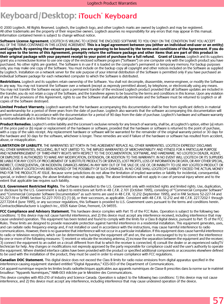 57Logitech Product WarrantiesKeyboard/Desktop: iTouch® Keyboard© 2000 Logitech. All Rights Reserved. Logitech, the Logitech logo, and other Logitech marks are owned by Logitech and may be registered. All other trademarks are the property of their respective owners. Logitech assumes no responsibility for any errors that may appear in this manual. Information contained herein is subject to change without notice. Software License Agreement. LOGITECH IS WILLING TO LICENSE THE ENCLOSED SOFTWARE TO YOU ONLY ON THE CONDITION THAT YOU ACCEPT ALL OF THE TERMS CONTAINED IN THIS LICENSE AGREEMENT. This is a legal agreement between you (either an individual end-user or an entity) and Logitech. By opening the software package, you are agreeing to be bound by the terms and conditions of the Agreement. If you do not agree to the terms of this Agreement, promptly return the software package and other items that are part of this product in their original package with your payment receipt to your point of purchase for a full refund. Grant of License. Logitech and its suppliers grant you a nonexclusive license to use one copy of the enclosed software program (“Software”) on one computer only with the Logitech product you have purchased. No other rights are granted. The Software is in use if it is loaded on the computer’s permanent or temporary memory. For backup purposes only, you may make one copy of the Software. You must include on the backup copy all copyright and other notices included on the Software as supplied by Logitech. Installation on a network server for the sole purpose of your internal distribution of the Software is permitted only if you have purchased an individual Software package for each networked computer to which the Software is distributed. Restrictions. Logitech and its suppliers retain ownership of the Software. You shall not decompile, disassemble, reverse-engineer, or modify the Software in any way. You may not transmit the Software over a network (except as expressly permitted above), by telephone, or electronically using any means. You may not transfer the Software except upon a permanent transfer of the enclosed Logitech product provided that all Software updates are included in the transfer, you do not retain a copy of the Software, and the transferee agrees to be bound by the terms and conditions in this license. Upon any violation of any of the provisions of this Agreement, rights to use the Software shall automatically terminate and the Software must be returned to Logitech or all copies of the Software destroyed.Limited Product Warranty. Logitech warrants that the hardware accompanying this documentation shall be free from significant defects in material and workmanship for a period of three years from the date of purchase. Logitech also warrants that the software accompanying this documentation will perform substantially in accordance with the documentation for a period of 90 days from the date of purchase. Logitech’s hardware and software warranty is nontransferable and is limited to the original purchaser.Product Remedies. Logitech’s entire liability and the Licensee’s exclusive remedy for any breach of warranty, shall be, at Logitech’s option, either (a) return of the price paid or (b) repair or replacement of the hardware or software, provided that the hardware or software is returned to the point of purchase, with a copy of the sales receipt. Any replacement hardware or software will be warranted for the remainder of the original warranty period or 30 days for the hardware and 30 days for the software, whichever is longer. These remedies are void if failure of the hardware or software has resulted from accident, abuse, or misapplication. LIMITATION OF LIABILITY. THE WARRANTIES SET FORTH IN THIS AGREEMENT REPLACE ALL OTHER WARRANTIES. LOGITECH EXPRESSLY DISCLAIMS ALL OTHER WARRANTIES, INCLUDING, BUT NOT LIMITED TO, THE IMPLIED WARRANTIES OF MERCHANTABILITY AND FITNESS FOR A PARTICULAR PURPOSE AND NONINFRINGEMENT OF THIRD-PARTY RIGHTS WITH RESPECT TO THE DOCUMENTATION, SOFTWARE, AND HARDWARE. NO LOGITECH DEALER, AGENT, OR EMPLOYEE IS AUTHORIZED TO MAKE ANY MODIFICATION, EXTENSION, OR ADDITION TO THIS WARRANTY. IN NO EVENT WILL LOGITECH OR ITS SUPPLIERS BE LIABLE FOR ANY COSTS OF PROCUREMENT OF SUBSTITUTE PRODUCTS OR SERVICES, LOST PROFITS, LOSS OF INFORMATION OR DATA, OR ANY OTHER SPECIAL, INDIRECT, CONSEQUENTIAL, OR INCIDENTAL DAMAGES ARISING IN ANY WAY OUT OF THE SALE OF, USE OF, OR INABILITY TO USE ANY LOGITECH PRODUCT OR SERVICE, EVEN IF LOGITECH HAS BEEN ADVISED OF THE POSSIBILITY OF SUCH DAMAGES. IN NO CASE SHALL LOGITECH’S LIABILITY EXCEED THE ACTUAL MONEY PAID FOR THE PRODUCTS AT ISSUE. Because some jurisdictions do not allow the limitation of implied warranties or liability for incidental, consequential, special, or indirect damages, the above limitation may not always apply. The above limitations will not apply in case of personal injury where and to the extent that applicable law requires such liability.U.S. Government Restricted Rights. The Software is provided to the U.S. Government only with restricted rights and limited rights. Use, duplication, or disclosure by the U.S. Government is subject to restrictions set forth in 48 C.F.R. 2.101 (October 1995), consisting of “Commercial Computer Software” and “Commercial Computer Software Documentation” as such terms are used in 48 C.F.R. 12.212 (September 1995), and in FAR Sections 52-227-14 and 52-227-19 or DFARS Section 52.227-7013 (C) (1) (ii), or their successors, as applicable. Consistent with 48 C.F.R. 12.212 and 48 C.F.R. 227.7202-1 through 227.7204-4 (June 1995), or any successor regulations, this Software is provided to U.S. Government users pursuant to the terms and conditions herein. Contractor/Manufacturer is Logitech Inc., 6505 Kaiser Drive, Fremont, CA 94555.FCC Compliance and Advisory Statement. This hardware device complies with Part 15 of the FCC Rules. Operation is subject to the following two conditions: 1) this device may not cause harmful interference, and 2) this device must accept any interference received, including interference that may cause undesired operation. This equipment has been tested and found to comply with the limits for a Class B digital device, pursuant to Part 15 of the FCC Rules. These limits are designed to provide reasonable protection against harmful interference in a residential installation. This equipment generates, uses, and can radiate radio frequency energy and, if not installed or used in accordance with the instructions, may cause harmful interference to radio communications. However, there is no guarantee that interference will not occur in a particular installation. If this equipment does cause harmful interference to radio or television reception, which can be determined by turning the equipment off and on, the user is encouraged to try to correct the interference by one or more of the following measures: 1) reorient or relocate the receiving antenna; 2) increase the separation between the equipment and the receiver; 3) connect the equipment to an outlet on a circuit different from that to which the receiver is connected; 4) consult the dealer or an experienced radio/TV technician for help. Any changes or modifications not expressly approved by the party responsible for compliance could void the user&apos;s authority to operate the equipment. Where shielded interface cables have been provided with the product or specified additional components or accessories elsewhere defined to be used with the installation of the product, they must be used in order to ensure compliance with FCC regulations.Canadian DOC Statement. This digital device does not exceed the Class B limits for radio noise emissions from digital apparatus specified in the interference-causing equipment standard entitled “Digital Apparatus,” ICES-003 of the Department of Communications. Cet appareil numérique respecte les limites bruits radioélectriques applicables aux appareils numériques de Classe B prescrites dans la norme sur le matériel brouilleur: “Appareils Numériques,” NMB-003 édictée par le Ministère des Communications. This device complies with RSS-210 of Industry and Science Canada. Operation is subject to the following two conditions: 1) this device may not cause interference, and 2) this device must accept any interference, including interference that may cause undesired operation of the device. 