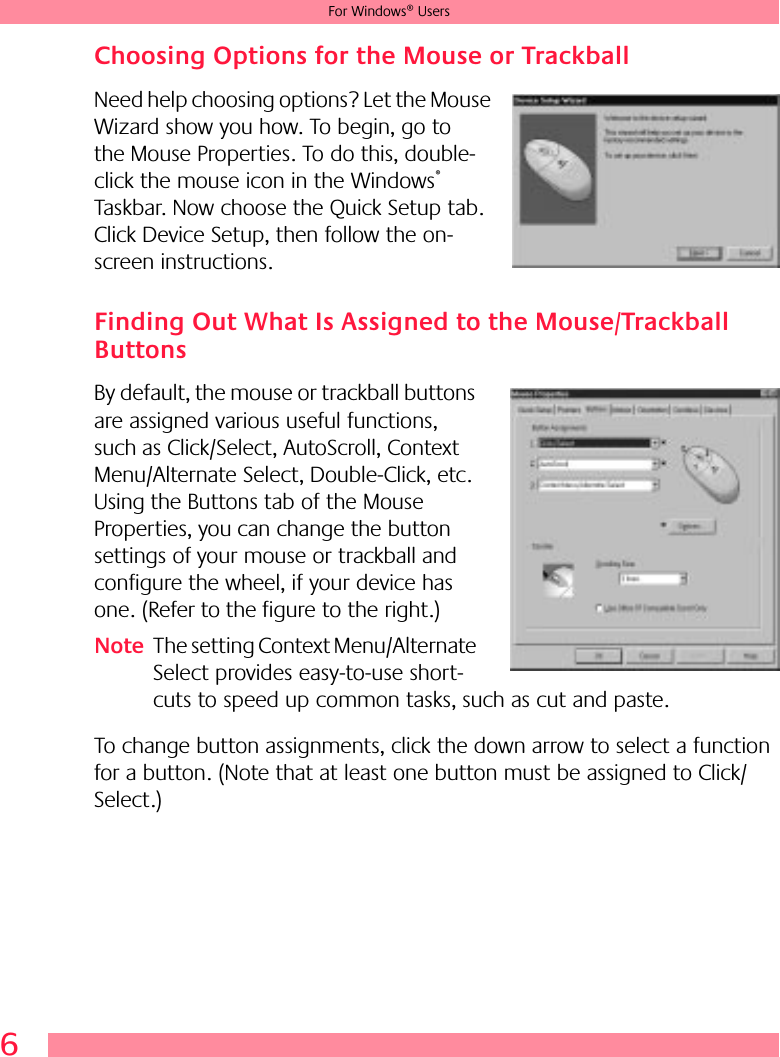 6For Windows® UsersChoosing Options for the Mouse or TrackballNeed help choosing options? Let the Mouse Wizard show you how. To begin, go to the Mouse Properties. To do this, double-click the mouse icon in the Windows® Taskbar. Now choose the Quick Setup tab. Click Device Setup, then follow the on-screen instructions. Finding Out What Is Assigned to the Mouse/Trackball ButtonsBy default, the mouse or trackball buttons are assigned various useful functions, such as Click/Select, AutoScroll, Context Menu/Alternate Select, Double-Click, etc. Using the Buttons tab of the Mouse Properties, you can change the button settings of your mouse or trackball and configure the wheel, if your device has one. (Refer to the figure to the right.)Note The setting Context Menu/Alternate Select provides easy-to-use short-cuts to speed up common tasks, such as cut and paste.To change button assignments, click the down arrow to select a function for a button. (Note that at least one button must be assigned to Click/Select.) 