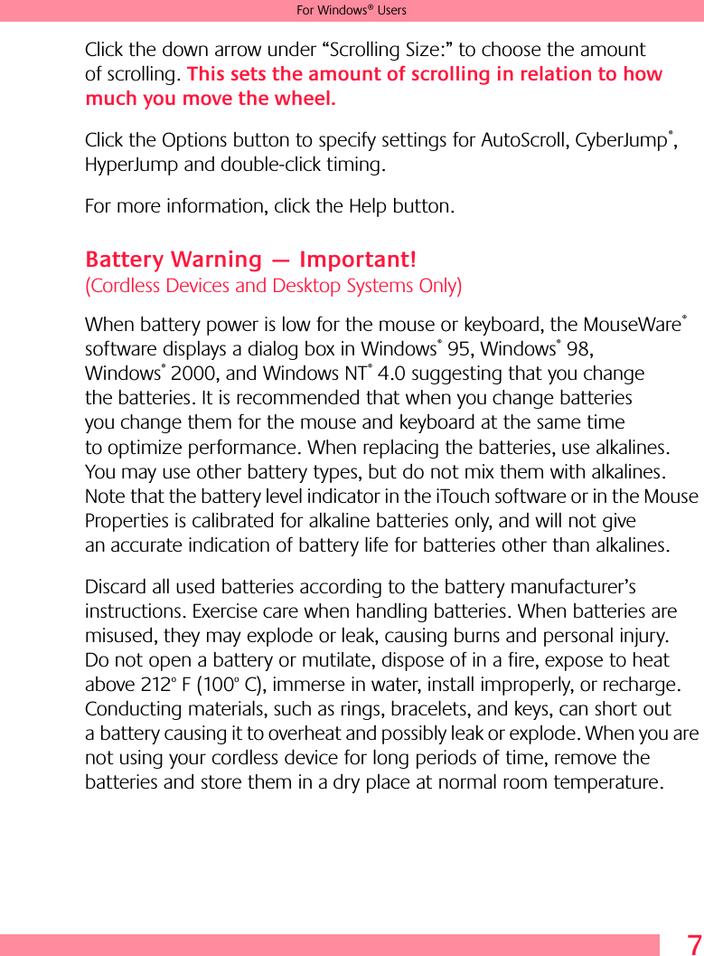 7For Windows® UsersClick the down arrow under “Scrolling Size:” to choose the amount of scrolling. This sets the amount of scrolling in relation to how much you move the wheel. Click the Options button to specify settings for AutoScroll, CyberJump®, HyperJump and double-click timing. For more information, click the Help button.Battery Warning — Important! (Cordless Devices and Desktop Systems Only)When battery power is low for the mouse or keyboard, the MouseWare® software displays a dialog box in Windows® 95, Windows® 98, Windows® 2000, and Windows NT® 4.0 suggesting that you change the batteries. It is recommended that when you change batteries you change them for the mouse and keyboard at the same time to optimize performance. When replacing the batteries, use alkalines. You may use other battery types, but do not mix them with alkalines. Note that the battery level indicator in the iTouch software or in the Mouse Properties is calibrated for alkaline batteries only, and will not give an accurate indication of battery life for batteries other than alkalines. Discard all used batteries according to the battery manufacturer’s instructions. Exercise care when handling batteries. When batteries are misused, they may explode or leak, causing burns and personal injury. Do not open a battery or mutilate, dispose of in a fire, expose to heat above 212o F (100o C), immerse in water, install improperly, or recharge. Conducting materials, such as rings, bracelets, and keys, can short out a battery causing it to overheat and possibly leak or explode. When you are not using your cordless device for long periods of time, remove the batteries and store them in a dry place at normal room temperature.