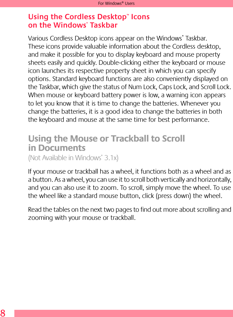 8For Windows® UsersUsing the Cordless Desktop™ Icons on the Windows® TaskbarVarious Cordless Desktop icons appear on the Windows® Taskbar. These icons provide valuable information about the Cordless desktop, and make it possible for you to display keyboard and mouse property sheets easily and quickly. Double-clicking either the keyboard or mouse icon launches its respective property sheet in which you can specify options. Standard keyboard functions are also conveniently displayed on the Taskbar, which give the status of Num Lock, Caps Lock, and Scroll Lock. When mouse or keyboard battery power is low, a warning icon appears to let you know that it is time to change the batteries. Whenever you change the batteries, it is a good idea to change the batteries in both the keyboard and mouse at the same time for best performance.Using the Mouse or Trackball to Scroll in Documents (Not Available in Windows® 3.1x)If your mouse or trackball has a wheel, it functions both as a wheel and as a button. As a wheel, you can use it to scroll both vertically and horizontally, and you can also use it to zoom. To scroll, simply move the wheel. To use the wheel like a standard mouse button, click (press down) the wheel.Read the tables on the next two pages to find out more about scrolling and zooming with your mouse or trackball. 