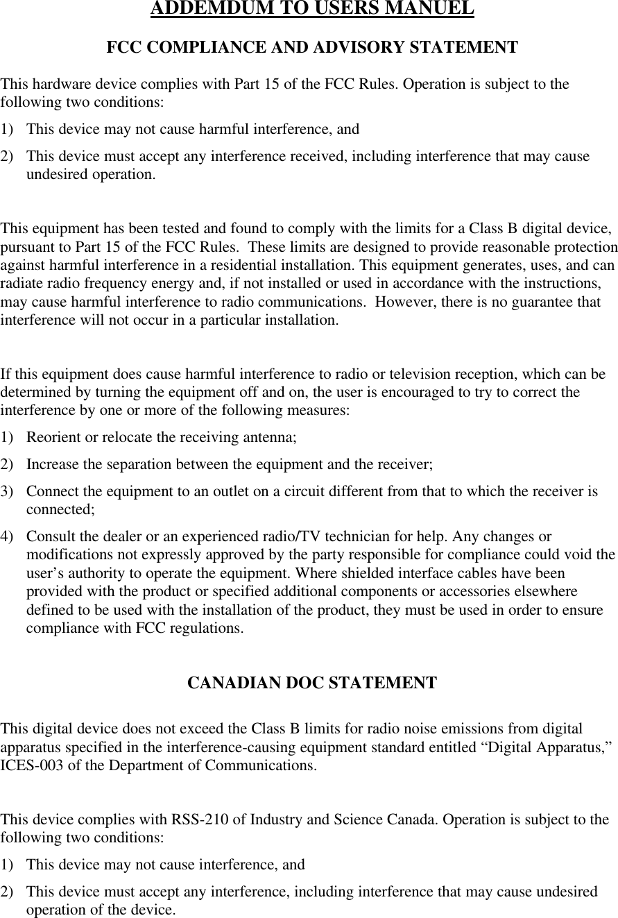 ADDEMDUM TO USERS MANUELFCC COMPLIANCE AND ADVISORY STATEMENTThis hardware device complies with Part 15 of the FCC Rules. Operation is subject to thefollowing two conditions:1) This device may not cause harmful interference, and2) This device must accept any interference received, including interference that may causeundesired operation.This equipment has been tested and found to comply with the limits for a Class B digital device,pursuant to Part 15 of the FCC Rules.  These limits are designed to provide reasonable protectionagainst harmful interference in a residential installation. This equipment generates, uses, and canradiate radio frequency energy and, if not installed or used in accordance with the instructions,may cause harmful interference to radio communications.  However, there is no guarantee thatinterference will not occur in a particular installation.If this equipment does cause harmful interference to radio or television reception, which can bedetermined by turning the equipment off and on, the user is encouraged to try to correct theinterference by one or more of the following measures:1) Reorient or relocate the receiving antenna;2) Increase the separation between the equipment and the receiver;3) Connect the equipment to an outlet on a circuit different from that to which the receiver isconnected;4) Consult the dealer or an experienced radio/TV technician for help. Any changes ormodifications not expressly approved by the party responsible for compliance could void theuser’s authority to operate the equipment. Where shielded interface cables have beenprovided with the product or specified additional components or accessories elsewheredefined to be used with the installation of the product, they must be used in order to ensurecompliance with FCC regulations.CANADIAN DOC STATEMENTThis digital device does not exceed the Class B limits for radio noise emissions from digitalapparatus specified in the interference-causing equipment standard entitled “Digital Apparatus,”ICES-003 of the Department of Communications.This device complies with RSS-210 of Industry and Science Canada. Operation is subject to thefollowing two conditions:1) This device may not cause interference, and2) This device must accept any interference, including interference that may cause undesiredoperation of the device.