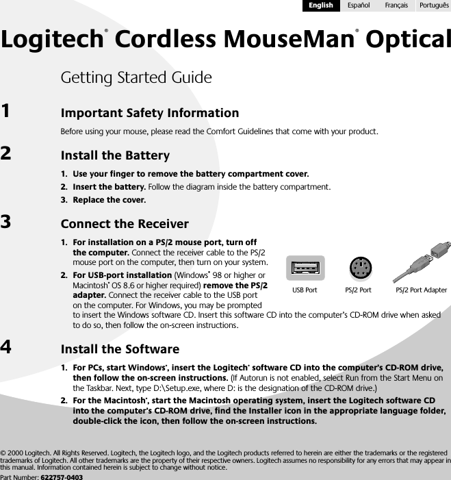  Logitech ®  Cordless MouseMan ®  Optical Getting Started Guide 1 Important Safety Information Before using your mouse, please read the Comfort Guidelines that come with your product. 2 Install the Battery 1. Use your finger to remove the battery compartment cover.2. Insert the battery.  Follow the diagram inside the battery compartment. 3. Replace the cover. 3 Connect the Receiver 1. For installation on a PS/2 mouse port, turn off the computer.  Connect the receiver cable to the PS/2 mouse port on the computer, then turn on your system. 2. For USB-port installation  (Windows ®  98 or higher or Macintosh ®  OS 8.6 or higher required)  remove the PS/2 adapter.  Connect the receiver cable to the USB port on the computer. For Windows, you may be prompted to insert the Windows software CD. Insert this software CD into the computer’s CD-ROM drive when asked to do so, then follow the on-screen instructions. 4 Install the Software 1. For PCs, start Windows ® , insert the Logitech ®  software CD into the computer’s CD-ROM drive, then follow the on-screen instructions.  (If Autorun is not enabled, select Run from the Start Menu on the Taskbar. Next, type D:\Setup.exe, where D: is the designation of the CD-ROM drive.) 2. For the Macintosh ® , start the Macintosh operating system, insert the Logitech software CD into the computer’s CD-ROM drive, find the Installer icon in the appropriate language folder, double-click the icon, then follow the on-screen instructions.USB Port PS/2 Port PS/2 Port Adapter © 2000 Logitech. All Rights Reserved. Logitech, the Logitech logo, and the Logitech products referred to herein are either the trademarks or the registered trademarks of Logitech. All other trademarks are the property of their respective owners. Logitech assumes no responsibility for any errors that may appear in this manual. Information contained herein is subject to change without notice. Part Number:  622757-0403English Español Français Português