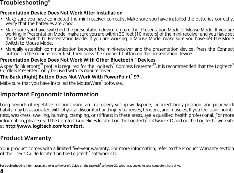  8 Troubleshooting* Presentation Device Does Not Work After Installation • Make sure you have connected the mini-receiver correctly. Make sure you have installed the batteries correctly.Verify that the batteries are good. • Make sure you have switched the presentation device on to either Presentation Mode or Mouse Mode. If you areworking in Presentation Mode, make sure you are within 30 feet (10 meters) of the mini-receiver and you have setthe Mode Switch to Presentation Mode. If you are working in Mouse Mode, make sure you have set the ModeSwitch to Mouse Mode. • Manually establish communication between the mini-receiver and the presentation device. Press the Connectbutton on the mini-receiver first, then press the Connect button on the presentation device. Presentation Device Does Not Work With Other Bluetooth ™  Devices A specific Bluetooth ™  profile is required for the Logitech ®  Cordless Presenter ™ . It is recommended that the Logitech ® Cordless Presenter ™  only be used with its mini-receiver. The Back (Right) Button Does Not Work With PowerPoint ®  97. Make sure that you have installed the MouseWare ®  software. Important Ergonomic Information Long periods of repetitive motions using an improperly set-up workspace, incorrect body position, and poor workhabits may be associated with physical discomfort and injury to nerves, tendons, and muscles. If you feel pain, numb-ness, weakness, swelling, burning, cramping, or stiffness in these areas, see a qualified health professional. For moreinformation, please read the Comfort Guidelines located on the Logitech ®  software CD and on the Logitech ®  web siteat  http://www.logitech.com/comfort . Product Warranty Your product comes with a limited five-year warranty. For more information, refer to the Product Warranty sectionof the User’s Guide located on the Logitech ®  software CD. For troubleshooting information, also refer to the User’s Guide on the Logitech ®  software CD, which was copied to your computer’s hard drive.
