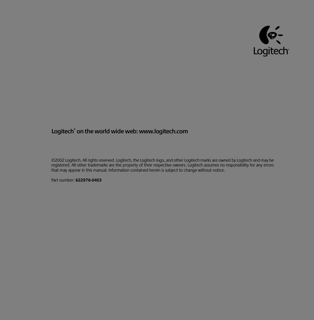  ©2002 Logitech. All rights reserved. Logitech, the Logitech logo, and other Logitech marks are owned by Logitech and may beregistered. All other trademarks are the property of their respective owners. Logitech assumes no responsibility for any errorsthat may appear in this manual. Information contained herein is subject to change without notice. Part number:  622978-0403 Logitech ®  on the world wide web: www.logitech.com