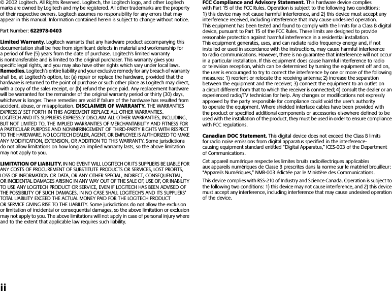  ii © 2002 Logitech. All Rights Reserved. Logitech, the Logitech logo, and other Logitech marks are owned by Logitech and my be registered. All other trademarks are the property of their respective owners. Logitech assumes no responsibility for any errors that may appear in this manual. Information contained herein is subject to change without notice. Part Number:  622978-0403Limited Warranty.  Logitech warrants that any hardware product accompanying this documentation shall be free from significant defects in material and workmanship for a period of five (5) years from the date of purchase. Logitech&apos;s limited warranty is nontransferable and is limited to the original purchaser. This warranty gives you specific legal rights, and you may also have other rights which vary under local laws.  Remedies.  Logitech’s entire liability and your exclusive remedy for any breach of warranty shall be, at Logitech’s option, to: (a) repair or replace the hardware, provided that the hardware is returned to the point of purchase or such other place as Logitech may direct, with a copy of the sales receipt, or (b) refund the price paid. Any replacement hardware will be warranted for the remainder of the original warranty period or thirty (30) days, whichever is longer. These remedies are void if failure of the hardware has resulted from accident, abuse, or misapplication.  DISCLAIMER OF WARRANTY.  THE WARRANTIES EXPRESSLY SET FORTH IN THIS AGREEMENT REPLACE ALL OTHER WARRANTIES. LOGITECH AND ITS SUPPLIERS EXPRESSLY DISCLAIM ALL OTHER WARRANTIES, INCLUDING, BUT NOT LIMITED TO, THE IMPLIED WARRANTIES OF MERCHANTABILITY AND FITNESS FOR A PARTICULAR PURPOSE AND NONINFRINGEMENT OF THIRD-PARTY RIGHTS WITH RESPECT TO THE HARDWARE. NO LOGITECH DEALER, AGENT, OR EMPLOYEE IS AUTHORIZED TO MAKE ANY MODIFICATION, EXTENSION, OR ADDITION TO THIS WARRANTY. Some jurisdictions do not allow limitations on how long an implied warranty lasts, so the above limitation may not apply to you.  LIMITATION OF LIABILITY.  IN NO EVENT WILL LOGITECH OR ITS SUPPLIERS BE LIABLE FOR ANY COSTS OF PROCUREMENT OF SUBSTITUTE PRODUCTS OR SERVICES, LOST PROFITS, LOSS OF INFORMATION OR DATA, OR ANY OTHER SPECIAL, INDIRECT, CONSEQUENTIAL, OR INCIDENTAL DAMAGES ARISING IN ANY WAY OUT OF THE SALE OF, USE OF, OR INABILITY TO USE ANY LOGITECH PRODUCT OR SERVICE, EVEN IF LOGITECH HAS BEEN ADVISED OF THE POSSIBILITY OF SUCH DAMAGES. IN NO CASE SHALL LOGITECH&apos;S AND ITS SUPPLIERS’ TOTAL LIABILITY EXCEED THE ACTUAL MONEY PAID FOR THE LOGITECH PRODUCT OR SERVICE GIVING RISE TO THE LIABILITY. Some jurisdictions do not allow the exclusion or limitation of incidental or consequential damages, so the above limitation or exclusion may not apply to you. The above limitations will not apply in case of personal injury where and to the extent that applicable law requires such liability. FCC Compliance and Advisory Statement.  This hardware device complies with Part 15 of the FCC Rules. Operation is subject to the following two conditions: 1) this device may not cause harmful interference, and 2) this device must accept any interference received, including interference that may cause undesired operation. This equipment has been tested and found to comply with the limits for a Class B digital device, pursuant to Part 15 of the FCC Rules. These limits are designed to provide reasonable protection against harmful interference in a residential installation. This equipment generates, uses, and can radiate radio frequency energy and, if not installed or used in accordance with the instructions, may cause harmful interference to radio communications. However, there is no guarantee that interference will not occur in a particular installation. If this equipment does cause harmful interference to radio or television reception, which can be determined by turning the equipment off and on, the user is encouraged to try to correct the interference by one or more of the following measures: 1) reorient or relocate the receiving antenna; 2) increase the separation between the equipment and the receiver; 3) connect the equipment to an outlet on a circuit different from that to which the receiver is connected; 4) consult the dealer or an experienced radio/TV technician for help. Any changes or modifications not expressly approved by the party responsible for compliance could void the user&apos;s authority to operate the equipment. Where shielded interface cables have been provided with the product or specified additional components or accessories elsewhere defined to be used with the installation of the product, they must be used in order to ensure compliance with FCC regulations. Canadian DOC Statement.  This digital device does not exceed the Class B limits for radio noise emissions from digital apparatus specified in the interference-causing equipment standard entitled “Digital Apparatus,” ICES-003 of the Department of Communications. Cet appareil numérique respecte les limites bruits radioélectriques applicables aux appareils numériques de Classe B prescrites dans la norme sur le matériel brouilleur: “Appareils Numériques,” NMB-003 édictée par le Ministère des Communications.This device complies with RSS-210 of Industry and Science Canada. Operation is subject to the following two conditions: 1) this device may not cause interference, and 2) this device must accept any interference, including interference that may cause undesired operation of the device. 