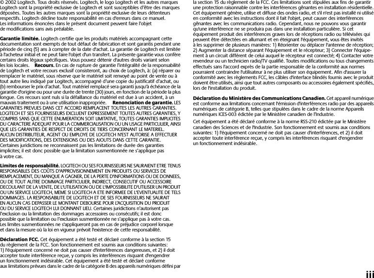  iii © 2002 Logitech. Tous droits réservés. Logitech, le logo Logitech et les autres marques Logitech sont la propriété exclusive de Logitech et sont susceptibles d’être des marques déposées. Toutes les autres marques sont la propriété exclusive de leurs détenteurs respectifs. Logitech décline toute responsabilité en cas d&apos;erreurs dans ce manuel. Les informations énoncées dans le présent document peuvent faire l’objet de modifications sans avis préalable. Garantie limitée.  Logitech certifie que les produits matériels accompagnant cette documentation sont exempts de tout défaut de fabrication et sont garantis pendant une période de cinq (5) ans à compter de la date d&apos;achat. La garantie de Logitech est limitée à l&apos;acheteur initial et ne peut faire l&apos;objet d&apos;un transfert. La présente garantie vous confère certains droits légaux spécifiques. Vous pouvez détenir d&apos;autres droits variant selon les lois locales. Recours.  En cas de rupture de garantie l’intégralité de la responsabilité de Logitech et votre recours exclusif consisteront, au choix de Logitech, à: (a) réparer ou remplacer le matériel, sous réserve que le matériel soit renvoyé au point de vente ou à tout autre lieu indiqué par Logitech, accompagné d’une copie du justificatif d’achat, ou (b) rembourser le prix d’achat. Tout matériel remplacé sera garanti jusqu&apos;à échéance de la garantie d&apos;origine ou pour une durée de trente (30) jours, en fonction de la période la plus longue. Ces recours sont nuls si la défaillance du matériel est due à un accident, à un mauvais traitement ou à une utilisation inappropriée.  Renonciation de garantie.  LES GARANTIES PREVUES DANS CET ACCORD REMPLACENT TOUTES LES AUTRES GARANTIES. LOGITECH ET SES FOURNISSEURS EXCLUENT EXPRESSEMENT TOUTES AUTRES GARANTIES, Y COMPRIS SANS QUE CETTE ENUMERATION SOIT LIMITATIVE, TOUTES GARANTIES IMPLICITES DU CARACTERE ADEQUAT POUR LA COMMERCIALISATION OU UN USAGE PARTICULIER, AINSI QUE LES GARANTIES DE RESPECT DE DROITS DE TIERS CONCERNANT LE MATERIEL. AUCUN DISTRIBUTEUR, AGENT OU EMPLOYE DE LOGITECH N&apos;EST AUTORISE A EFFECTUER DES MODIFICATIONS, DES EXTENSIONS OU DES AJOUTS DANS CETTE GARANTIE. Certaines juridictions ne reconnaissent pas les limitations de durée des garanties implicites; il est donc possible que la limitation susmentionnée ne s’applique pas à votre cas.  Limites de responsabilité.  LOGITECH OU SES FOURNISSEURS NE SAURAIENT ETRE TENUS RESPONSABLES DES COÛTS D&apos;APPROVISIONNEMENT EN PRODUITS OU SERVICES DE REMPLACEMENT, DU MANQUE A GAGNER, DE LA PERTE D&apos;INFORMATIONS OU DE DONNEES, OU DE TOUT AUTRE DOMMAGE PARTICULIER, INDIRECT, CONSECUTIF OU ACCESSOIRE DECOULANT DE LA VENTE, DE L&apos;UTILISATION OU DE L&apos;IMPOSSIBILITE D&apos;UTILISER UN PRODUIT OU UN SERVICE LOGITECH, MEME SI LOGITECH A ETE INFORMEE DE L&apos;EVENTUALITE DE TELS DOMMAGES. LA RESPONSABILITE DE LOGITECH ET DE SES FOURNISSEURS NE SAURAIT EN AUCUN CAS DEPASSER LE MONTANT DEBOURSE POUR L’ACQUISITION DU PRODUIT OU DU SERVICE LOGITECH LUI DONNANT LIEU. Certaines juridictions n’autorisent pas l’exclusion ou la limitation des dommages accessoires ou consécutifs; il est donc possible que la limitation ou l’exclusion susmentionnée ne s’applique pas à votre cas. Les limites susmentionnées ne s&apos;appliqueront pas en cas de préjudice corporel lorsque et dans la mesure où la loi en vigueur prévoit l&apos;existence de cette responsabilité. Déclaration FCC.  Cet équipement a été testé et déclaré conforme à la section 15 du règlement de la FCC. Son fonctionnement est soumis aux conditions suivantes: 1) l&apos;équipement concerné ne doit pas causer d&apos;interférences dangereuses, et 2) il doit accepter toute interférence reçue, y compris les interférences risquant d&apos;engendrer un fonctionnement indésirable. Cet équipement a été testé et déclaré conforme aux limitations prévues dans le cadre de la catégorie B des appareils numériques défini par la section 15 du règlement de la FCC. Ces limitations sont stipulées aux fins de garantir une protection raisonnable contre les interférences gênantes en installation résidentielle. Cet équipement génère, utilise et diffuse des ondes radio, et s&apos;il n&apos;est pas installé ni utilisé en conformité avec les instructions dont il fait l&apos;objet, peut causer des interférences gênantes avec les communications radio. Cependant, nous ne pouvons vous garantir qu&apos;une interférence ne se produira pas dans une installation particulière. Si cet équipement produit des interférences graves lors de réceptions radio ou télévisées qui peuvent être détectées en allumant et en éteignant l&apos;équipement, vous êtes invités à les supprimer de plusieurs manières: 1) Réorienter ou déplacer l&apos;antenne de réception; 2) Augmenter la distance séparant l&apos;équipement et le récepteur; 3) Connecter l&apos;équipe-ment à un circuit différent de celui auquel le récepteur est connecté; 4) Contacter votre revendeur ou un technicien radio/TV qualifié. Toutes modifications ou tous changements effectués sans l&apos;accord exprès de la partie responsable de la conformité aux normes pourraient contraindre l&apos;utilisateur à ne plus utiliser son équipement. Afin d&apos;assurer la conformité avec les règlements FCC, les câbles d&apos;interface blindés fournis avec le produit doivent être utilisés, ainsi que tout autres composants ou accessoires également spécifiés, lors de l&apos;installation du produit. Déclaration du Ministère des Communications Canadien.  Cet appareil numérique est conforme aux limitations concernant l&apos;émission d&apos;interférences radio par des appareils numériques de catégorie B, telles que stipulées dans le cadre de la norme Appareils numériques ICES-003 édictée par le Ministère canadien de l’Industrie.Cet équipement a été déclaré conforme à la norme RSS-210 édictée par le Ministère canadien des Sciences et de l&apos;Industrie. Son fonctionnement est soumis aux conditions suivantes: 1) l&apos;équipement concerné ne doit pas causer d&apos;interférences, et 2) il doit accepter toute interférence reçue, y compris les interférences risquant d&apos;engendrer un fonctionnement indésirable.