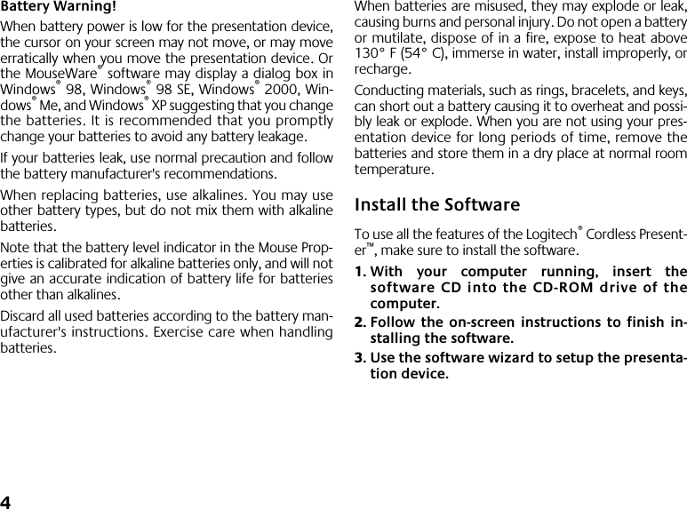  4 Battery Warning! When battery power is low for the presentation device,the cursor on your screen may not move, or may moveerratically when you move the presentation device. Orthe MouseWare ®  software may display a dialog box inWindows ®  98, Windows ®  98 SE, Windows ®  2000, Win-dows ®  Me, and Windows ®  XP suggesting that you changethe batteries. It is recommended that you promptlychange your batteries to avoid any battery leakage. If your batteries leak, use normal precaution and followthe battery manufacturer&apos;s recommendations. When replacing batteries, use alkalines. You may useother battery types, but do not mix them with alkalinebatteries. Note that the battery level indicator in the Mouse Prop-erties is calibrated for alkaline batteries only, and will notgive an accurate indication of battery life for batteriesother than alkalines.Discard all used batteries according to the battery man-ufacturer&apos;s instructions. Exercise care when handlingbatteries. When batteries are misused, they may explode or leak,causing burns and personal injury. Do not open a batteryor mutilate, dispose of in a fire, expose to heat above130° F (54° C), immerse in water, install improperly, orrecharge. Conducting materials, such as rings, bracelets, and keys,can short out a battery causing it to overheat and possi-bly leak or explode. When you are not using your pres-entation device for long periods of time, remove thebatteries and store them in a dry place at normal roomtemperature. Install the Software To use all the features of the Logitech ®  Cordless Present-er ™ , make sure to install the software.  1. With your computer running, insert thesoftware CD into the CD-ROM drive of thecomputer. 2. Follow the on-screen instructions to finish in-stalling the software. 3. Use the software wizard to setup the presenta-tion device.