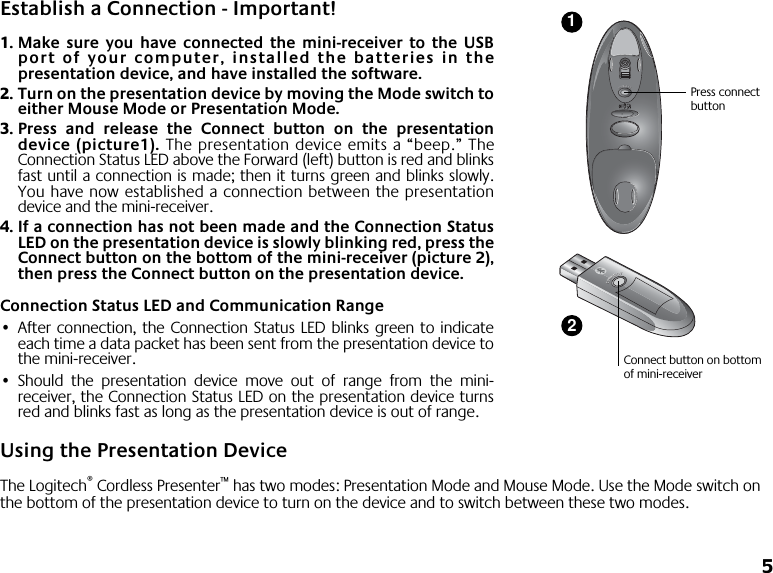  5 Establish a Connection - Important! 1. Make sure you have connected the mini-receiver to the USBport of your computer, installed the batteries in thepresentation device, and have installed the software. 2. Turn on the presentation device by moving the Mode switch toeither Mouse Mode or Presentation Mode. 3. Press and release the Connect button on the presentationdevice (picture1).  The presentation device emits a “beep.”   TheConnection Status LED above the Forward (left) button is red and blinksfast until a connection is made; then it turns green and blinks slowly.You have now established a connection between the presentationdevice and the mini-receiver.  4. If a connection has not been made and the Connection StatusLED on the presentation device is slowly blinking red, press theConnect button on the bottom of the mini-receiver (picture 2),then press the Connect button on the presentation device. Connection Status LED and Communication Range • After connection, the Connection Status LED blinks green to indicateeach time a data packet has been sent from the presentation device tothe mini-receiver. • Should the presentation device move out of range from the mini-receiver, the Connection Status LED on the presentation device turnsred and blinks fast as long as the presentation device is out of range. Using the Presentation Device The Logitech ®  Cordless Presenter ™  has two modes: Presentation Mode and Mouse Mode. Use the Mode switch on the bottom of the presentation device to turn on the device and to switch between these two modes.Connect button on bottom of mini-receiver21Press connect button