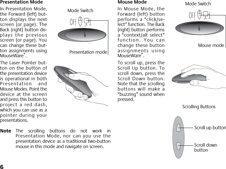  6 Presentation Mode In Presentation Mode,the Forward (left) but-ton displays the nextscreen (or page). TheBack (right) button dis-plays the previousscreen (or page). Youcan change these but-ton assignments usingMouseWare ® .The Laser Pointer but-ton on the button ofthe presentation deviceis operational in bothPresentation andMouse Modes. Point thedevice at the screenand press this button toproject a red dash,which you can use as apointer during yourpresentations. Note The scrolling buttons do not work inPresentation Mode, nor can you use thepresentation device as a traditional two-buttonmouse in this mode and navigate on screen. Mouse Mode In Mouse Mode, theForward (left) buttonperforms a “click/se-lect” function. The Back(right) button performsa “context/alt select”function. You canchange these buttonassignments usingMouseWare ® .To scroll up, press theScroll Up button. Toscroll down, press theScroll Down button.Note that the scrollingbuttons will make a“buzzing” sound whenpressed.Mode SwitchPresentation modeMode SwitchMouse modeScroll up buttonScroll down Scrolling Buttonsbutton