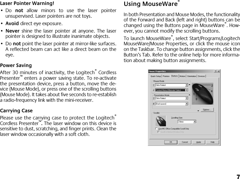  7 Laser Pointer Warning! • Do  not  allow minors to use the laser pointerunsupervised. Laser pointers are not toys. • Avoid  direct eye exposure. • Never  shine the laser pointer at anyone. The laserpointer is designed to illustrate inanimate objects. • Do  not  point the laser pointer at mirror-like surfaces.A reflected beam can act like a direct beam on theeye. Power Saving After 30 minutes of inactivity, the Logitech ®  CordlessPresenter ™  enters a power saving state. To re-activatethe presentation device, press a button, move the de-vice (Mouse Mode), or press one of the scrolling buttons(Mouse Mode). It takes about five seconds to re-establisha radio-frequency link with the mini-receiver. Carrying Case Please use the carrying case to protect the Logitech ® Cordless Presenter ™ .  The laser window on this device issensitive to dust, scratching, and finger prints. Clean thelaser window occasionally with a soft cloth. Using MouseWare ® In both Presentation and Mouse Modes, the functionalityof the Forward and Back (left and right) buttons can bechanged using the Buttons page in MouseWare ® . How-ever, you cannot modify the scrolling buttons. To launch MouseWare ® , select Start/Programs/LogitechMouseWare/Mouse Properties, or click the mouse iconon the Taskbar. To change button assignments, click theButton’s Tab. Refer to the online help for more informa-tion about making button assignments.