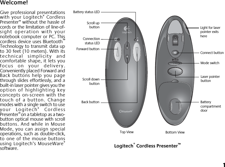  1 Welcome! Give professional presentationswith your Logitech ®  CordlessPresenter ™  without the hassle ofcords or the limitation of line-of-sight operation with yournotebook computer or PC. Thiscordless device uses Bluetooth ™ Technology to transmit data upto 30 feet (10 meters). With itstechnical simplicity andcomfortable shape, it lets youfocus on your delivery.Conveniently placed Forward andBack buttons help you pagethrough slides effortlessly, and abuilt-in laser pointer gives you theoption of highlighting keyconcepts on-screen with thetouch of a button. Changemodes with a single switch to useyour Logitech ®  CordlessPresenter ™  on a tabletop as a two-button optical mouse with scrollbuttons. And while in MouseMode, you can assign specialoperations, such as double-click,to one of the mouse buttonsusing Logitech’s MouseWare ® software. Forward buttonBack buttonScroll downbuttonScroll upbuttonLaser pointer buttonMode switchLogitech® Cordless Presenter™Top View Bottom ViewConnectionstatus LEDLight for laser pointer exits hereConnect buttonBattery compartment doorBattery status LED