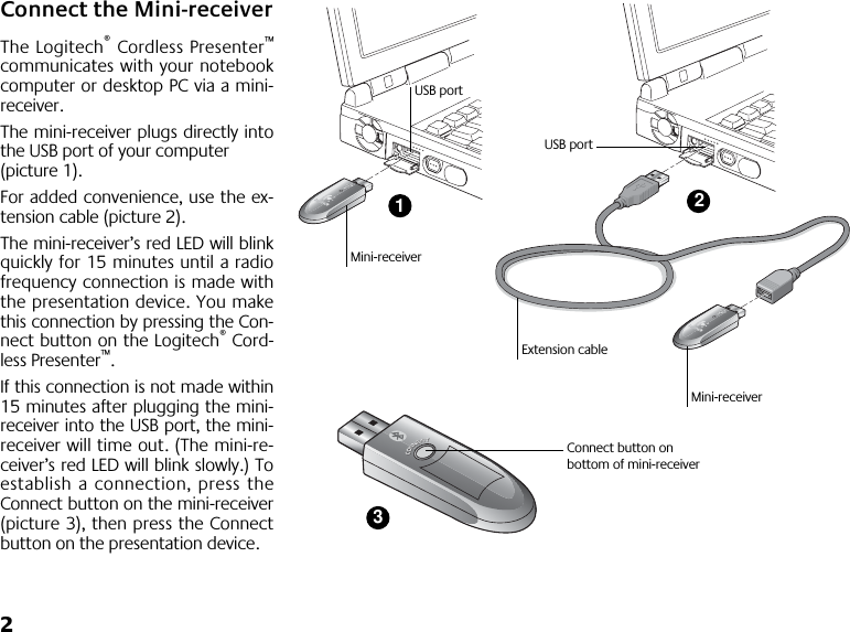  2 Connect the Mini-receiver The Logitech ®  Cordless Presenter ™ communicates with your notebookcomputer or desktop PC via a mini-receiver. The mini-receiver plugs directly intothe USB port of your computer (picture 1). For added convenience, use the ex-tension cable (picture 2). The mini-receiver’s red LED will blinkquickly for 15 minutes until a radiofrequency connection is made withthe presentation device. You makethis connection by pressing the Con-nect button on the Logitech ®  Cord-less Presenter ™ .If this connection is not made within15 minutes after plugging the mini-receiver into the USB port, the mini-receiver will time out. (The mini-re-ceiver’s red LED will blink slowly.) Toestablish a connection, press theConnect button on the mini-receiver(picture 3), then press the Connectbutton on the presentation device.123Mini-receiverMini-receiverExtension cableUSB portUSB portConnect button on bottom of mini-receiver