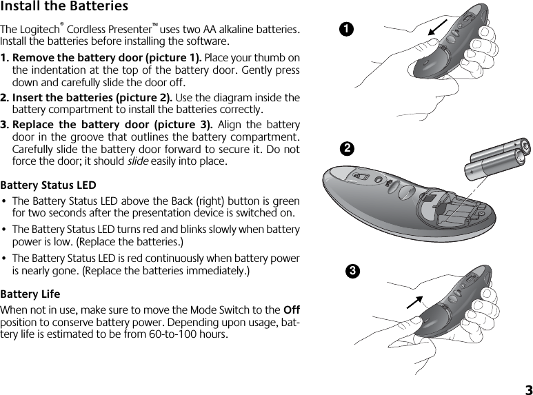  3 Install the Batteries The Logitech ®  Cordless Presenter ™  uses two AA alkaline batteries.Install the batteries before installing the software. 1. Remove the battery door (picture 1).  Place your thumb onthe indentation at the top of the battery door. Gently pressdown and carefully slide the door off. 2. Insert the batteries (picture 2).  Use the diagram inside thebattery compartment to install the batteries correctly. 3. Replace the battery door (picture 3).  Align the batterydoor in the groove that outlines the battery compartment.Carefully slide the battery door forward to secure it. Do notforce the door; it should  slide  easily into place.  Battery Status LED • The Battery Status LED above the Back (right) button is greenfor two seconds after the presentation device is switched on. • The Battery Status LED turns red and blinks slowly when batterypower is low. (Replace the batteries.) • The Battery Status LED is red continuously when battery poweris nearly gone. (Replace the batteries immediately.) Battery Life When not in use, make sure to move the Mode Switch to the  Off position to conserve battery power. Depending upon usage, bat-tery life is estimated to be from 60-to-100 hours.123