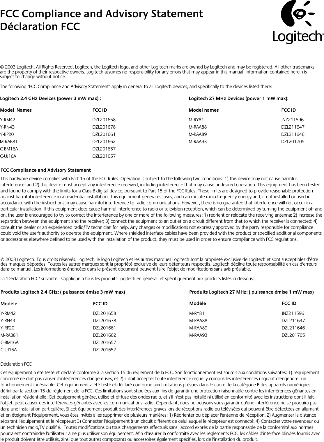 InstallationFCC Compliance and Advisory StatementThis hardware device complies with Part 15 of the FCC Rules. Operation is subject to the following two conditions: 1) this device may not cause harmful interference, and 2) this device must accept any interference received, including interference that may cause undesired operation. This equipment has been tested and found to comply with the limits for a Class B digital device, pursuant to Part 15 of the FCC Rules. These limits are designed to provide reasonable protection against harmful interference in a residential installation. This equipment generates, uses, and can radiate radio frequency energy and, if not installed or used in accordance with the instructions, may cause harmful interference to radio communications. However, there is no guarantee that interference will not occur in a particular installation. If this equipment does cause harmful interference to radio or television reception, which can be determined by turning the equipment off and on, the user is encouraged to try to correct the interference by one or more of the following measures: 1) reorient or relocate the receiving antenna; 2) increase the separation between the equipment and the receiver; 3) connect the equipment to an outlet on a circuit different from that to which the receiver is connected; 4) consult the dealer or an experienced radio/TV technician for help. Any changes or modifications not expressly approved by the party responsible for compliance could void the user&apos;s authority to operate the equipment. Where shielded interface cables have been provided with the product or specified additional components or accessories elsewhere defined to be used with the installation of the product, they must be used in order to ensure compliance with FCC regulations.FCC Compliance and Advisory StatementDéclaration FCC   © 2003 Logitech. All Rights Reserved. Logitech, the Logitech logo, and other Logitech marks are owned by Logitech and may be registered. All other trademarks are the property of their respective owners. Logitech assumes no responsibility for any errors that may appear in this manual. Information contained herein is subject to change without notice. The following &quot;FCC Compliance and Advisory Statement&quot; apply in general to all Logitech devices, and specifically to the devices listed there:Logitech 2.4 GHz Devices (power 3 mW max) :Model  Names  FCC IDY-RM42  DZL201658Y-RN43  DZL201678Y-RP20  DZL201661M-RAB81  DZL201662C-BM16A  DZL201657C-UJ16A  DZL201657Logitech 27 MHz Devices (power 1 mW max):Model names  FCC IDM-RY81  JNZ211596M-RAA88  DZL211647M-RAA89  DZL211646M-RAA93  DZL201705© 2003 Logitech. Tous droits réservés. Logitech, le logo Logitech et les autres marques Logitech sont la propriété exclusive de Logitech et sont susceptibles d’être des marques déposées. Toutes les autres marques sont la propriété exclusive de leurs détenteurs respectifs. Logitech décline toute responsabilité en cas d&apos;erreurs dans ce manuel. Les informations énoncées dans le présent document peuvent faire l’objet de modifications sans avis préalable.La &quot;Déclaration FCC&quot; suivante,  s&apos;applique à tous les produits Logitech en général  et spécifiquement aux produits listés ci-dessous:Produits Logitech 2.4 GHz: ( puissance émise 3 mW max) Modèle  FCC IDY-RM42  DZL201658Y-RN43  DZL201678Y-RP20  DZL201661M-RAB81  DZL201662C-BM16A  DZL201657C-UJ16A  DZL201657Produits Logitech 27 MHz: ( puissance émise 1 mW max) Modèle  FCC IDM-RY81  JNZ211596M-RAA88  DZL211647M-RAA89  DZL211646M-RAA93  DZL201705Déclaration FCCCet équipement a été testé et déclaré conforme à la section 15 du règlement de la FCC. Son fonctionnement est soumis aux conditions suivantes: 1) l&apos;équipement concerné ne doit pas causer d&apos;interférences dangereuses, et 2) il doit accepter toute interférence reçue, y compris les interférences risquant d&apos;engendrer un fonctionnement indésirable. Cet équipement a été testé et déclaré conforme aux limitations prévues dans le cadre de la catégorie B des appareils numériques défini par la section 15 du règlement de la FCC. Ces limitations sont stipulées aux fins de garantir une protection raisonnable contre les interférences gênantes en installation résidentielle. Cet équipement génère, utilise et diffuse des ondes radio, et s&apos;il n&apos;est pas installé ni utilisé en conformité avec les instructions dont il fait l&apos;objet, peut causer des interférences gênantes avec les communications radio. Cependant, nous ne pouvons vous garantir qu&apos;une interférence ne se produira pas dans une installation particulière. Si cet équipement produit des interférences graves lors de réceptions radio ou télévisées qui peuvent être détectées en allumant et en éteignant l&apos;équipement, vous êtes invités à les supprimer de plusieurs manières: 1) Réorienter ou déplacer l&apos;antenne de réception; 2) Augmenter la distance séparant l&apos;équipement et le récepteur; 3) Connecter l&apos;équipement à un circuit différent de celui auquel le récepteur est connecté; 4) Contacter votre revendeur ou un technicien radio/TV qualifié.  Toutes modifications ou tous changements effectués sans l&apos;accord exprès de la partie responsable de la conformité aux normes pourraient contraindre l&apos;utilisateur à ne plus utiliser son équipement. Afin d&apos;assurer la conformité avec les règlements FCC, les câbles d&apos;interface blindés fournis avec le produit doivent être utilisés, ainsi que tout autres composants ou accessoires également spécifiés, lors de l&apos;installation du produit.