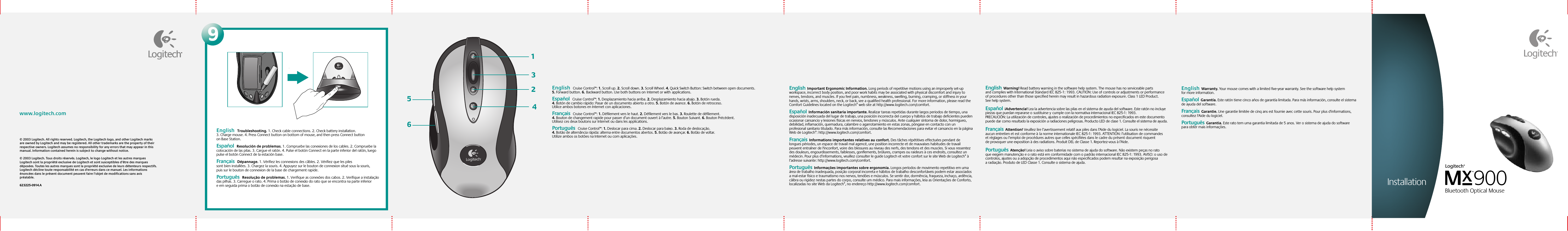 © 2003 Logitech. All rights reserved. Logitech, the Logitech logo, and other Logitech marks are owned by Logitech and may be registered. All other trademarks are the property of their respective owners. Logitech assumes no responsibility for any errors that may appear in this manual. Information contained herein is subject to change without notice.© 2003 Logitech. Tous droits réservés. Logitech, le logo Logitech et les autres marques Logitech sont la propriété exclusive de Logitech et sont susceptibles d’être des marques déposées. Toutes les autres marques sont la propriété exclusive de leurs détenteurs respectifs. Logitech décline toute responsabilité en cas d&apos;erreurs dans ce manuel. Les informations énoncées dans le présent document peuvent faire l’objet de modifications sans avis préalable. 623225-0914.A www.logitech.comEnglish  Cruise Control™: 1. Scroll up. 2. Scroll down. 3. Scroll Wheel. 4. Quick Switch Button: Switch between open documents. 5. Forward button. 6.Backward button. Use both buttons onInternet or withapplications.    Español  Cruise Control™: 1. Desplazamiento hacia arriba. 2. Desplazamiento hacia abajo. 3. Botón rueda. 4. Botón de cambio rápido: Pasar de un documento abierto a otro. 5. Botón de avance. 6. Botón de retroceso. Utilice ambos botones en Internet con aplicaciones.  Français  Cruise Control™: 1. Défilement vers le haut. 2. Défilement vers le bas. 3. Roulette de défilement. 4. Bouton de changement rapide pour passer d’un document ouvert à l’autre. 5. Bouton Suivant. 6. Bouton Précédent. Utilisez ces deux boutons sur Internet ou dans les applications.Português  Cruise Control™: 1. Deslocar para cima. 2. Deslocar para baixo. 3. Roda de deslocação. 4. Botão de alternância rápida: alterna entre documentos abertos. 5. Botão de avançar. 6. Botão de voltar. Utilize ambos os botões na Internet ou com aplicações.English  Warning! Read battery warning in the software help system. The mouse has no serviceable parts and complies with International Standard IEC 825-1: 1993. CAUTION: Use of controls or adjustments or performance of procedures other than those specified herein may result in hazardous radiation exposure. Class 1 LED Product. See help system. Español  ¡Advertencia! Lea la advertencia sobre las pilas en el sistema de ayuda del software. Este ratón no incluye piezas que puedan repararse osustituirse ycumple con la normativa internacional IEC 825-1: 1993. PRECAUCIÓN: La utilización de controles, ajustes o realización de procedimientos no especificados en este documento puede dar como resultado la exposición a radiaciones peligrosas. Producto LED de clase 1. Consulte el sistema de ayuda. Français  Attention! Veuillez lire l’avertissement relatif aux piles dans l’Aide du logiciel. La souris ne nécessite aucun entretien et est conforme àla norme internationale IEC 825-1: 1993. ATTENTION: l’utilisation de commandes et réglages ou l’emploi de procédures autres que celles spécifiées dans le cadre du présent document risquent de provoquer une exposition à des radiations. Produit DEL de Classe 1. Reportez-vous à l’Aide.    Português  Atenção! Leia o aviso sobre baterias no sistema de ajuda do software. Não existem peças no rato que exigem manutenção e o rato está em conformidade com o padrão internacional IEC 825-1: 1993. AVISO: o uso de controlos, ajustes ou a adopção de procedimentos aqui não especificados podem resultar na exposição perigosa a radiação. Produto de LED Classe 1. Consulte o sistema de ajuda.   English  Important Ergonomic Information. Long periods of repetitive motions using an improperly set-up workspace, incorrect body position, and poor work habits may be associated with physical discomfort and injury to nerves, tendons, and muscles. If you feel pain, numbness, weakness, swelling, burning, cramping, or stiffness in your hands, wrists, arms, shoulders, neck, or back, see a qualified health professional. For more information, please read the Comfort Guidelines located on the Logitech® web site at http://www.logitech.com/comfort.  Español  Información sanitaria importante. Realizar tareas repetidas durante largos periodos de tiempo, una disposición inadecuada del lugar de trabajo, una posición incorrecta del cuerpo y hábitos de trabajo deficientes pueden ocasionar cansancio y lesiones físicas en nervios, tendones y músculos. Ante cualquier síntoma de dolor, hormigueo, debilidad, inflamación, quemadura, calambre o agarrotamiento en estas zonas, póngase en contacto con un profesional sanitario titulado. Para más información, consulte las Recomendaciones para evitar el cansancio en la página Web de Logitech®: http://www.logitech.com/comfort.Français  Informations importantes relatives au confort. Des tâches répétitives effectuées pendant de longues périodes, un espace de travail mal agencé, une position incorrecte et de mauvaises habitudes de travail peuvent entraîner de l&apos;inconfort, voire des blessures au niveau des nerfs, des tendons et des muscles. Si vous ressentez des douleurs, engourdissements, faiblesses, gonflements, brûlures, crampes ou raideurs à ces endroits, consultez un médecin. Pour plus d’informations, veuillez consulter le guide Logitech et votre confort sur le site Web de Logitech® à l’adresse suivante: http://www.logitech.com/comfort.  Português  Informações importantes sobre ergonomia. Longos períodos de movimento repetitivo em uma área de trabalho inadequada, posição corporal incorreta e hábitos de trabalho desconfortáveis podem estar associados a mal-estar físico e traumatismo nos nervos, tendões e músculos. Se sentir dor, dormência, fraqueza, inchaço, ardência, cãibra ou rigidez nestas partes do corpo, consulte um médico. Para mais informações, leia as Orientações de Conforto, localizadas no site Web da Logitech®, no endereço http://www.logitech.com/comfort.English  Warranty. Your mouse comes with a limited five-year warranty. See the software help system for more information.  Español  Garantía. Este ratón tiene cinco años de garantía limitada. Para más información, consulte el sistema de ayuda del software.  Français  Garantie. Une garantie limitée de cinq ans est fournie avec cette souris. Pour plus d&apos;informations, consultez l&apos;Aide du logiciel.    Português  Garantia. Este rato tem uma garantia limitada de 5 anos. Ver o sistema de ajuda do software para obter mais informações.312456SetupMX™900 Bluetooth Optical MouseLogitech®9English  Troubleshooting. 1. Check cable connections. 2. Check battery installation. 3. Charge mouse. 4. Press Connect button on bottom of mouse, and then press Connect button on Base Station. Español  Resolución de problemas. 1. Compruebe las conexiones de los cables. 2. Compruebe la colocación de las pilas. 3. Cargue el ratón. 4. Pulse el botón Connect en la parte inferior del ratón, luego pulse el botón Connect de la estación base.  Français  Dépannage. 1. Vérifiez les connexions des câbles. 2. Vérifiez que les piles sont bien installées. 3. Chargez la souris. 4. Appuyez sur le bouton de connexion situé sous la souris, puis sur le bouton de connexion de la base de chargement rapide.   Português  Resolução de problemas. 1. Verifique as conexões dos cabos. 2. Verifique a instalação das pilhas. 3. Carregue o rato. 4. Prima o botão de conexão do rato que se encontra na parte inferior e em seguida prima o botão de conexão na estação de base.  Installation
