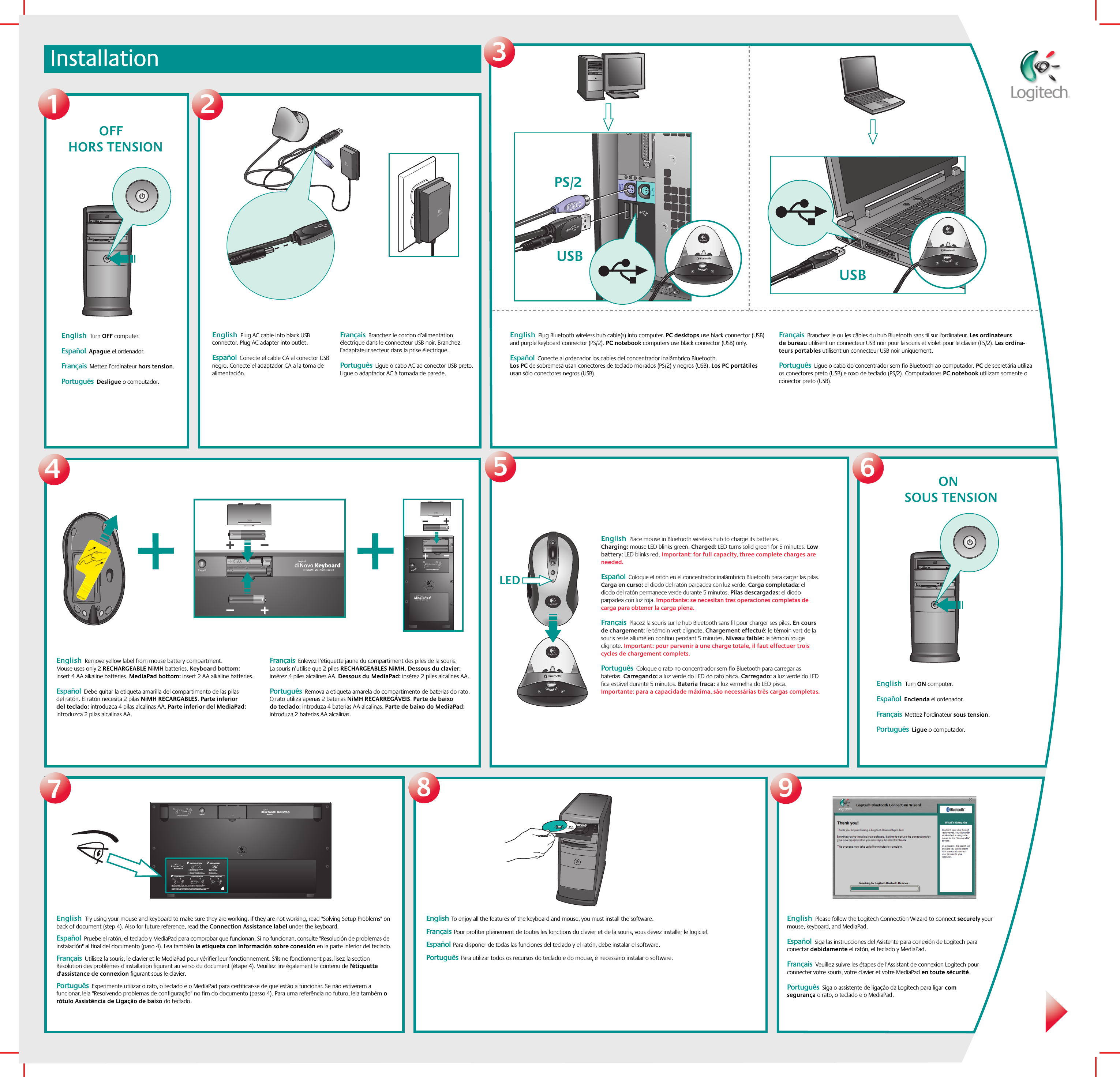 Installation3128LED567English  Remove yellow label from mouse battery compartment. Mouse uses only 2 RECHARGEABLE NiMH batteries. Keyboard bottom: insert 4 AA alkaline batteries. MediaPad bottom: insert 2 AA alkaline batteries.   Español  Debe quitar la etiqueta amarilla del compartimento de las pilas del ratón. El ratón necesita 2 pilas NiMH RECARGABLES. Parte inferior del teclado: introduzca 4 pilas alcalinas AA. Parte inferior del MediaPad: introduzca 2 pilas alcalinas AA.Français  Enlevez l’étiquette jaune du compartiment des piles de la souris. La souris n’utilise que 2 piles RECHARGEABLES NiMH. Dessous du clavier: insérez 4 piles alcalines AA. Dessous du MediaPad: insérez 2 piles alcalines AA.Português  Remova a etiqueta amarela do compartimento de baterias do rato. O rato utiliza apenas 2 baterias NiMH RECARREGÁVEIS. Parte de baixo do teclado: introduza 4 baterias AA alcalinas. Parte de baixo do MediaPad: introduza 2 baterias AA alcalinas.412CONNECT MEDIAPAD121?2121231 2CONNECT KEYBOARDCHECK BASE STATION CHECK BATTERIESCONNECT MOUSE CONNECT MEDIAPAD–++–•   Check that cables are connected.•   Kabel angeschlossen?•   Vérifiez la connexion des cábles.•   Compruebe la conexión de los cables.•   Press Connect buttn under the device, then press the Base Station Connect button.•   Drucken Sie erst &quot;Connect&quot; auf der Gerateunterseite, dann an der Base Station.•   Pressez le bouton Connect sous la souris puis pressez le bouton Connect de la Base Station.•   Puisé el botón Connect bajo el dispositivo, pulse el botón Connect de la Base Station.•   Check batteries.•   Batterien uberpruft?•   Vérifiez les piles.•   Compruebe las pilas.---ONBluetoothUSB BluetoothUSBBluetooth9OFFPS/212English  Try using your mouse and keyboard to make sure they are working. If they are not working, read &quot;Solving Setup Problems&quot; on back of document (step 4). Also for future reference, read the Connection Assistance label under the keyboard.  Español  Pruebe el ratón, el teclado y MediaPad para comprobar que funcionan. Si no funcionan, consulte &quot;Resolución de problemas de instalación&quot; al final del documento (paso 4). Lea también la etiqueta con información sobre conexión en la parte inferior del teclado.    Français  Utilisez la souris, le clavier et le MediaPad pour vérifier leur fonctionnement. S&apos;ils ne fonctionnent pas, lisez la section Résolution des problèmes d&apos;installation figurant au verso du document (étape 4). Veuillez lire également le contenu de l&apos;étiquette d&apos;assistance de connexion figurant sous le clavier.  Português  Experimente utilizar o rato, o teclado e o MediaPad para certificar-se de que estão a funcionar. Se não estiverem a funcionar, leia &quot;Resolvendo problemas de configuração&quot; no fim do documento (passo 4). Para uma referência no futuro, leia também o rótulo Assistência de Ligação de baixo do teclado. English  Please follow the Logitech Connection Wizard to connect securely your mouse, keyboard, and MediaPad.   Español  Siga las instrucciones del Asistente para conexión de Logitech para conectar debidamente el ratón, el teclado y MediaPad. Français  Veuillez suivre les étapes de l&apos;Assistant de connexion Logitech pour connecter votre souris, votre clavier et votre MediaPad en toute sécurité. Português  Siga o assistente de ligação da Logitech para ligar com segurança o rato, o teclado e o MediaPad.English  Plug Bluetooth wireless hub cable(s) into computer. PC desktops use black connector (USB) and purple keyboard connector (PS/2). PC notebook computers use black connector (USB) only.     Español  Conecte al ordenador los cables del concentrador inalámbrico Bluetooth. Los PC de sobremesa usan conectores de teclado morados (PS/2) y negros (USB). Los PC portátiles usan sólo conectores negros (USB).  Français  Branchez le ou les câbles du hub Bluetooth sans fil sur l&apos;ordinateur. Les ordinateurs de bureau utilisent un connecteur USB noir pour la souris et violet pour le clavier (PS/2). Les ordina-teurs portables utilisent un connecteur USB noir uniquement.Português  Ligue o cabo do concentrador sem fio Bluetooth ao computador. PC de secretária utiliza os conectores preto (USB) e roxo de teclado (PS/2). Computadores PC notebook utilizam somente o conector preto (USB). English  Turn OFF computer.    Español  Apague el ordenador.Français  Mettez l’ordinateur hors tension. Português  Desligue o computador.English  Plug AC cable into black USB connector. Plug AC adapter into outlet.   Español  Conecte el cable CA al conector USB negro. Conecte el adaptador CA a la toma de alimentación. Français  Branchez le cordon d’alimentation électrique dans le connecteur USB noir. Branchez l’adaptateur secteur dans la prise électrique.Português  Ligue o cabo AC ao conector USB preto. Ligue o adaptador AC à tomada de parede.English  Place mouse in Bluetooth wireless hub to charge its batteries. Charging: mouse LED blinks green. Charged: LED turns solid green for 5 minutes. Low battery: LED blinks red. Important: for full capacity, three complete charges are needed.      Español  Coloque el ratón en el concentrador inalámbrico Bluetooth para cargar las pilas. Carga en curso: el diodo del ratón parpadea con luz verde. Carga completada: el diodo del ratón permanece verde durante 5 minutos. Pilas descargadas: el diodo parpadea con luz roja. Importante: se necesitan tres operaciones completas de carga para obtener la carga plena.   Français  Placez la souris sur le hub Bluetooth sans fil pour charger ses piles. En cours de chargement: le témoin vert clignote. Chargement effectué: le témoin vert de la souris reste allumé en continu pendant 5 minutes. Niveau faible: le témoin rouge clignote. Important: pour parvenir à une charge totale, il faut effectuer trois cycles de chargement complets.  Português  Coloque o rato no concentrador sem fio Bluetooth para carregar as baterias. Carregando: a luz verde do LED do rato pisca. Carregado: a luz verde do LED fica estável durante 5 minutos. Bateria fraca: a luz vermelha do LED pisca. Importante: para a capacidade máxima, são necessárias três cargas completas.  English  Turn ON computer.    Español  Encienda el ordenador.  Français  Mettez l’ordinateur sous tension.  Português  Ligue o computador. HORS TENSIONSOUS TENSIONEnglish  To enjoy all the features of the keyboard and mouse, you must install the software.    Français  Pour profiter pleinement de toutes les fonctions du clavier et de la souris, vous devez installer le logiciel. Español  Para disponer de todas las funciones del teclado y el ratón, debe instalar el software.Português  Para utilizar todos os recursos do teclado e do mouse, é necessário instalar o software.