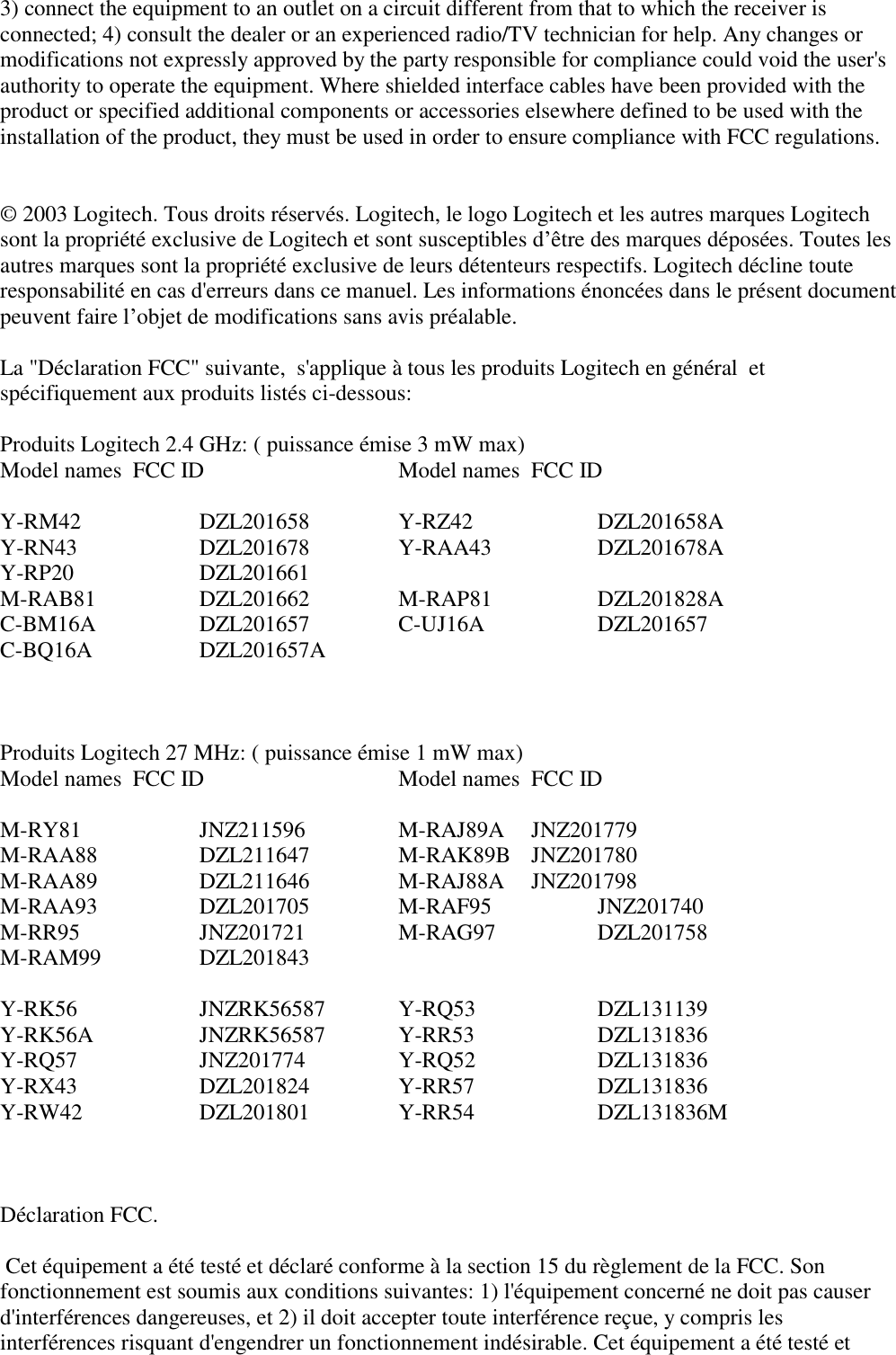 3) connect the equipment to an outlet on a circuit different from that to which the receiver isconnected; 4) consult the dealer or an experienced radio/TV technician for help. Any changes ormodifications not expressly approved by the party responsible for compliance could void the user&apos;sauthority to operate the equipment. Where shielded interface cables have been provided with theproduct or specified additional components or accessories elsewhere defined to be used with theinstallation of the product, they must be used in order to ensure compliance with FCC regulations.© 2003 Logitech. Tous droits réservés. Logitech, le logo Logitech et les autres marques Logitechsont la propriété exclusive de Logitech et sont susceptibles d’être des marques déposées. Toutes lesautres marques sont la propriété exclusive de leurs détenteurs respectifs. Logitech décline touteresponsabilité en cas d&apos;erreurs dans ce manuel. Les informations énoncées dans le présent documentpeuvent faire l’objet de modifications sans avis préalable.La &quot;Déclaration FCC&quot; suivante,  s&apos;applique à tous les produits Logitech en général  etspécifiquement aux produits listés ci-dessous:Produits Logitech 2.4 GHz: ( puissance émise 3 mW max) Model names FCC ID Model names FCC IDY-RM42 DZL201658 Y-RZ42 DZL201658AY-RN43 DZL201678 Y-RAA43 DZL201678AY-RP20 DZL201661M-RAB81 DZL201662 M-RAP81 DZL201828AC-BM16A DZL201657 C-UJ16A DZL201657C-BQ16A DZL201657AProduits Logitech 27 MHz: ( puissance émise 1 mW max) Model names FCC ID Model names FCC IDM-RY81 JNZ211596 M-RAJ89A JNZ201779M-RAA88 DZL211647 M-RAK89B JNZ201780M-RAA89 DZL211646 M-RAJ88A JNZ201798M-RAA93 DZL201705 M-RAF95 JNZ201740M-RR95 JNZ201721 M-RAG97 DZL201758M-RAM99 DZL201843Y-RK56 JNZRK56587 Y-RQ53 DZL131139Y-RK56A JNZRK56587 Y-RR53 DZL131836Y-RQ57 JNZ201774 Y-RQ52 DZL131836Y-RX43 DZL201824 Y-RR57 DZL131836Y-RW42 DZL201801 Y-RR54 DZL131836MDéclaration FCC. Cet équipement a été testé et déclaré conforme à la section 15 du règlement de la FCC. Sonfonctionnement est soumis aux conditions suivantes: 1) l&apos;équipement concerné ne doit pas causerd&apos;interférences dangereuses, et 2) il doit accepter toute interférence reçue, y compris lesinterférences risquant d&apos;engendrer un fonctionnement indésirable. Cet équipement a été testé et