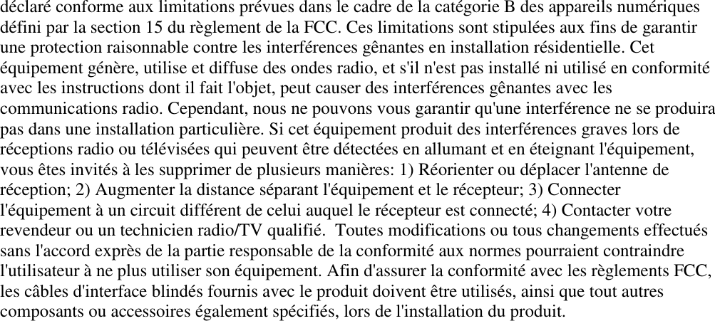 déclaré conforme aux limitations prévues dans le cadre de la catégorie B des appareils numériquesdéfini par la section 15 du règlement de la FCC. Ces limitations sont stipulées aux fins de garantirune protection raisonnable contre les interférences gênantes en installation résidentielle. Cetéquipement génère, utilise et diffuse des ondes radio, et s&apos;il n&apos;est pas installé ni utilisé en conformitéavec les instructions dont il fait l&apos;objet, peut causer des interférences gênantes avec lescommunications radio. Cependant, nous ne pouvons vous garantir qu&apos;une interférence ne se produirapas dans une installation particulière. Si cet équipement produit des interférences graves lors deréceptions radio ou télévisées qui peuvent être détectées en allumant et en éteignant l&apos;équipement,vous êtes invités à les supprimer de plusieurs manières: 1) Réorienter ou déplacer l&apos;antenne deréception; 2) Augmenter la distance séparant l&apos;équipement et le récepteur; 3) Connecterl&apos;équipement à un circuit différent de celui auquel le récepteur est connecté; 4) Contacter votrerevendeur ou un technicien radio/TV qualifié.  Toutes modifications ou tous changements effectuéssans l&apos;accord exprès de la partie responsable de la conformité aux normes pourraient contraindrel&apos;utilisateur à ne plus utiliser son équipement. Afin d&apos;assurer la conformité avec les règlements FCC,les câbles d&apos;interface blindés fournis avec le produit doivent être utilisés, ainsi que tout autrescomposants ou accessoires également spécifiés, lors de l&apos;installation du produit.