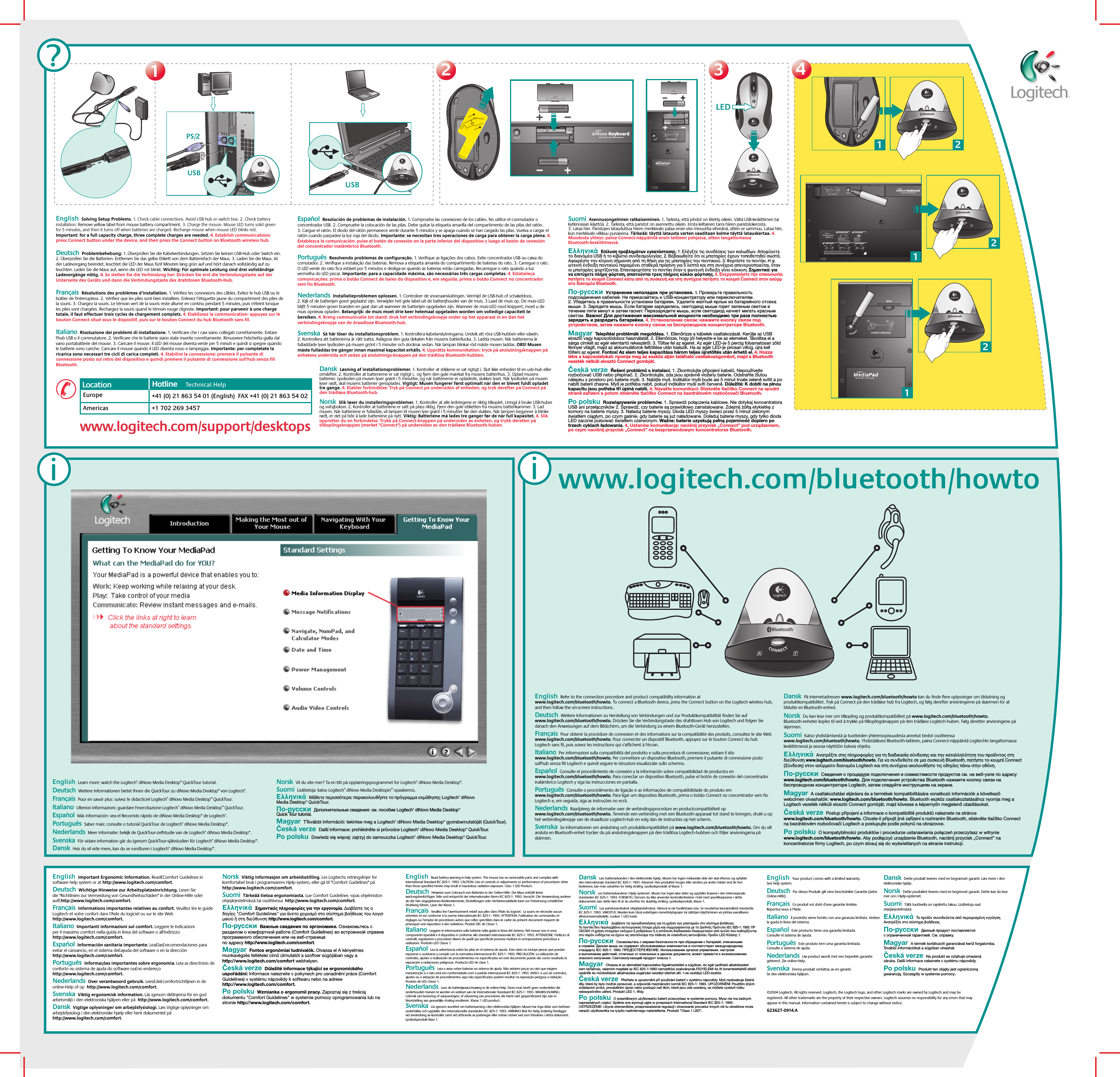 2233©2004 Logitech. All rights reserved. Logitech, the Logitech logo, and other Logitech marks are owned by Logitech and may be registered. All other trademarks are the property of their respective owners. Logitech assumes no responsibility for any errors that may appear in this manual. Information contained herein is subject to change without notice. 623627-0914.Awww.logitech.com/bluetooth/howtoUSB BluetoothUSBBluetoothLEDBluetooth12CONNECT MEDIAPAD4412Bluetooth2Bluetooth12CONNECT MEDIAPAD112Bluetooth2Bluetooth121?2121231 2CONNECT KEYBOARDCHECK BASE STATION CHECK BATTERIESCONNECT MOUSE CONNECT MEDIAPAD–++–•   Check that cables are connected.•   Kabel angeschlossen?•   Vérifiez la connexion des cábles.•   Compruebe la conexión de los cables.•   Press Connect buttn under the device, then press the Base Station Connect button.•   Drucken Sie erst &quot;Connect&quot; auf der Gerateunterseite, dann an der Base Station.•   Pressez le bouton Connect sous la souris puis pressez le bouton Connect de la Base Station.•   Puisé el botón Connect bajo el dispositivo, pulse el botón Connect de la Base Station.•   Check batteries.•   Batterien uberpruft?•   Vérifiez les piles.•   Compruebe las pilas.---111?PS/2iiEnglish  Important Ergonomic Information. Read£Comfort Guidelines in software help system or at http://www.logitech.com/comfort.   Deutsch  Wichtige Hinweise zur Arbeitsplatzeinrichtung. Lesen Sie die &quot;Richtlinien zur Vermeidung von Gesundheitsschäden&quot; in der Online-Hilfe oder auf£http://www.logitech.com/comfort.   Français  Informations importantes relatives au confort. Veuillez lire le guide Logitech et votre confort dans l’Aide du logiciel ou sur le site Web http://www.logitech.com/comfort. Italiano  Importanti informazioni sul comfort. Leggere le Indicazioni per il massimo comfort nella guida in linea del software o all&apos;indirizzo http://www.logitech.com/comfort.  Español  Información sanitaria importante. Lea£las£recomendaciones para evitar el cansancio, en el sistema de£ayuda del software o en la dirección http://www.logitech.com/comfort. Português  Informações importantes sobre ergonomia. Leia as directrizes de conforto no sistema de ajuda do software ou£no endereço http://www.logitech.com/comfort.Nederlands  Over verantwoord gebruik. Lees£de£comfortrichtlijnen in de online-Help of op  http://www.logitech.com/comfort.Svenska  Viktig ergonomisk information. Läs igenom riktlinjerna för en god arbetsmiljö i den elektroniska hjälpen eller på  http://www.logitech.com/comfort.Dansk  Vigtige oplysninger om arbejdsfysiologi. Læs Vigtige oplysninger om arbejdsfysiologi i den elektroniske hjælp eller hent dokumentet på http://www.logitech.com/comfort. Norsk  Viktig informasjon om arbeidsstilling. Les Logitechs retningslinjer for komfortabel bruk i programvarens Hjelp-system, eller gå til &quot;Comfort Guidelines&quot; på http://www.logitech.com/comfort.  Suomi  Tärkeää tietoa ergonomiasta. Lue Comfort Guidelines -opas ohjelmiston ohjejärjestelmässä tai osoitteessa  http://www.logitech.com/comfort. Ελληνικά  Σηµαντικές πληρρίες για την εργνµία. ∆ιαάστε τις δηγίες &quot;Comfort Guidelines&quot; για άνετ ειρισµ στ σύστηµα ήθειας τυ λγισµικύ ή στη διεύθυνση http://www.logitech.com/comfort. По-русски  Важные сведения по эргономике. Ознакомьтесь с разделом о комфортной работе (Comfort Guidelines) во встроенной справке программного обеспечения или на веб-странице по адресу http://www.logitech.com/comfort. Magyar  Fontos ergonómiai tudnivalók. Olvassa el A kényelmes munkavégzés feltételei című útmutatót a szoftver súgójában vagy a http://www.logitech.com/comfort webhelyen. Česká verze  Důležité informace týkající se ergonomického uspořádání: Informace naleznete v pokynech pro usnadnění práce (Comfort Guidelines) v systému nápovědy k softwaru nebo na adrese http://www.logitech.com/comfort. Po polsku  Wzmianka o ergonomii pracy. Zapoznaj się z treścią dokumentu &quot;Comfort Guidelines&quot; w systemie pomocy oprogramowania lub na stronie http://www.logitech.com/comfort.English  Your product comes with a limited warranty. See help system.    Deutsch  Für dieses Produkt gilt eine beschränkte Garantie (siehe Online-Hilfe).     Français  Ce produit est doté d&apos;une garantie limitée. Reportez-vous à l’Aide.   Italiano  Il prodotto viene fornito con una garanzia limitata. Vedere la guida in linea del sistema.   Español  Este producto tiene una garantía limitada. Consulte el sistema de ayuda. Português  Este produto tem uma garantia limitada. Consulte o sistema de ajuda.  Nederlands  Uw product wordt met een beperkte garantie geleverd. Zie online-Help.  Svenska  Denna produkt omfattas av en garanti. Se den elektroniska hjälpen.Dansk  Dette produkt leveres med en begrænset garanti. Læs mere i den elektroniske hjælp.   Norsk  Dette produktet leveres med en begrenset garanti. Dette kan du lese mer om i Hjelp-systemet.  Suomi  Tällä tuotteella on rajoitettu takuu. Lisätietoja saat ohjejärjestelmästä. Ελληνικά  Τ πρϊν συνδεύεται απ περιρισµένη εγγύηση. Ανατρέτε στ σύστηµα ήθειας. По-русски  Данный продукт поставляется с ограниченной гарантией. См. справку. Magyar  A termék korlátozott garanciával kerül forgalomba. További információkat a súgóban olvashat. Česká verze  Na produkt se vztahuje omezená záruka. Další informace naleznete v systému nápovědy. Po polsku  Produkt ten objęty jest ograniczoną gwarancją. Szczegóły w systemie pomocy.English  Learn more: watch the Logitech® diNovo Media Desktop™ QuickTour tutorial.    Deutsch  Weitere Informationen bietet Ihnen die QuickTour zu diNovo Media Desktop™ von Logitech®.   Français  Pour en savoir plus: suivez le didacticiel Logitech® diNovo Media Desktop™ QuickTour. Italiano  Ulteriori informazioni: guardare l&apos;esercitazione Logitech® diNovo Media Desktop™ QuickTour.  Español  Más información: vea el Recorrido rápido de diNovo Media Desktop™ de Logitech®. Português  Saber mais: consulte o tutorial QuickTour de Logitech® diNovo Media Desktop™.Nederlands  Meer informatie: bekijk de QuickTour-zelfstudie van de Logitech® diNovo Media Desktop™.Svenska  För vidare information går du igenom QuickTour-självstudien för Logitech® diNovo Media Desktop™.Dansk  Hvis du vil vide mere, kan du se rundturen i Logitech® diNovo Media Desktop™.Norsk  Vil du vite mer? Ta en titt på opplæringsprogrammet for Logitech® diNovo Media Desktop™. Suomi  Lisätietoja: katso Logitech® diNovo Media Desktopin™ opaskierros. Ελληνικά  Μάθετε περισστερα: παρακλυθήστε τ πργραµµα εκµάθησης Logitech® diNovo Media Desktop™ QuickTour. По-русски  Дополнительные сведения: см. пособие Logitech® diNovo Media Desktop™ Quick Tour tutorial. Magyar  TTovábbi információ: tekintse meg a Logitech® diNovo Media Desktop™ gyorsbemutatóját (QuickTour). Česká verze  Další informace: prohlédněte si průvodce Logitech® diNovo Media Desktop™ QuickTour. Po polsku  Dowiedz się więcej: zajrzyj do samouczka Logitech® diNovo Media Desktop™ QuickTour.English  Refer to the connection procedure and product compatibility information at www.logitech.com/bluetooth/howto. To connect a Bluetooth device, press the Connect button on the Logitech wireless hub, and then follow the on-screen instructions.      Deutsch  Weitere Informationen zu Herstellung von Verbindungen und zur Produktkompatibilität finden Sie auf www.logitech.com/bluetooth/howto. Drücken Sie die Verbindungstaste des drahtlosen Hub von Logitech und folgen Sie danach den Anweisungen auf dem Bildschirm, um die Verbindung zu einem Bluetooth-Gerät herzustellen.    Français  Pour obtenir la procédure de connexion et des informations sur la compatibilité des produits, consultez le site Web www.logitech.com/bluetooth/howto. Pour connecter un dispositif Bluetooth, appuyez sur le bouton Connect du hub Logitech sans fil, puis suivez les instructions qui s&apos;affichent à l&apos;écran.   Italiano  Per informazioni sulla compatibilità del prodotto e sulla procedura di connessione, visitare il sito www.logitech.com/bluetooth/howto. Per connettere un dispositivo Bluetooth, premere il pulsante di connessione posto sull&apos;hub senza fili Logitech e quindi seguire le istruzioni visualizzate sullo schermo.    Español  Consulte el procedimiento de conexión y la información sobre compatibilidad de productos en www.logitech.com/bluetooth/howto. Para conectar un dispositivo Bluetooth, pulse el botón de conexión del concentrador inalámbrico Logitech y siga las instrucciones en pantalla. Português  Consulte o procedimento de ligação e as informações de compatibilidade do produto em www.logitech.com/bluetooth/howto. Para ligar um dispositivo Bluetooth, prima o botão Connect no concentrador sem fio Logitech e, em seguida, siga as instruções no ecrã. Nederlands  Raadpleeg de informatie over de verbindingsprocedure en productcompatibiliteit op www.logitech.com/bluetooth/howto. Teneinde een verbinding met een Bluetooth-apparaat tot stand te brengen, drukt u op het verbindingsknopje van de draadloze Logitech-hub en volg dan de instructies op het scherm.  Svenska  Se informationen om anslutning och produktkompatibilitet på www.logitech.com/bluetooth/howto. Om du vill ansluta en Bluetooth-enhet trycker du på anslutningsknappen på den trådlösa Logitech-hubben och följer anvisningarna på skärmen.  Dansk  På internetadressen www.logitech.com/bluetooth/howto kan du finde flere oplysninger om tilslutning og produktkompatibilitet. Tryk på Connect på den trådløse hub fra Logitech, og følg derefter anvisningerne på skærmen for at tilslutte en Bluetooth-enhed.  Norsk  Du kan lese mer om tilkopling og produktkompatibilitet på www.logitech.com/bluetooth/howto. Bluetooth-enheter koples til ved å trykke på tilkoplingsknappen på den trådløse Logitech-huben. Følg deretter anvisningene på skjermen.  Suomi  Katso yhdistämisestä ja tuotteiden yhteensopivuudesta annetut tiedot osoitteessa www.logitech.com/bluetooth/howto. Yhdistääksesi Bluetooth-laitteen, paina Connect-näppäintä Logitechin langattomassa keskittimessä ja seuraa näyttöön tulevia ohjeita.  Ελληνικά  Ανατρέτε στις πληρρίες για τη διαδικασία σύνδεσης και την καταλληλτητα τυ πρϊντς στη διεύθυνση www.logitech.com/bluetooth/howto. Για να συνδεθείτε σε µια συσκευή Bluetooth, πατήστε τ κυµπί Connect (Σύνδεση) στν ασύρµατ διανµέα Logitech και στη συνέεια ακλυθήστε τις δηγίες πάνω στην θνη.  По-русски  Сведения о процедуре подключения и совместимости продуктов см. на веб-узле по адресу www.logitech.com/bluetooth/howto. Для подключения устройства Bluetooth нажмите кнопку связи на беспроводном концентраторе Logitech, затем следуйте инструкциям на экране.  Magyar  A csatlakoztatási eljárásra és a termékek kompatibilitására vonatkozó információk a következő webcímen olvashatók: www.logitech.com/bluetooth/howto. Bluetooth eszköz csatlakoztatásához nyomja meg a Logitech vezeték nélküli elosztó Connect gombját, majd kövesse a képernyőn megjelenő utasításokat.  Česká verze  Postup připojení a informace o kompatibilitě produktů naleznete na stránce www.logitech.com/bluetooth/howto. Chcete-li připojit jiné zařízení s rozhraním Bluetooth, stiskněte tlačítko Connect na bezdrátovém rozbočovači Logitech a postupujte podle pokynů na obrazovce.  Po polsku  O kompatybilności produktów i procedurze ustanawiania połączeń przeczytasz w witrynie www.logitech.com/bluetooth/howto. Aby podłączyć urządzenie Bluetooth, naciśnij przycisk „Connect” na koncentratorze firmy Logitech, po czym stosuj się do wyświetlanych na ekranie instrukcji. English  Read battery warning in help system. The mouse has no serviceable parts and complies with International Standard IEC 825-1: 1993. CAUTION: Use of controls or adjustments or performance of procedures other than those specified herein may result in hazardous radiation exposure. Class 1 LED Product. Deutsch  Hinweise zum Gebrauch von Batterien in der Online-Hilfe. Die Maus enthält keine wartungsbedürftigen Teile und entspricht der internationalen Norm IEC 825-1: 1993. Vorsicht: Die Verwendung anderer als der hier angegebenen Bedienelemente, Einstellungen oder Verfahrensabläufe kann zur Freisetzung schädlicher Strahlung führen. Laser der Klasse 1.   Français  Veuillez lire l’avertissement relatif aux piles dans l’Aide du logiciel.  La souris ne nécessite aucun entretien et est conforme à la norme internationale IEC 825-1: 1993. ATTENTION: l’utilisation de commandes et réglages ou l’emploi de procédures autres que celles spécifiées dans le cadre du présent document risquent de provoquer une exposition à des radiations. Produit DEL de Classe 1.Italiano  Leggere le informazioni sulle batterie nella guida in linea del sistema. Nel mouse non vi sono componenti riparabili e il dispositivo è conforme allo standard internazionale IEC 825-1: 1993. ATTENZIONE: l&apos;utilizzo di controlli, regolazioni o procedure diversi da quelli qui specificati possono risultare in un&apos;esposizione pericolosa a radiazioni. Prodotto LED Classe 1.  Español  Lea la advertencia sobre las pilas en el sistema de ayuda. Este ratón no incluye piezas que puedan repararse o sustituirse y cumple con la normativa internacional IEC 825-1: 1993. PRECAUCIÓN: La utilización de controles, ajustes o realización de procedimientos no especificados en este documento puede dar como resultado la exposición a radiaciones peligrosas. Producto LED de clase 1. Português  Leia o aviso sobre baterias no sistema de ajuda. Não existem peças no rato que exigem manutenção e o rato está em conformidade com o padrão internacional IEC 825-1: 1993. AVISO: o uso de controlos, ajustes ou a adopção de procedimentos aqui não especificados podem resultar na exposição perigosa a radiação. Produto de LED Classe 1. Nederlands  Lees de batterijwaarschuwing in de online-Help. Deze muis heeft geen onderdelen die onderhouden hoeven te worden en voldoet aan de Internationale Standaard IEC 825-1: 1993. WAARSCHUWING: Gebruik van besturing of aanpassingen, of uitvoering van procedures die hierin niet gespecificeerd zijn, kan in blootstelling aan gevaarlijke straling resulteren. Klasse 1 LED-product. Svenska  Läs igenom avsnittet om batterivarning i den elektroniska hjälpen. Musen har inga delar som behöver underhållas och uppfyller den internationella standarden IEC 825-1: 1993. VARNING! Risk för farlig strålning föreligger vid användning av kontroller samt vid utförande av justeringar eller rutiner utöver vad som föreskrivs i detta dokument. Lysdiodsprodukt klass 1. Dansk  Læs batteriadvarslen i den elektroniske hjælp. Musen har ingen mekaniske dele der skal efterses og opfylder den internationale standard IEC 825-1: 1993. Advarsel: Hvis produktet bruges eller ændres på andre måder end de heri beskrevne, kan man udsættes for farlig stråling. Lysdiodeprodukt af klasse 1.Norsk  Les batteriadvarslene i Hjelp-systemet. Musen har ingen løse deler og oppfyller kravene i den internasjonale standarden IEC 825-1: 1993. FORSIKTIG: Dersom du ikke anvender kontrollenhetene i tråd med spesifikasjonene i dette dokumentet, kan dette føre til at du utsettes for skadelig stråling. Lysdiodeprodukt, klasse 1.  Suomi  Lue paristovaroitukset ohjejärjestelmässä. Hiiressä ei ole huollettavia osia. Se noudattaa kansainvälistä standardia IEC 825-1: 1993. VAROITUS: Muiden kuin tässä esitettyjen menettelytapojen tai säätöjen käyttäminen voi johtaa vaaralliseen altistumiseensäteilylle. Luokan 1 LED-tuote  Ελληνικά  ∆ιαάστε τις πρειδπιήσεις για τη ρήση των µπαταριών στ σύστηµα ήθειας. Τ πντίκι δεν περιλαµάνει λειτυργικώς έτιµα µέρη και συµµρώνεται µε τ ∆ιεθνές Πρτυπ IEC 825-1: 1993. ΠΡΣΗ: Η ρήση στιείων ελέγυ ή ρυθµίσεων ή η εκτέλεση διαδικασιών διαρετικών απ αυτών πυ καθρίνται στ παρν ενδέεται να έυν ως απτέλεσµα την έκθεση σε επικίνδυνη ακτινλία. Πρϊν LED Κλάσης 1. По-русски  Ознакомьтесь с мерами безопасности при обращении с батареей, описанными в справке. Данная мышь не содержит обслуживаемых компонентов и соответствует международному стандарту IEC 825-1: 1993. ПРЕДОСТЕРЕЖЕНИЕ. Использование органов управления, настроек и выполнение действий, отличных от описанных в данном документе, может привести к возникновению опасного излучения. Светоизлучающий продукт класса 1. Magyar  Olvassa el az elemekkel kapcsolatos figyelmeztetést a súgóban. Az egér javítható alkatrészeket nem tartalmaz, valamint megfelel az IEC 825-1:1993 nemzetközi szabványnak.FIGYELEM! Az itt ismertetettektől eltérő vezérlők és módosítások alkalmazása sugárzási veszélyt idézhet elő. 1-es osztályú LED-eszköz. Česká verze  Přečtete si upozornění při používání baterií v systému nápovědy. Myš neobsahuje žádné díly, které by bylo možné opravovat, a odpovídá mezinárodní normě IEC 825-1: 1993. UPOZORNĚNÍ: Použitím jiných ovládacích prvků, prováděním úprav nebo postupů než těch, které jsou zde uvedeny, se můžete vystavit riziku nebezpečného záření. Produkt LED 1. třídy. Po polsku  O prawidłowym użytkowaniu baterii przeczytasz w systemie pomocy. Mysz nie ma żadnych naprawialnych części. Spełnia ona wymogi ujęte w przepisach International Standard IEC 825-1: 1993. OSTRZEŻENIE: Użycie sterowników, przeprowadzenie regulacji i stosowanie procedur innych niż tu określone może narazić użytkownika na ryzyko nadmiernego naświetlenia. Produkt &quot;Class 1 LED&quot;.Español  Resolución de problemas de instalación. 1. Compruebe las conexiones de los cables. No utilice el conmutador o concentrador USB. 2. Compruebe la colocación de las pilas. Debe quitar la etiqueta amarilla del compartimento de las pilas del ratón. 3. Cargue el ratón. El diodo del ratón permanece verde durante 5 minutos y se apaga cuando se han cargado las pilas. Vuelva a cargar el ratón cuando parpadee la luz roja del diodo. Importante: se necesitan tres operaciones de carga para obtener la carga plena. 4. Establezca la comunicación: pulse el botón de conexión en la parte inferior del dispositivo y luego el botón de conexión del concentrador inalámbrico Bluetooth.Português  Resolvendo problemas de configuração. 1. Verifique as ligações dos cabos. Evite concentrador USB ou caixa do comutador. 2. Verifique a instalação das baterias. Remova a etiqueta amarela do compartimento de baterias do rato. 3. Carregue o rato. O LED verde do rato fica estável por 5 minutos e desliga-se quando as baterias estão carregadas. Recarregue o rato quando a luz vermelha do LED piscar. Importante: para a capacidade máxima, são necessárias três cargas completas. 4. Estabeleça comunicações: prima o botão Connect de baixo do dispositivo e, em seguida, prima o botão Connect no concentrador sem fio Bluetooth.Nederlands  Installatieproblemen oplossen. 1. Controleer de snoeraansluitingen. Vermijd de USB-hub of schakeldoos. 2. Kijk of de batterijen goed geplaatst zijn. Verwijder het gele label uit de batterijhouder van de muis. 3 Laad de muis op. De muis-LED blijft 5 minuten groen branden en gaat dan uit wanneer de batterijen opgeladen zijn. Wanneer de muis-LED rood knippert, moet u de muis opnieuw opladen. Belangrijk: de muis moet drie keer helemaal opgeladen worden om volledige capaciteit te bereiken. 4. Breng communicatie tot stand: druk het verbindingsknopje onder op het apparaat in en dan het verbindingsknopje van de draadloze Bluetooth-hub.Svenska  Så här löser du installationsproblem. 1. Kontrollera kabelanslutningarna. Undvik att röra USB-hubben eller växeln. 2. Kontrollera att batterierna är rätt isatta. Avlägsna den gula dekalen från musens batterilucka. 3. Ladda musen. När batterierna är fulladdade lyser lysdioden på musen grönt i 5 minuter och slocknar sedan. När lampan blinkar röd måste musen laddas. OBS! Musen måste fulladdas tre gånger innan maximal kapacitet erhålls. 4. Upprätta kommunikation: tryck på anslutningsknappen på enhetens undersida och sedan på anslutnings-knappen på den trådlösa Bluetooth-hubben.Suomi  Asennusongelmien ratkaiseminen. 1. Tarkista, että johdot on liitetty oikein. Vältä USB-keskittimen tai kytkinrasian käyttöä. 2. Tarkista, että paristot on asennettu oikein. Irrota keltainen tarra hiiren paristolokerosta. 3. Lataa hiiri. Paristojen latauduttua hiiren merkkivalo palaa ensin viisi minuuttia vihreänä, sitten se sammuu. Lataa hiiri, kun merkkivalo vilkkuu punaisena. Tärkeää: täyttä latausta varten vaaditaan kolme täyttä latauskertaa. 4. Muodosta yhteys: paina Connect-näppäintä ensin laitteen pohjassa, sitten langattomassa Bluetooth-keskittimessä. Ελληνικά  Επίλυση πρληµάτων εγκατάστασης. 1. Ελέγτε τις συνδέσεις των καλωδίων. Απύγετε τ διανµέα USB ή τ κιώτι συνδεσµλγίας. 2. Βεαιωθείτε τι ι µπαταρίες έυν τπθετηθεί σωστά. Ααιρέστε την κίτρινη σήµανση απ τη θήκη για τις µπαταρίες τυ πντικιύ. 3. Φρτίστε τ πντίκι. Η ωτεινή ένδειη πντικιύ παραµένει σταθερά πράσινη για 5 λεπτά και στη συνέεια απενεργπιείται, ταν ι µπαταρίες ρτίνται. Επαναρτίστε τ πντίκι ταν η ωτεινή ένδειη γίνει κκκινη. Σηµαντικ: για να επιτύετε πλήρη ρτιση, απαιτύνται τρεις πλήρεις κύκλι ρτισης. 4. Ενεργπιήστε την επικινωνία: πατήστε τ κυµπί Connect κάτω απ τη συσκευή και στη συνέεια πατήστε τ κυµπί Connect στν ασύρµατ διανµέα Bluetooth. По-русски  Устранение неполадок при установке. 1. Проверьте правильность подсоединения кабелей. Не прикасайтесь к USB-концентратору или переключателям. 2. Убедитесь в правильности установки батареек. Удалите желтый ярлык из батарейного отсека мыши. 3. Зарядите мышь. Если батареи зарядились, светодиод мыши горит зеленым светом в течение пяти минут и затем гаснет. Перезарядите мышь, если светодиод начнет мигать красным светом. Важно! Для достижения максимальной мощности необходимо три раза полностью зарядить и разрядить батарейки. 4. Установление связи: нажмите кнопку связи под устройством, затем нажмите кнопку связи на беспроводном концентраторе Bluetooth. Magyar  Telepítési problémák megoldása. 1. Ellenőrizze a kábelek csatlakozását. Kerülje az USB elosztó vagy kapcsolódoboz használatát. 2. Ellenőrizze, hogy jól helyezte-e be az elemeket. Távolítsa el a sárga címkét az egér elemtartó rekeszéről. 3. Töltse fel az egeret. Az egér LED-je 5 percig folyamatosan zöld fénnyel világít, majd az akkumulátorok feltöltése után kialszik. Ha az egér LED-je pirosan villog, újra kell tölteni az egeret. Fontos! Az elem teljes kapacitása három teljes újratöltés után érhető el. 4. Hozza létre a kapcsolatokat: nyomja meg az eszköz alján található csatlakozógombot, majd a Bluetooth vezeték nélküli elosztó Connect gombját. Česká verze  Řešení problémů s instalací. 1. Zkontrolujte připojení kabelů. Nepoužívejte rozbočovač USB nebo přepínač. 2. Zkontrolujte, zda jsou správně vloženy baterie. Odstraňte žlutou nálepku z prostoru pro baterie myši. 3. Nabijte myš. Indikátor myši bude asi 5 minut trvale zeleně svítit a po nabití baterií zhasne. Myš je potřeba nabít, pokud indikátor myši svítí červeně. Důležité: K dobití na plnou kapacitu jsou potřeba tři úplná nabití. 4. Navažte komunikaci: Stiskněte tlačítko Connect na spodní straně zařízení a potom stiskněte tlačítko Connect na bezdrátovém rozbočovači Bluetooth. Po polsku  Rozwiązywanie problemów. 1. Sprawdź połączenia kablowe. Nie dotykaj koncentratora USB ani przełączników 2. Sprawdź, czy baterie są prawidłowo zainstalowane. Zdejmij żółtą etykietkę z komory na baterie myszy. 3. Naładuj baterie myszy. Dioda LED myszy świeci przez 5 minut zielonym światłem ciągłym, po czym gaśnie, gdy baterie są już naładowane. Doładuj baterie myszy, gdy tylko dioda LED zacznie pulsować światłem czerwonym. Ważne: baterie uzyskują pełną pojemność dopiero po trzech cyklach ładowania. 4. Ustanów komunikację: naciśnij przycisk „Connect” pod urządzeniem, po czym naciśnij przycisk „Connect” na bezprzewodowym koncentratorze Bluetooth.English  Solving Setup Problems. 1. Check cable connections. Avoid USB hub or switch box. 2. Check battery installation. Remove yellow label from mouse battery compartment. 3. Charge the mouse. Mouse LED turns solid green for 5 minutes, and then it turns off when batteries are charged. Recharge mouse when mouse LED blinks red. Important: for a full capacity charge, three complete charges are needed. 4. Establish communications: press Connect button under the device, and then press the Connect button on Bluetooth wireless hub. Deutsch  Problembehebung: 1. Überprüfen Sie die Kabelverbindungen. Setzen Sie keinen USB-Hub oder Switch ein. 2. Überprüfen Sie die Batterien. Entfernen Sie das gelbe Etikett von dem Batteriefach der Maus. 3. Laden Sie die Maus. Ist der Ladevorgang beendet, leuchtet die LED der Maus fünf Minuten lang grün auf und hört danach vollständig auf zu leuchten. Laden Sie die Maus auf, wenn die LED rot blinkt. Wichtig: Für optimale Leistung sind drei vollständige Ladevorgänge nötig. 4. So stellen Sie die Verbindung her: Drücken Sie erst die Verbindungstaste auf der Unterseite des Geräts und dann die Verbindungstaste des drahtlosen Bluetooth-Hub.Français  Résolutions des problèmes d’installation. 1. Vérifiez les connexions des câbles. Evitez le hub USB ou le boîtier de l&apos;interrupteur. 2. Vérifiez que les piles sont bien installées. Enlevez l’étiquette jaune du compartiment des piles de la souris. 3. Chargez la souris. Le témoin vert de la souris reste allumé en continu pendant 5 minutes, puis s&apos;éteint lorsque les piles sont chargées. Rechargez la souris quand le témoin rouge clignote. Important: pour parvenir à une charge totale, il faut effectuer trois cycles de chargement complets. 4. Etablissez la communication: appuyez sur le bouton Connect situé sous le dispositif, puis sur le bouton Connect du hub Bluetooth sans fil.  Italiano  Risoluzione dei problemi di installazione. 1. Verificare che i cavi siano collegati correttamente. Evitare l&apos;hub USB o il commutatore. 2. Verificare che le batterie siano state inserite correttamente. Rimuovere l&apos;etichetta gialla dal vano portabatterie del mouse. 3. Caricare il mouse. Il LED del mouse diventa verde per 5 minuti e quindi si spegne quando le batterie sono cariche. Caricare il mouse quando il LED diventa rosso e lampeggia. Importante: per completate la ricarica sono necessari tre cicli di carica completi. 4. Stabilire la connessione: premere il pulsante di connessione posto sul retro del dispositivo e quindi premere il pulsante di connessione sull&apos;hub senza fili Bluetooth. Dansk  Løsning af installationsproblemer. 1. Kontroller at stikkene er sat rigtigt i. Slut ikke enheden til en usb-hub eller omskifter. 2. Kontroller at batterierne er sat rigtigt i,  og fjern den gule mærkat fra musens batterihus. 3. Oplad musens batterier. Lysdioden på musen lyser grønt i 5 minutter, og når batterierne er opladede, slukkes lyset. Når lysdioden på musen lyser rødt, skal musens batterier genoplades. Vigtigt: Musen fungerer først optimalt når den er blevet fuldt opladet tre gange. 4. Etabler forbindelse: Tryk på Connect på undersiden af enheden, og tryk derefter på Connect på den trådløse Bluetooth-hub.Norsk  Slik løser du installeringsproblemer. 1. Kontroller at alle ledningene er riktig tilkoplet. Unngå å bruke USB-huber og svitsjbokser. 2. Kontroller at batteriene er satt på plass riktig. Fjern den gule etiketten fra musens batterikammer. 3. Lad musen. Når batteriene er fulladde, vil lampen til musen lyse grønt i 5 minutter før den slukkes. Når lampen begynner å blinke rødt, er det på tide å lade batteriene på nytt. Viktig: Batteriene må lades tre ganger før de når full kapasitet. 4. Slik oppretter du en forbindelse: Trykk på Connect-knappen på undersiden av enheten, og trykk deretter på tilkoplingsknappen (merket &quot;Connect&quot;) på undersiden av den trådløse Bluetooth-huben.EuropeAmericas+41 (0) 21 863 54 01 (English)  FAX +41 (0) 21 863 54 02+1 702 269 3457Location Hotline     Technical HelpHotline     www.logitech.com/support/desktopswww.logitech.com/support/desktops