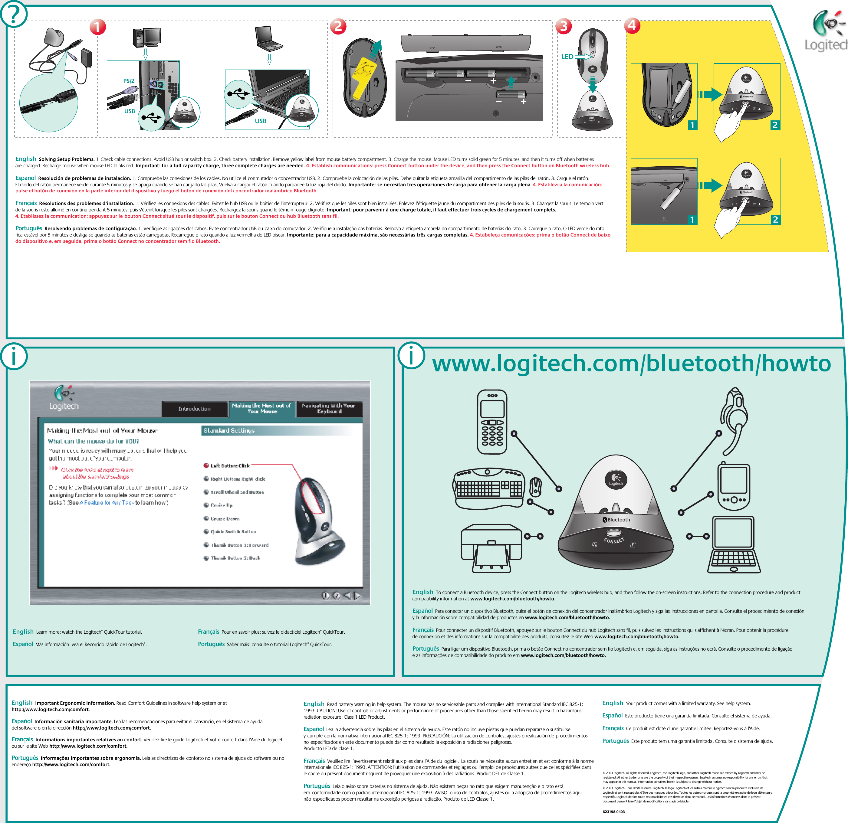 2233USB BluetoothUSBBluetoothLEDBluetooth4411?PS/2English  Learn more: watch the Logitech® QuickTour tutorial.    Español  Más información: vea el Recorrido rápido de Logitech®. Français  Pour en savoir plus: suivez le didacticiel Logitech® QuickTour. Português  Saber mais: consulte o tutorial Logitech® QuickTour.ii21Bluetooth21Bluetoothwww.logitech.com/bluetooth/howtoBluetoothEnglish  Solving Setup Problems. 1. Check cable connections. Avoid USB hub or switch box. 2. Check battery installation. Remove yellow label from mouse battery compartment. 3. Charge the mouse. Mouse LED turns solid green for 5 minutes, and then it turns off when batteries arecharged. Recharge mouse when mouse LED blinks red. Important: for a full capacity charge, three complete charges are needed. 4. Establish communications: press Connect button under the device, and then press the Connect button on Bluetooth wireless hub. Español  Resolución de problemas de instalación. 1. Compruebe las conexiones de los cables. No utilice elconmutador o concentrador USB. 2. Compruebe la colocación de las pilas. Debe quitar la etiqueta amarilla delcompartimento de las pilas del ratón. 3. Cargue el ratón. El diodo del ratón permanece verde durante 5 minutos yseapaga cuando se han cargado las pilas. Vuelva a cargar el ratón cuando parpadee la luz roja del diodo. Importante:senecesitan tres operaciones de carga para obtener la carga plena. 4. Establezca la comunicación: pulse el botón deconexión en la parte inferior del dispositivo y luego el botón de conexión del concentrador inalámbrico Bluetooth.Français  Résolutions des problèmes d’installation. 1. Vérifiez les connexions des câbles. Evitez le hub USB ou leboîtier de l&apos;interrupteur. 2. Vérifiez que les piles sont bien installées. Enlevez l’étiquette jaune du compartiment des piles de la souris. 3. Chargez la souris. Le témoin vert de la souris reste allumé en continu pendant 5 minutes, puis s&apos;éteint lorsque les piles sont chargées. Rechargez la souris quand le témoin rouge clignote. Important: pour parvenir à une charge totale, il faut effectuer trois cycles de chargement complets. 4. Etablissez la communication: appuyez sur lebouton Connect situé sous le dispositif, puis sur le bouton Connect du hub Bluetooth sans fil.  Português  Resolvendo problemas de configuração. 1. Verifique as ligações dos cabos. Evite concentrador USB oucaixa do comutador. 2. Verifique a instalação das baterias. Remova a etiqueta amarela do compartimento de baterias dorato. 3. Carregue o rato. O LED verde do rato ficaestável por 5 minutos e desliga-se quando as baterias estão carregadas. Recarregue o rato quando a luz vermelha do LED piscar. Importante: para a capacidade máxima, são necessárias trêscargas completas. 4. Estabeleça comunicações: prima o botão Connect de baixo do dispositivo e, emseguida, prima o botão Connect no concentrador sem fio Bluetooth.English  Important Ergonomic Information. Read Comfort Guidelines in software help system or at http://www.logitech.com/comfort.   Español  Información sanitaria importante. Lea las recomendaciones para evitar el cansancio, en el sistema de ayuda del software o en la dirección http://www.logitech.com/comfort. Français  Informations importantes relatives au confort. Veuillez lire le guide Logitech et votre confort dans l’Aide du logiciel ou sur le site Web http://www.logitech.com/comfort. Português  Informações importantes sobre ergonomia. Leia as directrizes deconforto no sistema de ajuda do software ou no endereço http://www.logitech.com/comfort.English  Read battery warning in help system. The mouse has no serviceable parts and complies with International Standard IEC 825-1: 1993. CAUTION: Use of controls or adjustments or performance of procedures other than those specified herein may result in hazardous radiation exposure. Class 1 LED Product. Español  Lea la advertencia sobre las pilas en el sistema de ayuda. Este ratón no incluye piezas que puedan repararse o sustituirse ycumplecon la normativa internacional IEC 825-1: 1993. PRECAUCIÓN: La utilización de controles, ajustes o realización deprocedimientos noespecificados en este documento puede dar como resultado la exposición a radiaciones peligrosas. Producto LED de clase 1. Français  Veuillez lire l’avertissement relatif aux piles dans l’Aide du logiciel.  La souris ne nécessite aucun entretien et est conforme à la norme internationale IEC 825-1: 1993. ATTENTION: l’utilisation de commandes et réglages ou l’emploi de procédures autres que celles spécifiées dans le cadre du présent document risquent de provoquer une exposition à des radiations. Produit DEL de Classe 1.Português  Leia o aviso sobre baterias no sistema de ajuda. Não existem peças no rato que exigem manutenção e o rato está emconformidade com o padrão internacional IEC 825-1: 1993. AVISO: o uso de controlos, ajustes ou a adopção de procedimentos aqui nãoespecificados podem resultar na exposição perigosa a radiação. Produto de LED Classe 1. English  Your product comes with a limited warranty. See help system.    Español  Este producto tiene una garantía limitada. Consulte el sistema de ayuda. Français  Ce produit est doté d&apos;une garantie limitée. Reportez-vous à l’Aide.   Português  Este produto tem uma garantia limitada. Consulte o sistema de ajuda.  © 2003 Logitech. All rights reserved. Logitech, the Logitech logo, and other Logitech marks are owned by Logitech and may be registered. All other trademarks are the property of their respective owners. Logitech assumes no responsibility for any errors that may appear in this manual. Information contained herein is subject to change without notice.© 2003 Logitech. Tous droits réservés. Logitech, le logo Logitech et les autres marques Logitech sont la propriété exclusive de Logitech et sont susceptibles d’être des marques déposées. Toutes les autres marques sont la propriété exclusive de leurs détenteurs respectifs. Logitech décline toute responsabilité en cas d&apos;erreurs dans ce manuel. Les informations énoncées dans le présent document peuvent faire l’objet de modifications sans avis préalable. 623198-0403English  To connect a Bluetooth device, press the Connect button on the Logitech wireless hub, and then follow the on-screen instructions. Refer to the connection procedure and product compatibility information at www.logitech.com/bluetooth/howto.     Español  Para conectar un dispositivo Bluetooth, pulse el botón de conexión del concentrador inalámbrico Logitech y siga lasinstrucciones en pantalla. Consulte el procedimiento de conexión y la información sobre compatibilidad de productos en www.logitech.com/bluetooth/howto. Français  Pour connecter un dispositif Bluetooth, appuyez sur le bouton Connect du hub Logitech sans fil, puis suivez lesinstructions qui s&apos;affichent à l&apos;écran. Pour obtenir la procédure de connexion et des informations sur la compatibilité desproduits, consultez le site Web www.logitech.com/bluetooth/howto.  Português  Para ligar um dispositivo Bluetooth, prima o botão Connect no concentrador sem fio Logitech e, em seguida, siga as instruções no ecrã. Consulte o procedimento de ligação e as informações de compatibilidade do produto em www.logitech.com/bluetooth/howto. 