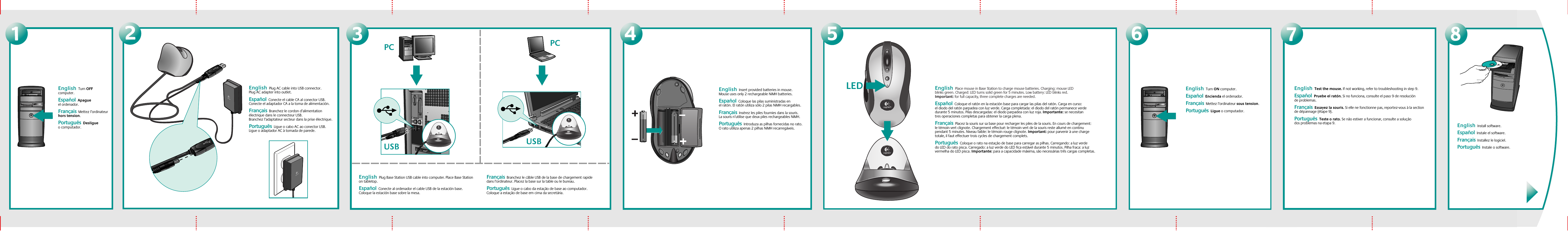 24571English  Turn OFF computer.    Español  Apague el ordenador.Français  Mettez l’ordinateur hors tension. Português  Desligue o computador.English  Plug AC cable into USB connector. Plug AC adapter into outlet.     Español  Conecte el cable CA al conector USB. Conecte el adaptador CA a la toma de alimentación.     Français  Branchez le cordon d’alimentation électrique dans le connecteur USB. Branchez l’adaptateur secteur dans la prise électrique. Português  Ligue o cabo AC ao conector USB. Ligue o adaptador AC à tomada de parede.3PCUSB USBPCEnglish  Plug Base Station USB cable into computer. Place Base Station on tabletop.    Español  Conecte al ordenador el cable USB de la estación base. Coloque la estación base sobre la mesa.Français  Branchez le câble USB de la base de chargement rapide dans l’ordinateur. Placez la base sur la table ou le bureau. Português  Ligue o cabo da estação de base ao computador. Coloque a estação de base em cima da secretária.English  Insert provided batteries in mouse. Mouse uses only 2 rechargeable NiMH batteries.   Español  Coloque las pilas suministradas en el ratón. El ratón utiliza sólo 2 pilas NiMH recargables.Français  Insérez les piles fournies dans la souris. La souris n’utilise que deux piles rechargeables NiMH. Português  Introduza as pilhas fornecidas no rato. O rato utiliza apenas 2 pilhas NiMH recarregáveis.English  Place mouse in Base Station to charge mouse batteries. Charging: mouse LED blinks green. Charged: LED turns solid green for 5 minutes. Low battery: LED blinks red. Important: for full capacity, three complete charges are needed.      Español  Coloque el ratón en la estación base para cargar las pilas del ratón. Carga en curso: el diodo del ratón parpadea con luz verde. Carga completada: el diodo del ratón permanece verde durante 5 minutos. Pilas descargadas: el diodo parpadea con luz roja. Importante: se necesitan tres operaciones completas para obtener la carga plena.Français  Placez la souris sur sa base pour recharger les piles de la souris. En cours de chargement: le témoin vert clignote. Chargement effectué: le témoin vert de la souris reste allumé en continu pendant 5 minutes. Niveau faible: le témoin rouge clignote. Important: pour parvenir à une charge totale, il faut effectuer trois cycles de chargement complets. Português  Coloque o rato na estação de base para carregar as pilhas. Carregando: a luz verde do LED do rato pisca. Carregado: a luz verde do LED fica estável durante 5 minutos. Pilha fraca: a luz vermelha do LED pisca. Importante: para a capacidade máxima, são necessárias três cargas completas.6English  Turn ON computer.     Español  Encienda el ordenador.Français  Mettez l’ordinateur sous tension. Português  Ligue o computador. English  Test the mouse. If not working, refer to troubleshooting in step 9.      Español  Pruebe el ratón. Si no funciona, consulte el paso 9 de resolución de problemas.Français  Essayez la souris. Si elle ne fonctionne pas, reportez-vous à la section de dépannage (étape 9). Português  Teste o rato. Se não estiver a funcionar, consulte a solução dos problemas na etapa 9.8English  Install software.  Español  Instale el software. Français  Installez le logiciel. Português  Instale o software.LED