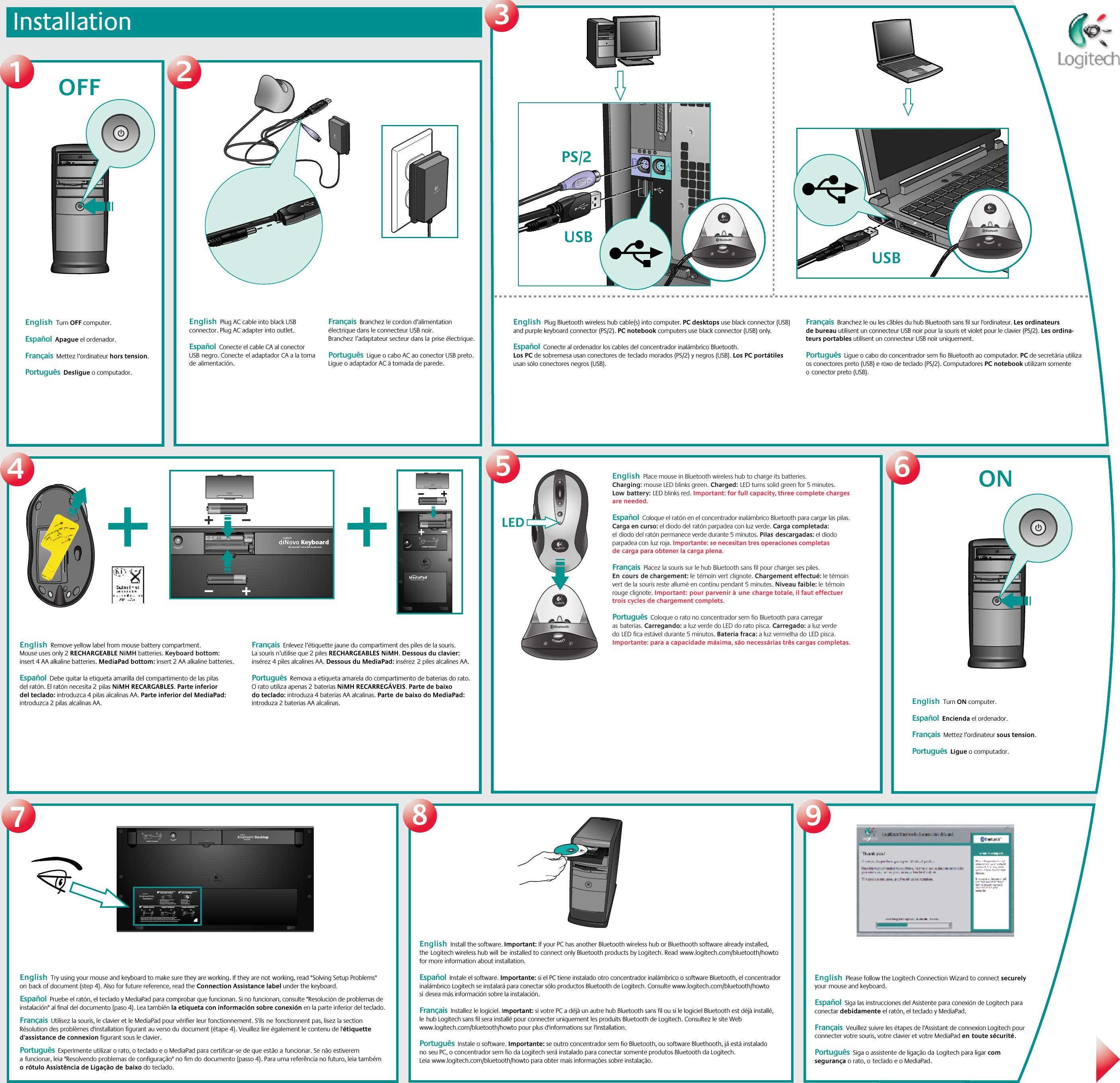 Installation3128LED567English  Remove yellow label from mouse battery compartment. Mouse uses only 2 RECHARGEABLE NiMH batteries. Keyboard bottom: insert 4 AA alkaline batteries. MediaPad bottom: insert 2 AA alkaline batteries.   Español  Debe quitar la etiqueta amarilla del compartimento de las pilas del ratón. El ratón necesita 2pilas NiMH RECARGABLES. Parte inferior del teclado: introduzca 4 pilas alcalinas AA. Parte inferior del MediaPad: introduzca 2 pilas alcalinas AA.Français  Enlevez l’étiquette jaune du compartiment des piles de la souris. La souris n’utilise que 2 piles RECHARGEABLES NiMH. Dessous du clavier: insérez 4 piles alcalines AA. Dessous du MediaPad: insérez2 piles alcalines AA.Português  Remova a etiqueta amarela do compartimento de baterias do rato. O rato utiliza apenas 2baterias NiMH RECARREGÁVEIS. Parte de baixo do teclado: introduza 4 baterias AA alcalinas. Partede baixo do MediaPad: introduza 2 baterias AA alcalinas.412CONNECT MEDIAPAD121?21212312CONNECT KEYBOARDCHECK BASE STATION CHECK BATTERIESCONNECT MOUSE CONNECT MEDIAPAD–++–•   Check that cables are connected.•   Kabel angeschlossen?•   Vérifiez la connexion des cábles.•   Compruebe la conexión de los cables.•   Press Connect buttn under the device, then press the Base Station Connect button.•   Drucken Sie erst &quot;Connect&quot; auf der Gerateunterseite, dann an der Base Station.•   Pressez le bouton Connect sous la souris puis pressez le bouton Connect de la Base Station.•   Puisé el botón Connect bajo el dispositivo, pulse el botón Connect de la Base Station.•   Check batteries.•   Batterien uberpruft?•   Vérifiez les piles.•   Compruebe las pilas.---ONBluetoothUSB BluetoothUSBBluetooth9OFFPS/212English  Try using your mouse and keyboard to make sure they are working. If they are notworking, read &quot;Solving Setup Problems&quot; onback of document (step 4). Also for future reference, read the Connection Assistance label under the keyboard.  Español  Pruebe el ratón, el teclado y MediaPad para comprobar que funcionan. Si no funcionan, consulte &quot;Resolución de problemas de instalación&quot; al final del documento (paso 4). Lea también la etiqueta con información sobre conexión en la parte inferior del teclado.    Français  Utilisez la souris, le clavier et le MediaPad pour vérifier leur fonctionnement. S&apos;ilsnefonctionnent pas, lisez la section Résolution des problèmes d&apos;installation figurant au verso dudocument (étape 4). Veuillez lire également le contenu de l&apos;étiquette d&apos;assistance de connexion figurant sous le clavier.  Português  Experimente utilizar o rato, o teclado e o MediaPad para certificar-se de que estão afuncionar. Se não estiverem afuncionar, leia &quot;Resolvendo problemas de configuração&quot; no fim dodocumento (passo 4). Para uma referência no futuro, leia também orótulo Assistência de Ligação debaixo do teclado. English  Please follow the Logitech Connection Wizard to connect securely yourmouse and keyboard.   Español  Siga las instrucciones del Asistente para conexión de Logitech para conectar debidamente el ratón, el teclado y MediaPad. Français  Veuillez suivre les étapes de l&apos;Assistant de connexion Logitech pour connecter votre souris, votre clavier et votre MediaPad entoute sécurité. Português  Siga o assistente de ligação daLogitech para ligar com segurança o rato, oteclado e o MediaPad.English  Plug Bluetooth wireless hub cable(s) into computer. PC desktops use black connector (USB) and purple keyboard connector (PS/2). PC notebook computers use black connector (USB) only.     Español  Conecte al ordenador los cables del concentrador inalámbrico Bluetooth. Los PC de sobremesa usan conectores deteclado morados (PS/2) y negros (USB). Los PC portátiles usan sólo conectores negros (USB).  Français  Branchez le ou les câbles du hub Bluetooth sans fil sur l&apos;ordinateur. Les ordinateurs de bureau utilisent un connecteur USB noir pour la souris et violet pour le clavier (PS/2). Les ordina-teurs portables utilisent un connecteur USB noir uniquement.Português  Ligue o cabo do concentrador sem fio Bluetooth ao computador. PC de secretária utiliza os conectores preto (USB) e roxo de teclado (PS/2). Computadores PC notebook utilizam somente oconector preto (USB). English  Turn OFF computer.    Español  Apague el ordenador.Français  Mettez l’ordinateur hors tension. Português  Desligue o computador.English  Plug AC cable into black USB connector. Plug AC adapter into outlet.   Español  Conecte el cable CA al conector USBnegro. Conecteel adaptador CA a la toma dealimentación. Français  Branchez le cordon d’alimentation électrique dans le connecteur USB noir. Branchezl’adaptateur secteur dans laprise électrique.Português  Ligue o cabo AC ao conector USB preto. Ligue o adaptador AC à tomada de parede.English  Place mouse in Bluetooth wireless hub to charge its batteries. Charging: mouse LED blinks green. Charged:LED turns solid green for 5 minutes. Lowbattery:LED blinks red. Important: for full capacity, three complete charges are needed.      Español  Coloque el ratón en el concentrador inalámbrico Bluetooth para cargar las pilas. Carga en curso: el diodo delratón parpadea con luz verde. Carga completada: eldiodo del ratón permanece verde durante 5 minutos. Pilasdescargadas: el diodo parpadea conluz roja. Importante: se necesitan tres operaciones completas decarga para obtener la carga plena.   Français  Placez la souris sur le hub Bluetooth sans fil pour charger ses piles. Encoursde chargement: letémoin vert clignote. Chargement effectué: le témoin vert de lasouris reste allumé en continu pendant 5 minutes. Niveau faible: letémoin rouge clignote. Important:pour parvenir àunecharge totale, il faut effectuer trois cycles de chargement complets.  Português  Coloque o rato no concentrador sem fio Bluetooth para carregar asbaterias. Carregando: a luz verde do LED do rato pisca. Carregado: a luz verde doLED fica estável durante 5 minutos. Bateria fraca: a luz vermelha doLED pisca. Importante: para a capacidade máxima, são necessárias três cargas completas.  English  Turn ON computer.    Español  Encienda el ordenador.  Français  Mettez l’ordinateur sous tension.  Português  Ligue o computador. English  Install the software. Important: If your PC has another Bluetooth wireless hub or Bluethooth software already installed, theLogitech wireless hub willbeinstalled to connect only Bluetooth products by Logitech. Readwww.logitech.com/bluetooth/howto for more information about installation.  Español  Instale el software. Importante: si el PC tiene instalado otro concentrador inalámbrico o software Bluetooth, el concentrador inalámbrico Logitech se instalará para conectar sólo productos Bluetooth de Logitech. Consulte www.logitech.com/bluetooth/howto sidesea más información sobre la instalación. Français  Installez le logiciel. Important: si votre PC a déjà un autre hub Bluetooth sans fil ou si le logiciel Bluetooth est déjà installé, lehub Logitech sans fil sera installé pour connecter uniquement les produits Bluetooth de Logitech. Consultez le site Web www.logitech.com/bluetooth/howto pour plus d&apos;informations sur l&apos;installation. Português  Instale o software. Importante: se outro concentrador sem fio Bluetooth, ou software Bluethooth, já está instalado noseu PC, o concentrador sem fio da Logitech será instalado para conectar somente produtos Bluetooth da Logitech. Leiawww.logitech.com/bluetooth/howto para obter mais informações sobre instalação.