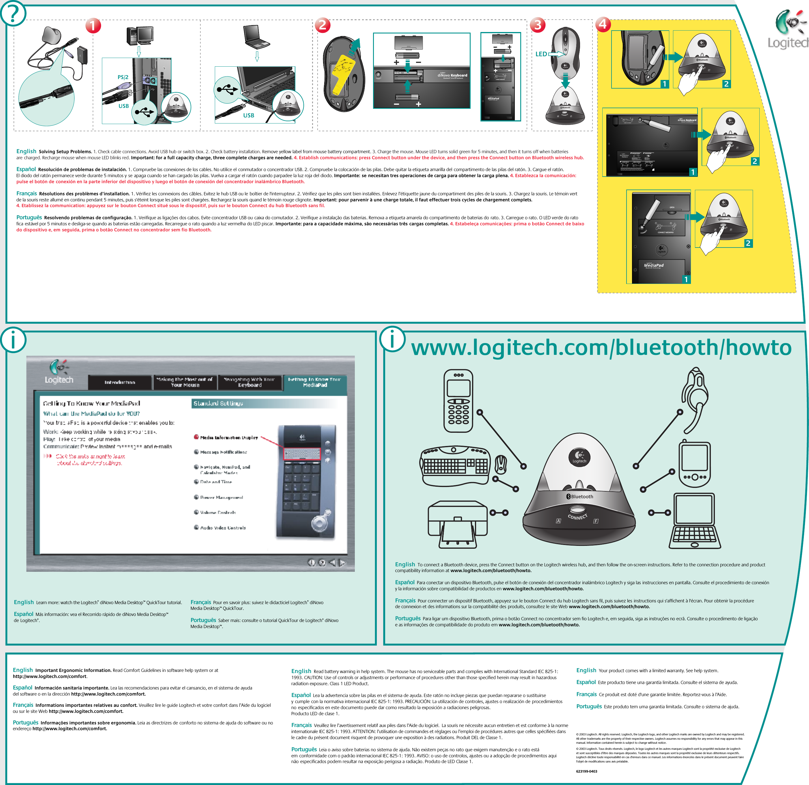 2233www.logitech.com/bluetooth/howtoUSB BluetoothUSBBluetoothLEDBluetooth12CONNECT MEDIAPAD4412Bluetooth2Bluetooth12CONNECT MEDIAPAD112Bluetooth2Bluetooth121?21212312CONNECT KEYBOARDCHECK BASE STATION CHECK BATTERIESCONNECT MOUSE CONNECT MEDIAPAD–++–•   Check that cables are connected.•   Kabel angeschlossen?•   Vérifiez la connexion des cábles.•   Compruebe la conexión de los cables.•   Press Connect buttn under the device, then press the Base Station Connect button.•   Drucken Sie erst &quot;Connect&quot; auf der Gerateunterseite, dann an der Base Station.•   Pressez le bouton Connect sous la souris puis pressez le bouton Connect de la Base Station.•   Puisé el botón Connect bajo el dispositivo, pulse el botón Connect de la Base Station.•   Check batteries.•   Batterien uberpruft?•   Vérifiez les piles.•   Compruebe las pilas.---111?PS/2ii© 2003 Logitech. All rights reserved. Logitech, the Logitech logo, and other Logitech marks are owned by Logitech and may be registered. All other trademarks are the property of their respective owners. Logitech assumes no responsibility for any errors that may appear in this manual. Information contained herein is subject to change without notice.© 2003 Logitech. Tous droits réservés. Logitech, le logo Logitech et les autres marques Logitech sont la propriété exclusive de Logitech et sont susceptibles d’être des marques déposées. Toutes les autres marques sont la propriété exclusive de leurs détenteurs respectifs. Logitech décline toute responsabilité en cas d&apos;erreurs dans ce manuel. Les informations énoncées dans le présent document peuvent faire l’objet de modifications sans avis préalable. 623199-0403English  Learn more: watch the Logitech® diNovo Media Desktop™ QuickTour tutorial.   Español  Más información: vea el Recorrido rápido de diNovo Media Desktop™ deLogitech®. Français  Pour en savoir plus: suivez le didacticiel Logitech® diNovo Media Desktop™ QuickTour. Português  Saber mais: consulte o tutorial QuickTour de Logitech® diNovo Media Desktop™.English  Solving Setup Problems. 1. Check cable connections. Avoid USB hub or switch box. 2. Check battery installation. Remove yellow label from mouse battery compartment. 3. Charge the mouse. Mouse LED turns solid green for 5 minutes, and then it turns off when batteries arecharged. Recharge mouse when mouse LED blinks red. Important: for a full capacity charge, three complete charges are needed. 4. Establish communications: press Connect button under the device, and then press the Connect button on Bluetooth wireless hub. Español  Resolución de problemas de instalación. 1. Compruebe las conexiones de los cables. No utilice elconmutador o concentrador USB. 2. Compruebe la colocación de las pilas. Debe quitar la etiqueta amarilla delcompartimento de las pilas del ratón. 3. Cargue el ratón. El diodo del ratón permanece verde durante 5 minutos yseapaga cuando se han cargado las pilas. Vuelva a cargar el ratón cuando parpadee la luz roja del diodo. Importante:senecesitan tres operaciones de carga para obtener la carga plena. 4. Establezca la comunicación: pulse el botón deconexión en la parte inferior del dispositivo y luego el botón de conexión del concentrador inalámbrico Bluetooth.Français  Résolutions des problèmes d’installation. 1. Vérifiez les connexions des câbles. Evitez le hub USB ou leboîtier de l&apos;interrupteur. 2. Vérifiez que les piles sont bien installées. Enlevez l’étiquette jaune du compartiment des piles de la souris. 3. Chargez la souris. Le témoin vert de la souris reste allumé en continu pendant 5 minutes, puis s&apos;éteint lorsque les piles sont chargées. Rechargez la souris quand le témoin rouge clignote. Important: pour parvenir à une charge totale, il faut effectuer trois cycles de chargement complets. 4. Etablissez la communication: appuyez sur lebouton Connect situé sous le dispositif, puis sur le bouton Connect du hub Bluetooth sans fil.  Português  Resolvendo problemas de configuração. 1. Verifique as ligações dos cabos. Evite concentrador USB oucaixa do comutador. 2. Verifique a instalação das baterias. Remova a etiqueta amarela do compartimento de baterias dorato. 3. Carregue o rato. O LED verde do rato ficaestável por 5 minutos e desliga-se quando as baterias estão carregadas. Recarregue o rato quando a luz vermelha do LED piscar. Importante: para a capacidade máxima, são necessárias trêscargas completas. 4. Estabeleça comunicações: prima o botão Connect de baixo do dispositivo e, emseguida, prima o botão Connect no concentrador sem fio Bluetooth.English  Important Ergonomic Information. Read Comfort Guidelines in software help system or at http://www.logitech.com/comfort.   Español  Información sanitaria importante. Lea las recomendaciones para evitar el cansancio, en el sistema de ayuda del software o en la dirección http://www.logitech.com/comfort. Français  Informations importantes relatives au confort. Veuillez lire le guide Logitech et votre confort dans l’Aide du logiciel ou sur le site Web http://www.logitech.com/comfort. Português  Informações importantes sobre ergonomia. Leia as directrizes deconforto no sistema de ajuda do software ou no endereço http://www.logitech.com/comfort.English  Read battery warning in help system. The mouse has no serviceable parts and complies with International Standard IEC 825-1: 1993. CAUTION: Use of controls or adjustments or performance of procedures other than those specified herein may result in hazardous radiation exposure. Class 1 LED Product. Español  Lea la advertencia sobre las pilas en el sistema de ayuda. Este ratón no incluye piezas que puedan repararse o sustituirse ycumplecon la normativa internacional IEC 825-1: 1993. PRECAUCIÓN: La utilización de controles, ajustes o realización deprocedimientos noespecificados en este documento puede dar como resultado la exposición a radiaciones peligrosas. Producto LED de clase 1. Français  Veuillez lire l’avertissement relatif aux piles dans l’Aide du logiciel.  La souris ne nécessite aucun entretien et est conforme à la norme internationale IEC 825-1: 1993. ATTENTION: l’utilisation de commandes et réglages ou l’emploi de procédures autres que celles spécifiées dans le cadre du présent document risquent de provoquer une exposition à des radiations. Produit DEL de Classe 1.Português  Leia o aviso sobre baterias no sistema de ajuda. Não existem peças no rato que exigem manutenção e o rato está emconformidade com o padrão internacional IEC 825-1: 1993. AVISO: o uso de controlos, ajustes ou a adopção de procedimentos aqui nãoespecificados podem resultar na exposição perigosa a radiação. Produto de LED Classe 1. English  Your product comes with a limited warranty. See help system.    Español  Este producto tiene una garantía limitada. Consulte el sistema de ayuda. Français  Ce produit est doté d&apos;une garantie limitée. Reportez-vous à l’Aide.   Português  Este produto tem uma garantia limitada. Consulte o sistema de ajuda.  English  To connect a Bluetooth device, press the Connect button on the Logitech wireless hub, and then follow the on-screen instructions. Refer to the connection procedure and product compatibility information at www.logitech.com/bluetooth/howto.     Español  Para conectar un dispositivo Bluetooth, pulse el botón de conexión del concentrador inalámbrico Logitech y siga lasinstrucciones en pantalla. Consulte el procedimiento de conexión y la información sobre compatibilidad de productos en www.logitech.com/bluetooth/howto. Français  Pour connecter un dispositif Bluetooth, appuyez sur le bouton Connect du hub Logitech sans fil, puis suivez lesinstructions qui s&apos;affichent à l&apos;écran. Pour obtenir la procédure de connexion et des informations sur la compatibilité desproduits, consultez le site Web www.logitech.com/bluetooth/howto.  Português  Para ligar um dispositivo Bluetooth, prima o botão Connect no concentrador sem fio Logitech e, em seguida, siga as instruções no ecrã. Consulte o procedimento de ligação e as informações de compatibilidade do produto em www.logitech.com/bluetooth/howto. 