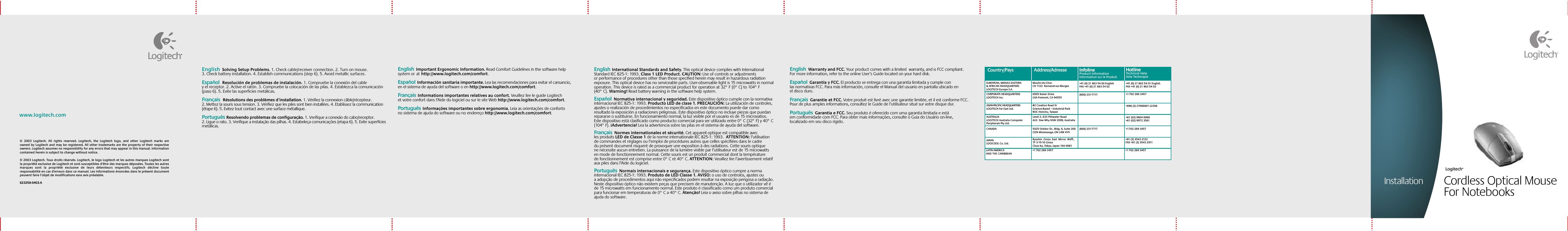 www.logitech.comEnglish  Solving Setup Problems. 1. Check cable/receiver connection. 2. Turn on mouse. 3. Check battery installation. 4. Establish communications (step 6). 5. Avoid metallic surfaces.   Español  Resolución de problemas de instalación. 1. Compruebe la conexión del cable y el receptor. 2. Active el ratón. 3. Compruebe la colocación de las pilas. 4. Establezca la comunicación (paso 6). 5. Evite las superficies metálicas.   Français  Résolutions des problèmes d’installation. 1. Vérifiez la connexion câble/récepteur. 2. Mettez la souris sous tension. 3. Vérifiez que les piles sont bien installées. 4. Etablissez la communication (étape 6). 5. Evitez tout contact avec une surface métallique.  Português Resolvendo problemas de configuração. 1. Verifique a conexão do cabo/receptor. 2. Ligue o rato. 3. Verifique a instalação das pilhas. 4. Estabeleça comunicações (etapa 6). 5. Evite superfícies metálicas.  English  Important Ergonomic Information. Read Comfort Guidelines in the software help system orathttp://www.logitech.com/comfort.  Español  Información sanitaria importante. Lea las recomendaciones para evitar el cansancio, en el sistema de ayuda del software o en http://www.logitech.com/comfort. Français  Informations importantes relatives au confort. Veuillez lire le guide Logitech et votre confort dans l’Aide du logiciel ou sur le site Web http://www.logitech.com/comfort.  Português  Informações importantes sobre ergonomia. Leia as orientações de conforto no sistema de ajuda do software ou no endereço http://www.logitech.com/comfort. English  Warranty and FCC. Your product comes with a limited  warranty, and is FCC compliant. For more information, refer to the online User’s Guide located on your hard disk.Español  Garantía y FCC. El producto se entrega con una garantía limitada y cumple con las normativas FCC. Para más información, consulte el Manual del usuario en pantalla ubicado en el disco duro.Français  Garantie et FCC. Votre produit est livré avec une garantie limitée, et il est conforme FCC. Pour de plus amples informations, consultez le Guide de l’utilisateur situé sur votre disque dur.Português  Garantia e FCC. Seu produto é oferecido com uma garantia limitada e está em conformidade com FCC. Para obter mais informações, consulte o Guia do Usuário on-line, localizado em seu disco rígido.Country/Pays Address/Adresse#2 Creation Road IVScience-Based – Industrial ParkROC Hsinchu, TaiwanLevel 2, 633 Pittwater Road AUS  Dee Why NSW 2099, Australia5025 Orbitor Dr., Bldg. 6, Suite 200 CDN Mississauga, ON L4W 4Y5Ryoshin  Ginza  East  Mirror  Bldg., 7F 3-15-10 GinzaChuo-ku, Tokyo, Japan 104-0061(800) 231-7717(800) 231-7717Moulin-du-ChocCH 1122  Romanel-sur-Morges6505 Kaiser DriveUSA Fremont, CA 94555+41 (0) 21 863 54 00 EnglishFAX +41 (0) 21 863 54 02+41 (0) 21 863 54 01 EnglishFAX +41 (0) 21 863 54 02+1 702 269 3457+886 (2) 27466601 x2206+61 (02) 9804 6968+61 (02) 9972 3561+1 702 269 3457+81 (3) 3543 2122FAX +81 (3) 3543 2911+1 702 269 3457 +1 702 269 3457EUROPEAN, MIDDLE EASTERN &amp; AFRICAN HEADQUARTERSLOGITECH Europe S.A.AUSTRALIALOGITECH Australia Computer Peripherals Pty Ltd.CANADAJAPANLOGICOOL Co. Ltd.LATIN AMERICA ANDTHECARIBBEANCORPORATE HEADQUARTERSLOGITECH Inc.ASIAN PACIFIC HEADQUARTERSLOGITECH Far East Ltd. InfolineProduct InformationInformation sur le ProduitInfolineProduct InformationInformation sur le ProduitHotlineTechnical HelpAide TechniqueHotlineTechnical HelpAide TechniqueEnglish  International Standards and Safety. This optical device complies with International Standard IEC 825-1: 1993. Class 1 LED Product. CAUTION: Use of controls or adjustments or performance of procedures other than those specified herein may result in hazardous radiation exposure. This optical device has no serviceable parts. User-observable light is 15 microwatts in normal operation. This device is rated as a commercial product for operation at 32° F (0° C) to 104° F (40° C). Warning! Read battery warning in the software help system.Español  Normativa internacional y seguridad. Este dispositivo óptico cumple con la normativa internacional IEC 825-1: 1993. Producto LED de clase 1. PRECAUCIÓN: La utilización de controles, ajustes o realización de procedimientos no especificados en este documento puede dar como resultado la exposición a radiaciones peligrosas. Este dispositivo óptico no incluye piezas que puedan repararse o sustituirse. En funcionamiento normal, la luz visible por el usuario es de 15 microvatios. Este dispositivo está clasificado como producto comercial para ser utilizado entre 0° C (32° F) y 40° C (104° F). ¡Advertencia! Lea la advertencia sobre las pilas en el sistema de ayuda del software.Français  Normes internationales et sécurité. Cet appareil optique est compatible avec les produits LED de Classe 1 de la norme internationale IEC 825-1: 1993.  ATTENTION: l’utilisation de commandes et réglages ou l’emploi de procédures autres que celles spécifiées dans le cadre du présent document risquent de provoquer une exposition à des radiations. Cette souris optique ne nécessite aucun entretien. La puissance de la lumière visible par l’utilisateur est de 15 microwatts en mode de fonctionnement normal. Cette souris est un produit commercial dont la température de fonctionnement est comprise entre 0° C et 40° C. ATTENTION: Veuillez lire l’avertissement relatif aux piles dans l’Aide du logiciel.Português  Normais internacionais e segurança. Este dispositivo óptico cumpre a norma internacional IEC 825-1: 1993. Produto de LED Classe 1. AVISO: o uso de controlos, ajustes ou a adopção de procedimentos aqui não especificados podem resultar na exposição perigosa a radiação. Neste dispositivo óptico não existem peças que precisem de manutenção. A luz que o utilizador vê é de 15 microwatts em funcionamento normal. Este produto é classificado como um produto comercial para funcionar em temperaturas de 0° C a 40° C. Atenção! Leia o aviso sobre pilhas no sistema de ajuda do software.©  2003  Logitech.  All  rights  reserved.  Logitech,  the  Logitech  logo,  and  other  Logitech  marks  are owned by Logitech and may be registered. All other trademarks are the property of their respective owners. Logitech assumes no responsibility for any errors that may appear in this manual. Information contained herein is subject to change without notice.© 2003 Logitech. Tous droits réservés. Logitech, le logo Logitech et les autres marques Logitech sont la propriété exclusive de Logitech et sont susceptibles d’être des marques déposées. Toutes les autres marques  sont  la  propriété  exclusive  de  leurs  détenteurs  respectifs.  Logitech  décline  toute responsabilité en cas d&apos;erreurs dans ce manuel. Les informations énoncées dans le présent document peuvent faire l’objet de modifications sans avis préalable. 623258-0403.A Cordless Optical Mouse For NotebooksLogitech®Installation
