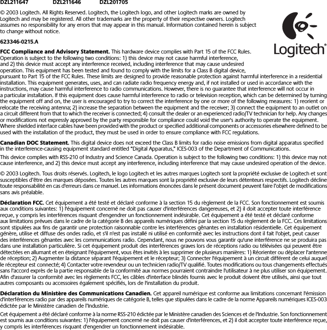  DZL211647 DZL211646 DZL201705 © 2003 Logitech. All Rights Reserved. Logitech, the Logitech logo, and other Logitech marks are owned by Logitech and may be registered. All other trademarks are the property of their respective owners. Logitech assumes no responsibility for any errors that may appear in this manual. Information contained herein is subject to change without notice.  623346-0215.A FCC Compliance and Advisory Statement.  This hardware device complies with Part 15 of the FCC Rules. Operation is subject to the following two conditions: 1) this device may not cause harmful interference, and 2) this device must accept any interference received, including interference that may cause undesired operation. This equipment has been tested and found to comply with the limits for a Class B digital device, pursuant to Part 15 of the FCC Rules. These limits are designed to provide reasonable protection against harmful interference in a residential installation. This equipment generates, uses, and can radiate radio frequency energy and, if not installed or used in accordance with the instructions, may cause harmful interference to radio communications. However, there is no guarantee that interference will not occur in a particular installation. If this equipment does cause harmful interference to radio or television reception, which can be determined by turning the equipment off and on, the user is encouraged to try to correct the interference by one or more of the following measures: 1) reorient or relocate the receiving antenna; 2) increase the separation between the equipment and the receiver; 3) connect the equipment to an outlet on a circuit different from that to which the receiver is connected; 4) consult the dealer or an experienced radio/TV technician for help. Any changes or modifications not expressly approved by the party responsible for compliance could void the user&apos;s authority to operate the equipment. Where shielded interface cables have been provided with the product or specified additional components or accessories elsewhere defined to be used with the installation of the product, they must be used in order to ensure compliance with FCC regulations. Canadian DOC Statement.  This digital device does not exceed the Class B limits for radio noise emissions from digital apparatus specified in the interference-causing equipment standard entitled “Digital Apparatus,” ICES-003 of the Department of Communications. This device complies with RSS-210 of Industry and Science Canada. Operation is subject to the following two conditions: 1) this device may not cause interference, and 2) this device must accept any interference, including interference that may cause undesired operation of the device.  © 2003 Logitech. Tous droits réservés. Logitech, le logo Logitech et les autres marques Logitech sont la propriété exclusive de Logitech et sont susceptibles d’être des marques déposées. Toutes les autres marques sont la propriété exclusive de leurs détenteurs respectifs. Logitech décline toute responsabilité en cas d&apos;erreurs dans ce manuel. Les informations énoncées dans le présent document peuvent faire l’objet de modifications sans avis préalable. Déclaration FCC.  Cet équipement a été testé et déclaré conforme à la section 15 du règlement de la FCC. Son fonctionnement est soumis aux conditions suivantes: 1) l&apos;équipement concerné ne doit pas causer d&apos;interférences dangereuses, et 2) il doit accepter toute interférence reçue, y compris les interférences risquant d&apos;engendrer un fonctionnement indésirable. Cet équipement a été testé et déclaré conforme aux limitations prévues dans le cadre de la catégorie B des appareils numériques défini par la section 15 du règlement de la FCC. Ces limitations sont stipulées aux fins de garantir une protection raisonnable contre les interférences gênantes en installation résidentielle. Cet équipement génère, utilise et diffuse des ondes radio, et s&apos;il n&apos;est pas installé ni utilisé en conformité avec les instructions dont il fait l&apos;objet, peut causer des interférences gênantes avec les communications radio. Cependant, nous ne pouvons vous garantir qu&apos;une interférence ne se produira pas dans une installation particulière. Si cet équipement produit des interférences graves lors de réceptions radio ou télévisées qui peuvent être détectées en allumant et en éteignant l&apos;équipement, vous êtes invités à les supprimer de plusieurs manières: 1) Réorienter ou déplacer l&apos;antenne de réception; 2) Augmenter la distance séparant l&apos;équipement et le récepteur; 3) Connecter l&apos;équipement à un circuit différent de celui auquel le récepteur est connecté; 4) Contacter votre revendeur ou un technicien radio/TV qualifié. Toutes modifications ou tous changements effectués sans l&apos;accord exprès de la partie responsable de la conformité aux normes pourraient contraindre l&apos;utilisateur à ne plus utiliser son équipement. Afin d&apos;assurer la conformité avec les règlements FCC, les câbles d&apos;interface blindés fournis avec le produit doivent être utilisés, ainsi que tout autres composants ou accessoires également spécifiés, lors de l&apos;installation du produit. Déclaration du Ministère des Communications Canadien.  Cet appareil numérique est conforme aux limitations concernant l&apos;émission d&apos;interférences radio par des appareils numériques de catégorie B, telles que stipulées dans le cadre de la norme Appareils numériques ICES-003 édictée par le Ministère canadien de l’Industrie.Cet équipement a été déclaré conforme à la norme RSS-210 édictée par le Ministère canadien des Sciences et de l&apos;Industrie. Son fonctionnement est soumis aux conditions suivantes: 1) l&apos;équipement concerné ne doit pas causer d&apos;interférences, et 2) il doit accepter toute interférence reçue, y compris les interférences risquant d&apos;engendrer un fonctionnement indésirable. 