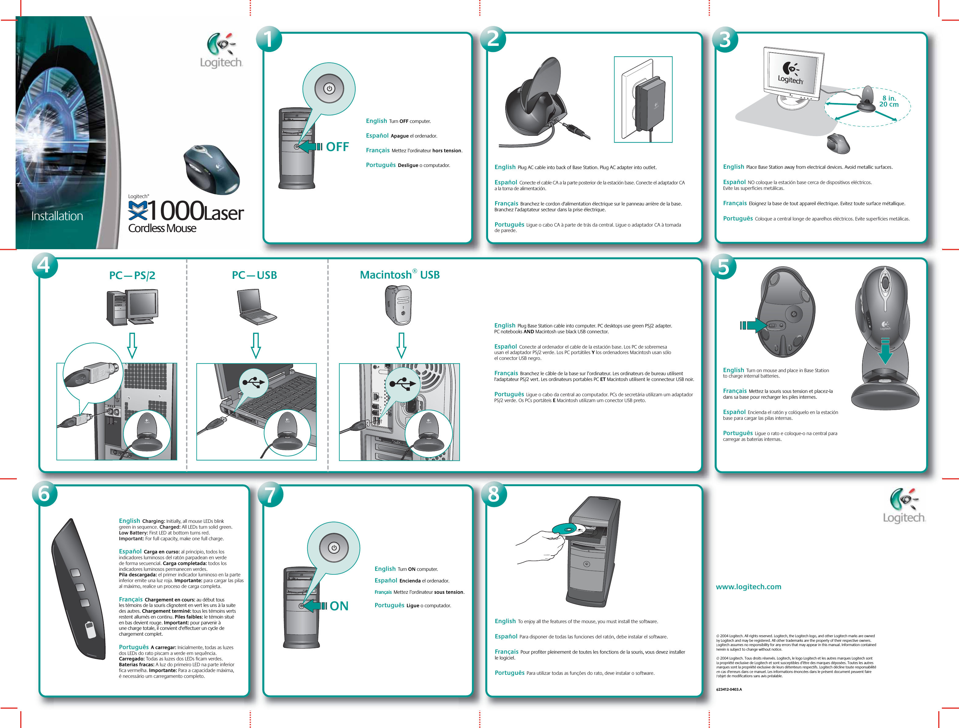 Installation1© 2004 Logitech. All rights reserved. Logitech, the Logitech logo, and other Logitech marks are owned by Logitech and may be registered. All other trademarks are the property of their respective owners. Logitech assumes no responsibility for any errors that may appear in this manual. Information contained herein is subject to change without notice.© 2004 Logitech. Tous droits réservés. Logitech, le logo Logitech et les autres marques Logitech sont la propriété exclusive de Logitech et sont susceptibles d’être des marques déposées. Toutes les autres marques sont la propriété exclusive de leurs détenteurs respectifs. Logitech décline toute responsabilité en cas d&apos;erreurs dans ce manuel. Les informations énoncées dans le présent document peuvent faire l’objet de modifications sans avis préalable.   623412-0403.Awww.logitech.comEnglish  Turn OFF computer.    Español  Apague el ordenador.Français  Mettez l’ordinateur hors tension.Português  Desligue o computador.2English  Plug AC cable into back of Base Station. Plug AC adapter into outlet.   Español  Conecte el cable CA a la parte posterior de la estación base. Conecte el adaptador CA a la toma de alimentación.Français  Branchez le cordon d&apos;alimentation électrique sur le panneau arrière de la base. Branchez l’adaptateur secteur dans la prise électrique. Português  Ligue o cabo CA à parte de trás da central. Ligue o adaptador CA à tomada de parede.OFF3English  Place Base Station away from electrical devices. Avoid metallic surfaces.   Español  NO coloque la estación base cerca de dispositivos eléctricos. Evite las superficies metálicas.Français  Eloignez la base de tout appareil électrique. Evitez toute surface métallique. Português  Coloque a central longe de aparelhos eléctricos. Evite superfícies metálicas.7English  Turn ON computer. Español  Encienda el ordenador.   Français  Mettez l’ordinateur sous tension.  Português  Ligue o computador.ON8English  To enjoy all the features of the mouse, you must install the software.Español  Para disponer de todas las funciones del ratón, debe instalar el software.  Français  Pour profiter pleinement de toutes les fonctions de la souris, vous devez installer le logiciel.Português  Para utilizar todas as funções do rato, deve instalar o software.654Macintosh® USBPC—USBEnglish  Plug Base Station cable into computer. PC desktops use green PS/2 adapter. PC notebooks AND Macintosh use black USB connector.      Español  Conecte al ordenador el cable de la estación base. Los PC de sobremesa usan el adaptador PS/2 verde. Los PC portátiles Y los ordenadores Macintosh usan sólo el conector USB negro.Français  Branchez le câble de la base sur l’ordinateur. Les ordinateurs de bureau utilisent l&apos;adaptateur PS/2 vert. Les ordinateurs portables PC ET Macintosh utilisent le connecteur USB noir. Português  Ligue o cabo da central ao computador. PCs de secretária utilizam um adaptador PS/2 verde. Os PCs portáteis E Macintosh utilizam um conector USB preto.PC—PS/28 in.20 cmEnglish  Turn on mouse and place in Base Station to charge internal batteries.Français  Mettez la souris sous tension et placez-la dans sa base pour recharger les piles internes.  Español  Encienda el ratón y colóquelo en la estación base para cargar las pilas internas.Português  Ligue o rato e coloque-o na central para carregar as baterias internas.English  Charging: Initially, all mouse LEDs blink green in sequence. Charged: All LEDs turn solid green. Low Battery: First LED at bottom turns red. Important: For full capacity, make one full charge. Español  Carga en curso: al principio, todos los indicadores luminosos del ratón parpadean en verde de forma secuencial. Carga completada: todos los indicadores luminosos permanecen verdes. Pila descargada: el primer indicador luminoso en la parte inferior emite una luz roja. Importante: para cargar las pilas al máximo, realice un proceso de carga completa.  Français  Chargement en cours: au début tous les témoins de la souris clignotent en vert les uns à la suite des autres. Chargement terminé: tous les témoins verts restent allumés en continu. Piles faibles: le témoin situé en bas devient rouge. Important: pour parvenir à une charge totale, il convient d&apos;effectuer un cycle de chargement complet.Português  A carregar: Inicialmente, todas as luzes dos LEDs do rato piscam a verde em sequência. Carregado: Todas as luzes dos LEDs ficam verdes. Baterias fracas: A luz do primeiro LED na parte inferior fica vermelha. Importante: Para a capacidade máxima, é necessário um carregamento completo.Cordless Mouse1000LaserLogitech®