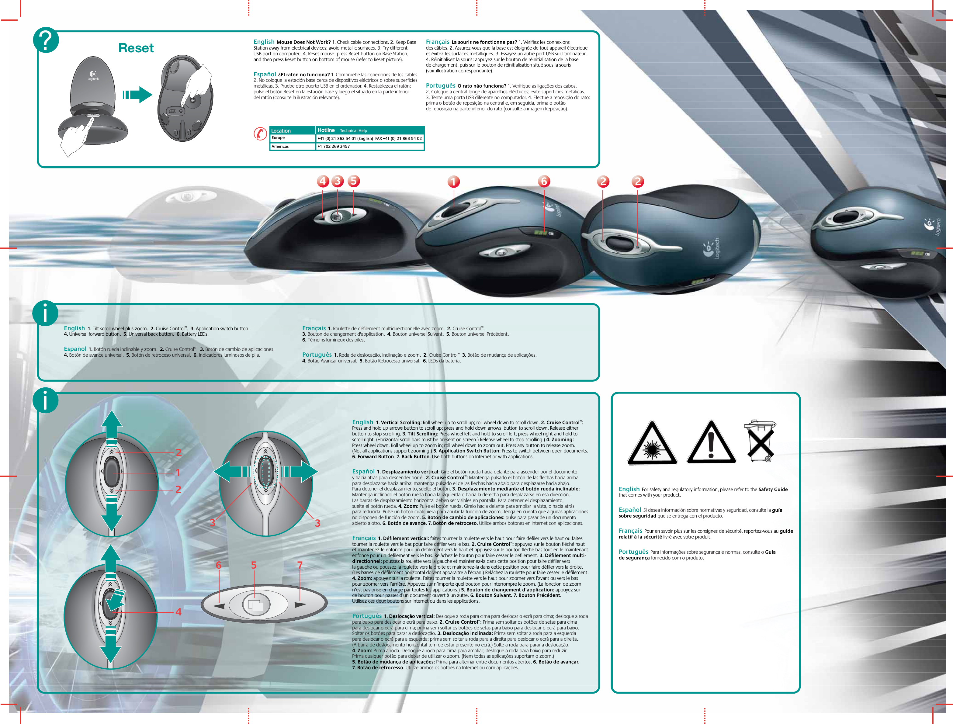 33445511226622Reset English  Mouse Does Not Work? 1. Check cable connections. 2. Keep Base Station away from electrical devices; avoid metallic surfaces. 3. Try different USB port on computer.  4. Reset mouse: press Reset button on Base Station, and then press Reset button on bottom of mouse (refer to Reset picture).Español  ¿El ratón no funciona? 1. Compruebe las conexiones de los cables. 2. No coloque la estación base cerca de dispositivos eléctricos o sobre superficies metálicas. 3. Pruebe otro puerto USB en el ordenador. 4. Restablezca el ratón: pulse el botón Reset en la estación base y luego el situado en la parte inferior del ratón (consulte la ilustración relevante).Français  La souris ne fonctionne pas? 1. Vérifiez les connexions des câbles. 2. Assurez-vous que la base est éloignée de tout appareil électrique et évitez les surfaces métalliques. 3. Essayez un autre port USB sur l’ordinateur. 4. Réinitialisez la souris: appuyez sur le bouton de réinitialisation de la base de chargement, puis sur le bouton de réinitialisation situé sous la souris (voir illustration correspondante). Português  O rato não funciona? 1. Verifique as ligações dos cabos. 2. Coloque a central longe de aparelhos eléctricos; evite superfícies metálicas. 3. Tente uma porta USB diferente no computador. 4. Efectue a reposição do rato: prima o botão de reposição na central e, em seguida, prima o botão de reposição na parte inferior do rato (consulte a imagem Reposição).?EuropeAmericas+41 (0) 21 863 54 01 (English)  FAX +41 (0) 21 863 54 02+1 702 269 3457Location Hotline     Technical HelpHotline     !English  For safety and regulatory information, please refer to the Safety Guide that comes with your product. Español  Si desea información sobre normativas y seguridad, consulte la guía sobre seguridad que se entrega con el producto.  Français  Pour en savoir plus sur les consignes de sécurité, reportez-vous au guide relatif à la sécurité livré avec votre produit.Português  Para informações sobre segurança e normas, consulte o Guia de segurança fornecido com o produto.English  1. Tilt scroll wheel plus zoom.  2. Cruise Control™.  3. Application switch button.  4. Universal forward button.  5. Universal back button.  6. Battery LEDs.Español  1. Botón rueda inclinable y zoom.  2. Cruise Control™.  3. Botón de cambio de aplicaciones.  4. Botón de avance universal.  5. Botón de retroceso universal.  6. Indicadores luminosos de pila. Français  1. Roulette de défilement multidirectionnelle avec zoom.  2. Cruise Control™.  3. Bouton de changement d&apos;application.  4. Bouton universel Suivant.  5. Bouton universel Précédent.  6. Témoins lumineux des piles.Português  1. Roda de deslocação, inclinação e zoom.  2. Cruise Control™  3. Botão de mudança de aplicações.  4. Botão Avançar universal.  5. Botão Retrocesso universal.  6. LEDs da bateria.ii335671224English  1. Vertical Scrolling: Roll wheel up to scroll up; roll wheel down to scroll down. 2. Cruise Control™: Press and hold up arrows button to scroll up; press and hold down arrows  button to scroll down. Release either button to stop scrolling. 3. Tilt Scrolling: Press wheel left and hold to scroll left; press wheel right and hold to scroll right. (Horizontal scroll bars must be present on screen.) Release wheel to stop scrolling.) 4. Zooming: Press wheel down. Roll wheel up to zoom in; roll wheel down to zoom out. Press any button to release zoom. (Not all applications support zooming.) 5. Application Switch Button: Press to switch between open documents. 6. Forward Button. 7. Back Button. Use both buttons on Internet or with applications. Español  1. Desplazamiento vertical: Gire el botón rueda hacia delante para ascender por el documento y hacia atrás para descender por él. 2. Cruise Control™: Mantenga pulsado el botón de las flechas hacia arriba para desplazarse hacia arriba; mantenga pulsado el de las flechas hacia abajo para desplazarse hacia abajo. Para detener el desplazamiento, suelte el botón. 3. Desplazamiento mediante el botón rueda inclinable: Mantenga inclinado el botón rueda hacia la izquierda o hacia la derecha para desplazarse en esa dirección. Las barras de desplazamiento horizontal deben ser visibles en pantalla. Para detener el desplazamiento, suelte el botón rueda. 4. Zoom: Pulse el botón rueda. Gírelo hacia delante para ampliar la vista, o hacia atrás para reducirla. Pulse un botón cualquiera para anular la función de zoom. Tenga en cuenta que algunas aplicaciones no disponen de función de zoom. 5. Botón de cambio de aplicaciones: pulse para pasar de un documento abierto a otro. 6. Botón de avance. 7. Botón de retroceso. Utilice ambos botones en Internet con aplicaciones.  Français  1. Défilement vertical: faites tourner la roulette vers le haut pour faire défiler vers le haut ou faites tourner la roulette vers le bas pour faire défiler vers le bas. 2. Cruise Control™: appuyez sur le bouton fléché haut et maintenez-le enfoncé pour un défilement vers le haut et appuyez sur le bouton fléché bas tout en le maintenant enfoncé pour un défilement vers le bas. Relâchez le bouton pour faire cesser le défilement. 3. Défilement multi-directionnel: poussez la roulette vers la gauche et maintenez-la dans cette position pour faire défiler vers la gauche ou poussez la roulette vers la droite et maintenez-la dans cette position pour faire défiler vers la droite. (Les barres de défilement horizontal doivent apparaître à l’écran.) Relâchez la roulette pour faire cesser le défilement. 4. Zoom: appuyez sur la roulette. Faites tourner la roulette vers le haut pour zoomer vers l’avant ou vers le bas pour zoomer vers l’arrière. Appuyez sur n’importe quel bouton pour interrompre le zoom. (La fonction de zoom n’est pas prise en charge par toutes les applications.) 5. Bouton de changement d’application: appuyez sur ce bouton pour passer d’un document ouvert à un autre. 6. Bouton Suivant. 7. Bouton Précédent. Utilisez ces deux boutons sur Internet ou dans les applications.Português  1. Deslocação vertical: Desloque a roda para cima para deslocar o ecrã para cima; desloque a roda para baixo para deslocar o ecrã para baixo. 2. Cruise Control™: Prima sem soltar os botões de setas para cima para deslocar o ecrã para cima; prima sem soltar os botões de setas para baixo para deslocar o ecrã para baixo. Soltar os botões para parar a deslocação. 3. Deslocação inclinada: Prima sem soltar a roda para a esquerda para deslocar o ecrã para a esquerda; prima sem soltar a roda para a direita para deslocar o ecrã para a direita. (A barra de deslocamento horizontal tem de estar presente no ecrã.) Solte a roda para parar a deslocação. 4. Zoom: Prima a roda. Desloque a roda para cima para ampliar; desloque a roda para baixo para reduzir. Prima qualquer botão para deixar de utilizar o zoom. (Nem todas as aplicações suportam o zoom.) 5. Botão de mudança de aplicações: Prima para alternar entre documentos abertos. 6. Botão de avançar. 7. Botão de retrocesso. Utilize ambos os botões na Internet ou com aplicações.