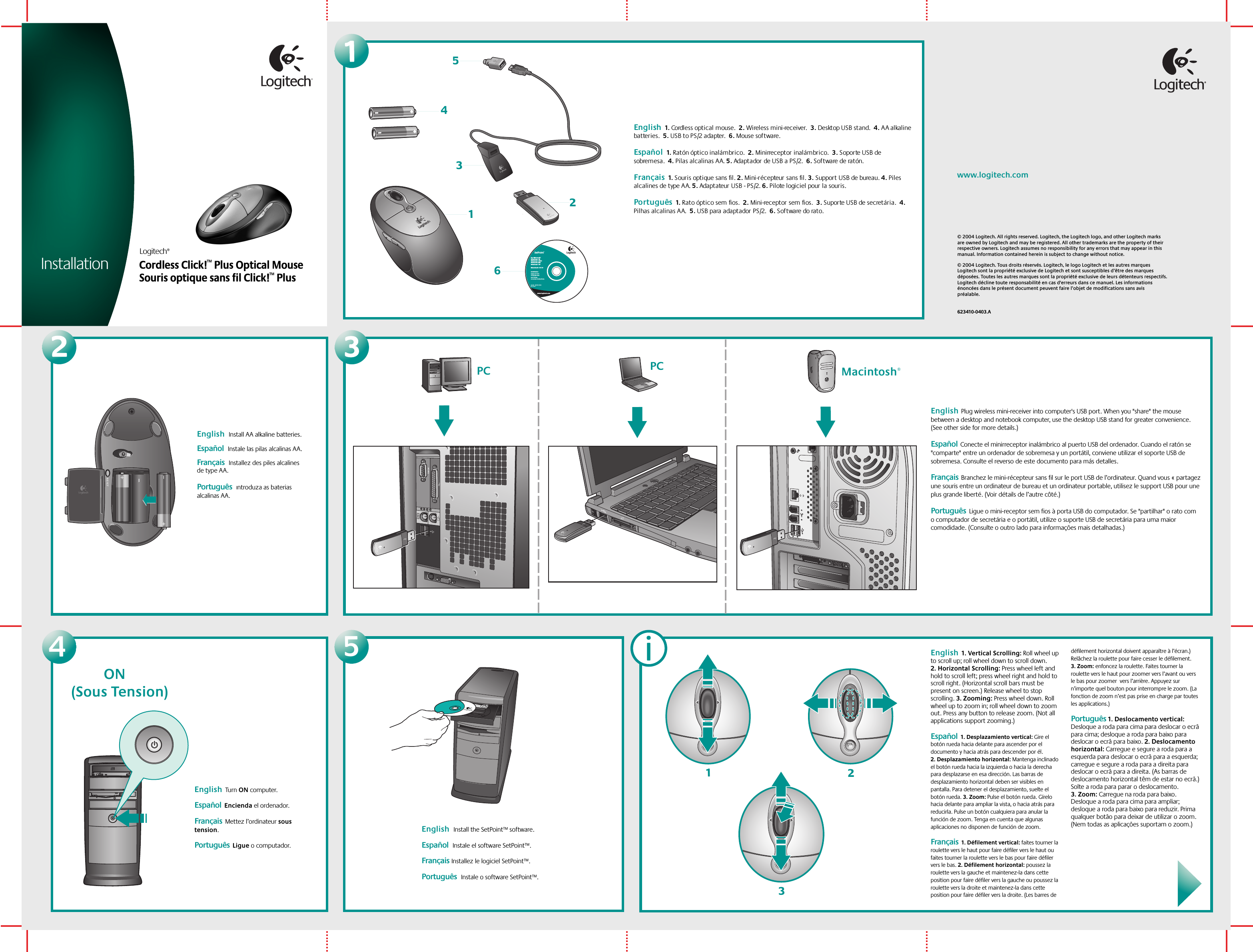 Logitech®Cordless Click!™ Plus Optical MouseInstallation1SetPoint™ For Microsoft® Windows® 98Windows® 2000Windows® MEWindows® XP Macintosh® OS X+Installation:Insert CD intoCD-ROM driveand followon-screen instructions.Part #:   601691-0902Pat. Pend.www.logitech.comLogitech354126English  1. Cordless optical mouse.  2. Wireless mini-receiver.  3. Desktop USB stand.  4. AA alkaline batteries.  5. USB to PS/2 adapter.  6. Mouse software.  Español  1. Ratón óptico inalámbrico.  2. Minirreceptor inalámbrico.  3. Soporte USB de sobremesa.  4. Pilas alcalinas AA. 5. Adaptador de USB a PS/2.  6. Software de ratón. Français  1. Souris optique sans fil. 2. Mini-récepteur sans fil. 3. Support USB de bureau. 4. Piles alcalines de type A A. 5. Adaptateur  US B - P S /2. 6. Pilote logiciel pour la souris.   Português  1. Rato óptico sem fios.  2. Mini-receptor sem fios.  3. Suporte USB de secretária.  4. Pilhas alcalinas AA.  5. USB para adaptador PS/2.  6. S of tware do rato.  2English  Install AA alkaline batteries. Español  Instale las pilas alcalinas AA.  Français  Installez des piles alcalines de type AA.Português  Introduza as baterias alcalinas AA.  © 2004 Logitech. All rights reserved. Logitech, the Logitech logo, and other Logitech marks are owned by Logitech and may be registered. All other trademarks are the property of their respective owners. Logitech assumes no responsibility for any errors that may appear in this manual. Information contained herein is subject to change without notice.© 2004 Logitech. Tous droits réservés. Logitech, le logo Logitech et les autres marques Logitech sont la propriété exclusive de Logitech et sont susceptibles d’être des marques déposées. Toutes les autres marques sont la propriété exclusive de leurs détenteurs respectifs. Logitech décline toute responsabilité en cas d&apos;erreurs dans ce manuel. Les informations énoncées dans le présent document peuvent faire l’objet de modifications sans avis préalable. 623410-0403.Awww.logitech.com34English  Turn ON computer.    Español  Encienda el ordenador.  Français  Mettez l’ordinateur sous tension. Português  Ligue o computador. 5English  Install the SetPoint™ software. Español  Instale el software SetPoint™.Français Installez le logiciel SetPoint™.Português  Instale o software SetPoint™.PCPC Macintosh®English  Plug wireless mini-receiver into computer&apos;s USB port. When you &quot;share&quot; the mouse between a desktop and notebook computer, use the desktop USB stand for greater convenience. (See other side for more details.) Español  Conecte el minirreceptor inalámbrico al puerto USB del ordenador. Cuando el ratón se &quot;comparte&quot; entre un ordenador de sobremesa y un portátil, conviene utilizar el soporte USB de sobremesa. Consulte el reverso de este documento para más detalles.Français  Branchez le mini-récepteur sans fil sur le port USB de l’ordinateur. Quand vous « partagez une souris entre un ordinateur de bureau et un ordinateur portable, utilisez le support USB pour une plus grande liberté. (Voir détails de l’autre côté.)  Português  Ligue o mini-receptor sem fios à porta USB do computador. Se &quot;partilhar&quot; o rato com o computador de secretária e o portátil, utilize o suporte USB de secretária para uma maior comodidade. (Consulte o outro lado para informações mais detalhadas.)  iEnglish  1. Vertical Scrolling: Roll wheel up to scroll up; roll wheel down to scroll down. 2. Horizontal Scrolling: Press wheel left and hold to scroll left; press wheel right and hold to scroll right. (Horizontal scroll bars must be present on screen.) Release wheel to stop scrolling. 3. Zooming: Press wheel down. Roll wheel up to zoom in; roll wheel down to zoom out. Press any button to release zoom. (Not all applications support zooming.)  Español  1. Desplazamiento vertical: Gire el botón rueda hacia delante para ascender por el documento y hacia atrás para descender por él. 2. Desplazamiento horizontal: Mantenga inclinado el botón rueda hacia la izquierda o hacia la derecha para desplazarse en esa dirección. Las barras de desplazamiento horizontal deben ser visibles en pantalla. Para detener el desplazamiento, suelte el botón rueda. 3. Zoom: Pulse el botón rueda. Gírelo hacia delante para ampliar la vista, o hacia atrás para reducirla. Pulse un botón cualquiera para anular la función de zoom. Tenga en cuenta que algunas aplicaciones no disponen de función de zoom. Français  1. Défilement vertical: faites tourner la roulette vers le haut pour faire défiler vers le haut ou faites tourner la roulette vers le bas pour faire défiler vers le bas. 2. Défilement horizontal: poussez la roulette vers la gauche et maintenez-la dans cette position pour faire défiler vers la gauche ou poussez la roulette vers la droite et maintenez-la dans cette position pour faire défiler vers la droite. (Les barres de défilement horizontal doivent apparaître à l’écran.) Relâchez la roulette pour faire cesser le défilement. 3. Zoom: enfoncez la roulette. Faites tourner la roulette vers le haut pour zoomer vers l’avant ou vers le bas pour zoomer  vers l’arrière. Appuyez sur n’importe quel bouton pour interrompre le zoom. (La fonction de zoom n’est pas prise en charge par toutes les applications.)Português 1. Deslocamento vertical: Desloque a roda para cima para deslocar o ecrã para cima; desloque a roda para baixo para deslocar o ecrã para baixo. 2. Deslocamento horizontal: Carregue e segure a roda para a esquerda para deslocar o ecrã para a esquerda; carregue e segure a roda para a direita para deslocar o ecrã para a direita. (As barras de deslocamento horizontal têm de estar no ecrã.) Solte a roda para parar o deslocamento. 3. Zoom: Carregue na roda para baixo. Desloque a roda para cima para ampliar; desloque a roda para baixo para reduzir. Prima qualquer botão para deixar de utilizar o zoom. (Nem todas as aplicações suportam o zoom.)   312Souris optique sans fil Click!™ PlusON(Sous Tension)