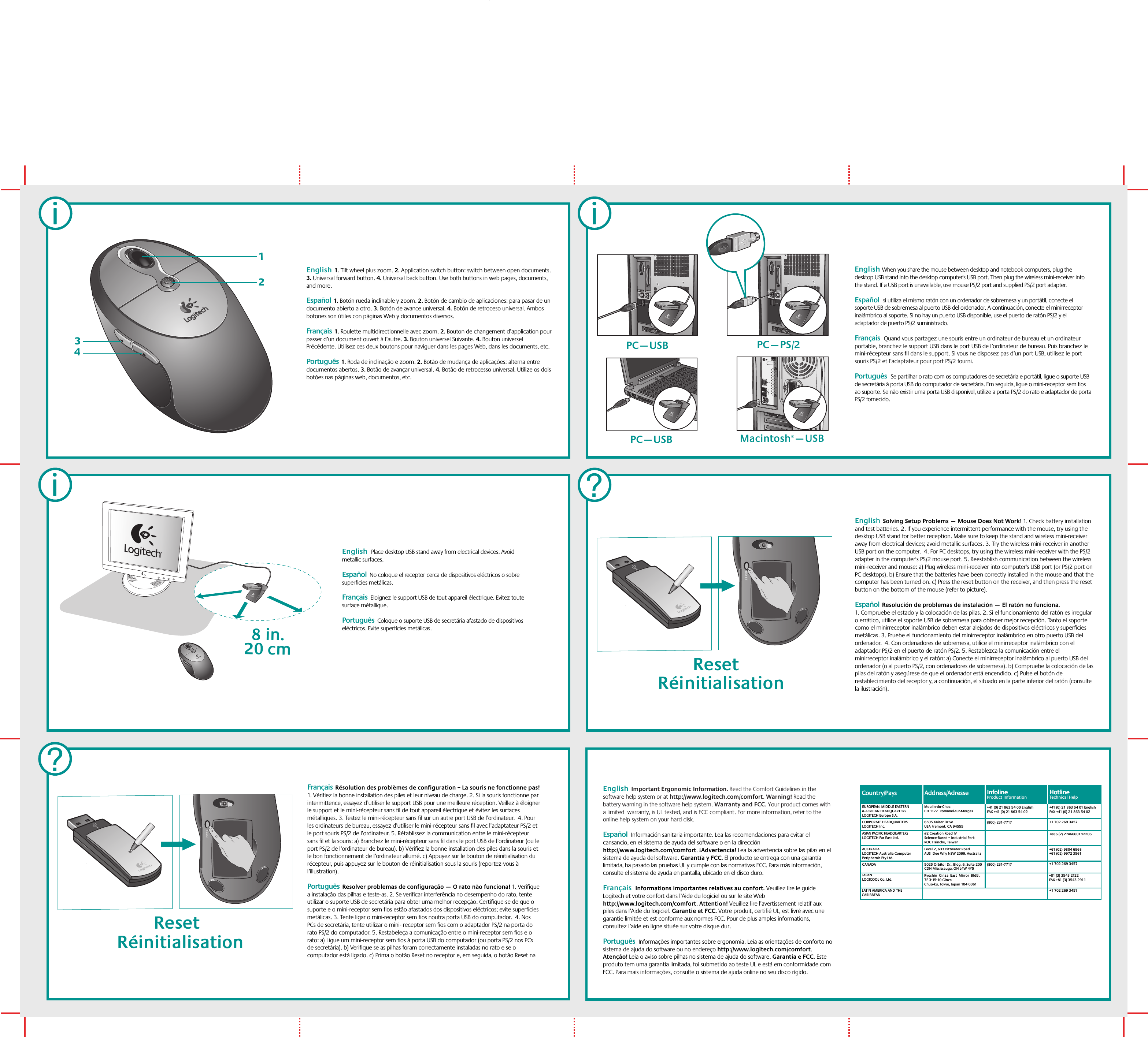 iiEnglish When you share the mouse between desktop and notebook computers, plug the desktop USB stand into the desktop computer&apos;s USB port. Then plug the wireless mini-receiver into the stand. If a USB port is unavailable, use mouse PS/2 port and supplied PS/2 port adapter.  Español  Si utiliza el mismo ratón con un ordenador de sobremesa y un portátil, conecte el soporte USB de sobremesa al puerto USB del ordenador. A continuación, conecte el minirreceptor inalámbrico al soporte. Si no hay un puerto USB disponible, use el puerto de ratón PS/2 y el adaptador de puerto PS/2 suministrado.Français  Quand vous partagez une souris entre un ordinateur de bureau et un ordinateur portable, branchez le support USB dans le port USB de l’ordinateur de bureau. Puis branchez le mini-récepteur sans fil dans le support. Si vous ne disposez pas d’un port USB, utilisez le port souris PS/2 et l’adaptateur pour port PS/2 fourni. Português  Se partilhar o rato com os computadores de secretária e portátil, ligue o suporte USB de secretária à porta USB do computador de secretária. Em seguida, ligue o mini-receptor sem fios ao suporte. Se não existir uma porta USB disponível, utilize a porta PS/2 do rato e adaptador de porta PS/2 fornecido. PC—PS/2Macintosh®—USBPC—USBPC—USBi?English  1. Tilt wheel plus zoom. 2. Application switch button: switch between open documents. 3. Universal forward button. 4. Universal back button. Use both buttons in web pages, documents, and more.  Español  1. Botón rueda inclinable y zoom. 2. Botón de cambio de aplicaciones: para pasar de un documento abierto a otro. 3. Botón de avance universal. 4. Botón de retroceso universal. Ambos botones son útiles con páginas Web y documentos diversos.Français  1. Roulette multidirectionnelle avec zoom. 2. Bouton de changement d’application pour passer d’un document ouvert à l’autre. 3. Bouton universel Suivante. 4. Bouton universel Précédente. Utilisez ces deux boutons pour naviguer dans les pages Web, dans les documents, etc. Português  1. Roda de inclinação e zoom. 2. Botão de mudança de aplicações: alterna entre documentos abertos. 3. Botão de avançar universal. 4. Botão de retrocesso universal. Utilize os dois botões nas páginas web, documentos, etc. English  Important Ergonomic Information. Read the Comfort Guidelines in the software help system or at http://www.logitech.com/comfort. Warning! Read the battery warning in the software help system. Warranty and FCC. Your product comes with a limited  warranty, is UL tested, and is FCC compliant. For more information, refer to the online help system on your hard disk.  Español  Información sanitaria importante. Lea las recomendaciones para evitar el cansancio, en el sistema de ayuda del software o en la dirección http://www.logitech.com/comfort. ¡Advertencia! Lea la advertencia sobre las pilas en el sistema de ayuda del software. Garantía y FCC. El producto se entrega con una garantía limitada, ha pasado las pruebas UL y cumple con las normativas FCC. Para más información, consulte el sistema de ayuda en pantalla, ubicado en el disco duro.  Français  Informations importantes relatives au confort. Veuillez lire le guide Logitech et votre confort dans l’Aide du logiciel ou sur le site Web http://www.logitech.com/comfort. Attention! Veuillez lire l’avertissement relatif aux piles dans l’Aide du logiciel. Garantie et FCC. Votre produit, certifié UL, est livré avec une garantie limitée et est conforme aux normes FCC. Pour de plus amples informations, consultez l’aide en ligne située sur votre disque dur. Português  Informações importantes sobre ergonomia. Leia as orientações de conforto no sistema de ajuda do software ou no endereço http://www.logitech.com/comfort. Atenção! Leia o aviso sobre pilhas no sistema de ajuda do software. Garantia e FCC. Este produto tem uma garantia limitada, foi submetido ao teste UL e está em conformidade com FCC. Para mais informações, consulte o sistema de ajuda online no seu disco rígido.  ?English  Solving Setup Problems — Mouse Does Not Work! 1. Check battery installation and test batteries. 2. If you experience intermittent performance with the mouse, try using the desktop USB stand for better reception. Make sure to keep the stand and wireless mini-receiver away from electrical devices; avoid metallic surfaces. 3. Try the wireless mini-receiver in another USB port on the computer.  4. For PC desktops, try using the wireless mini-receiver with the PS/2 adapter in the computer&apos;s PS/2 mouse port. 5. Reestablish communication between the wireless mini-receiver and mouse: a) Plug wireless mini-receiver into computer&apos;s USB port (or PS/2 port on PC desktops). b) Ensure that the batteries have been correctly installed in the mouse and that the computer has been turned on. c) Press the reset button on the receiver, and then press the reset button on the bottom of the mouse (refer to picture).   Español  Resolución de problemas de instalación — El ratón no funciona. 1. Compruebe el estado y la colocación de las pilas. 2. Si el funcionamiento del ratón es irregular o errático, utilice el soporte USB de sobremesa para obtener mejor recepción. Tanto el soporte como el minirreceptor inalámbrico deben estar alejados de dispositivos eléctricos y superficies metálicas. 3. Pruebe el funcionamiento del minirreceptor inalámbrico en otro puerto USB del ordenador.  4. Con ordenadores de sobremesa, utilice el minirreceptor inalámbrico con el adaptador PS/2 en el puerto de ratón PS/2. 5. Restablezca la comunicación entre el minirreceptor inalámbrico y el ratón: a) Conecte el minirreceptor inalámbrico al puerto USB del ordenador (o al puerto PS/2, con ordenadores de sobremesa). b) Compruebe la colocación de las pilas del ratón y asegúrese de que el ordenador está encendido. c) Pulse el botón de restablecimiento del receptor y, a continuación, el situado en la parte inferior del ratón (consulte la ilustración). Français  Résolution des problèmes de configuration – La souris ne fonctionne pas! 1. Vérifiez la bonne installation des piles et leur niveau de charge. 2. Si la souris fonctionne par intermittence, essayez d’utiliser le support USB pour une meilleure réception. Veillez à éloigner le support et le mini-récepteur sans fil de tout appareil électrique et évitez les surfaces métalliques. 3. Testez le mini-récepteur sans fil sur un autre port USB de l’ordinateur.  4. Pour les ordinateurs de bureau, essayez d’utiliser le mini-récepteur sans fil avec l’adaptateur PS/2 et le port souris PS/2 de l’ordinateur. 5. Rétablissez la communication entre le mini-récepteur sans fil et la souris: a) Branchez le mini-récepteur sans fil dans le port USB de l’ordinateur (ou le port PS/2 de l’ordinateur de bureau). b) Vérifiez la bonne installation des piles dans la souris et le bon fonctionnement de l’ordinateur allumé. c) Appuyez sur le bouton de réinitialisation du récepteur, puis appuyez sur le bouton de réinitialisation sous la souris (reportez-vous à l’illustration).   Português  Resolver problemas de configuração — O rato não funciona! 1. Verifique a instalação das pilhas e teste-as. 2. Se verificar interferência no desempenho do rato, tente utilizar o suporte USB de secretária para obter uma melhor recepção. Certifique-se de que o suporte e o mini-receptor sem fios estão afastados dos dispositivos eléctricos; evite superfícies metálicas. 3. Tente ligar o mini-receptor sem fios noutra porta USB do computador.  4. Nos PCs de secretária, tente utilizar o mini- receptor sem fios com o adaptador PS/2 na porta do rato PS/2 do computador. 5. Restabeleça a comunicação entre o mini-receptor sem fios e o rato: a) Ligue um mini-receptor sem fios à porta USB do computador (ou porta PS/2 nos PCs de secretária). b) Verifique se as pilhas foram correctamente instaladas no rato e se o computador está ligado. c) Prima o botão Reset no receptor e, em seguida, o botão Reset na 8 in.20 cmEnglish   Place desktop USB stand away from electrical devices. Avoid metallic surfaces.    Español  No coloque el receptor cerca de dispositivos eléctricos o sobre superficies metálicas.Français  Eloignez le support USB de tout appareil électrique. Evitez toute surface métallique. Português  Coloque o suporte USB de secretária afastado de dispositivos eléctricos. Evite superfícies metálicas.1234Reset Reset RéinitialisationRéinitialisationCountry/Pays Address/Adresse#2 Creation Road IVScience-Based – Industrial ParkROC Hsinchu, TaiwanLevel 2, 633 Pittwater Road AUS  Dee Why NSW 2099, Australia5025 Orbitor Dr., Bldg. 6, Suite 200 CDN Mississauga, ON L4W 4Y5Ryoshin Ginza East Mirror Bldg., 7F 3-15-10 GinzaChuo-ku, Tokyo, Japan 104-0061(800) 231-7717(800) 231-7717Moulin-du-ChocCH 1122  Romanel-sur-Morges6505 Kaiser DriveUSA Fremont, CA 94555+41 (0) 21 863 54 00 EnglishFAX +41 (0) 21 863 54 02EUROPEAN, MIDDLE EASTERN &amp; AFRICAN HEADQUARTERSLOGITECH Europe S.A.AUSTRALIALOGITECH Australia Computer Peripherals Pty Ltd.CANADAJAPANLOGICOOL Co. Ltd.LATIN AMERICA AND THE CARIBBEANCORPORATE HEADQUARTERSLOGITECH Inc.ASIAN PACIFIC HEADQUARTERSLOGITECH Far East Ltd. InfolineProduct InformationInfoline+41 (0) 21 863 54 01 EnglishFAX +41 (0) 21 863 54 02+1 702 269 3457+886 (2) 27466601 x2206+61 (02) 9804 6968+61 (02) 9972 3561+1 702 269 3457+81 (3) 3543 2122FAX +81 (3) 3543 2911+1 702 269 3457HotlineTechnical HelpHotline