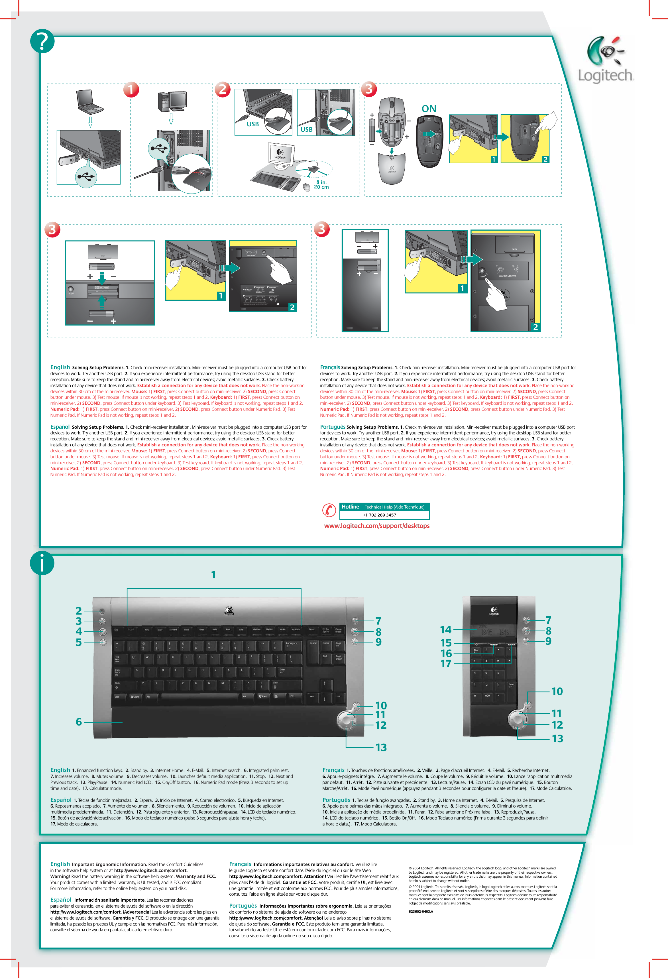 iEnglish  1. Enhanced function keys.  2. Stand by.  3. Internet Home.  4. E-Mail.  5. Internet search.  6. Integrated palm rest.  7. Increases volume.  8. Mutes volume.  9. Decreases volume.  10. Launches default media application.  11. Stop.  12. Next and Previous track.  13. Play/Pause.  14. Numeric Pad LCD.  15. On/Off button.  16. Numeric Pad mode (Press 3 seconds to set up time and date).  17. Calculator mode.    Español  1. Teclas de función mejoradas.  2. Espera.  3. Inicio de Internet.  4. Correo electrónico.  5. Búsqueda en Internet.  6. Reposamanos acoplado.  7. Aumento de volumen.  8. Silenciamiento.  9. Reducción de volumen.  10. Inicio de aplicación multimedia predeterminada.  11. Detención.  12. Pista siguiente y anterior.  13. Reproducción/pausa.  14. LCD de teclado numérico.  15. Botón de activación/desactivación.  16. Modo de teclado numérico (pulse 3 segundos para ajusta hora y fecha).  17. Modo de calculadora.  Français  1. Touches de fonctions améliorées.  2. Veille.  3. Page d&apos;accueil Internet.  4. E-Mail.  5. Recherche Internet.  6. Appuie-poignets intégré.  7. Augmente le volume.  8. Coupe le volume.  9. Réduit le volume.  10. Lance l&apos;application multimédia par défaut.  11. Arrêt.  12. Piste suivante et précédente.  13. Lecture/Pause.  14. Ecran LCD du pavé numérique.  15. Bouton Marche/Arrêt.  16. Mode Pavé numérique (appuyez pendant 3 secondes pour configurer la date et l&apos;heure).  17. Mode Calculatrice.  Português  1. Teclas de função avançadas.  2. Stand by.  3. Home da Internet.  4. E-Mail.  5. Pesquisa de Internet.  6. Apoio para palmas das mãos integrado.  7. Aumenta o volume.  8. Silencia o volume.  9. Diminui o volume.  10. Inicia a aplicação de média predefinida.  11.  Parar.  12. Faixa anterior e Próxima faixa.  13. Reproduzir/Pausa.  14. LCD do teclado numérico.  15. Botão On/Off.  16. Modo Teclado numérico (Prima durante 3 segundos para definir a hora e data.).  17. Modo Calculadora. 23456789101112131English  Solving Setup Problems. 1. Check mini-receiver installation. Mini-receiver must be plugged into a computer USB port for devices to work. Try another USB port. 2. If you experience intermittent performance, try using the desktop USB stand for better reception. Make sure to keep the stand and mini-receiver away from electrical devices; avoid metallic surfaces. 3. Check battery installation of any device that does not work. Establish a connection for any device that does not work. Place the non-working devices within 30 cm of the mini-receiver. Mouse: 1) FIRST, press Connect button on mini-receiver. 2) SECOND, press Connect button under mouse. 3) Test mouse. If mouse is not working, repeat steps 1 and 2. Keyboard: 1) FIRST, press Connect button on mini-receiver. 2) SECOND, press Connect button under keyboard. 3) Test keyboard. If keyboard is not working, repeat steps 1 and 2. Numeric Pad: 1) FIRST, press Connect button on mini-receiver. 2) SECOND, press Connect button under Numeric Pad. 3) Test Numeric Pad. If Numeric Pad is not working, repeat steps 1 and 2.   Español  Solving Setup Problems. 1. Check mini-receiver installation. Mini-receiver must be plugged into a computer USB port for devices to work. Try another USB port. 2. If you experience intermittent performance, try using the desktop USB stand for better reception. Make sure to keep the stand and mini-receiver away from electrical devices; avoid metallic surfaces. 3. Check battery installation of any device that does not work. Establish a connection for any device that does not work. Place the non-working devices within 30 cm of the mini-receiver. Mouse: 1) FIRST, press Connect button on mini-receiver. 2) SECOND, press Connect button under mouse. 3) Test mouse. If mouse is not working, repeat steps 1 and 2. Keyboard: 1) FIRST, press Connect button on mini-receiver. 2) SECOND, press Connect button under keyboard. 3) Test keyboard. If keyboard is not working, repeat steps 1 and 2. Numeric Pad: 1) FIRST, press Connect button on mini-receiver. 2) SECOND, press Connect button under Numeric Pad. 3) Test Numeric Pad. If Numeric Pad is not working, repeat steps 1 and 2.  Français Solving Setup Problems. 1. Check mini-receiver installation. Mini-receiver must be plugged into a computer USB port for devices to work. Try another USB port. 2. If you experience intermittent performance, try using the desktop USB stand for better reception. Make sure to keep the stand and mini-receiver away from electrical devices; avoid metallic surfaces. 3. Check battery installation of any device that does not work. Establish a connection for any device that does not work. Place the non-working devices within 30 cm of the mini-receiver. Mouse: 1) FIRST, press Connect button on mini-receiver. 2) SECOND, press Connect button under mouse. 3) Test mouse. If mouse is not working, repeat steps 1 and 2. Keyboard: 1) FIRST, press Connect button on mini-receiver. 2) SECOND, press Connect button under keyboard. 3) Test keyboard. If keyboard is not working, repeat steps 1 and 2. Numeric Pad: 1) FIRST, press Connect button on mini-receiver. 2) SECOND, press Connect button under Numeric Pad. 3) Test Numeric Pad. If Numeric Pad is not working, repeat steps 1 and 2. Português Solving Setup Problems. 1. Check mini-receiver installation. Mini-receiver must be plugged into a computer USB port for devices to work. Try another USB port. 2. If you experience intermittent performance, try using the desktop USB stand for better reception. Make sure to keep the stand and mini-receiver away from electrical devices; avoid metallic surfaces. 3. Check battery installation of any device that does not work. Establish a connection for any device that does not work. Place the non-working devices within 30 cm of the mini-receiver. Mouse: 1) FIRST, press Connect button on mini-receiver. 2) SECOND, press Connect button under mouse. 3) Test mouse. If mouse is not working, repeat steps 1 and 2. Keyboard: 1) FIRST, press Connect button on mini-receiver. 2) SECOND, press Connect button under keyboard. 3) Test keyboard. If keyboard is not working, repeat steps 1 and 2. Numeric Pad: 1) FIRST, press Connect button on mini-receiver. 2) SECOND, press Connect button under Numeric Pad. 3) Test Numeric Pad. If Numeric Pad is not working, repeat steps 1 and 2.  ?33118 in.20 cmUSB2221ON333312CONNECT MEDIAPAD21121?2121231 2CONNECT KEYBOARDCHECK BASE STATION CHECK BATTERIESCONNECT MOUSE CONNECT MEDIAPAD–++–•   Check that cables are connected.•   Kabel angeschlossen?•   Vérifiez la connexion des cábles.•   Compruebe la conexión de los cables.•   Press Connect buttn under the device, then press the Base Station Connect button.•   Drucken Sie erst &quot;Connect&quot; auf der Gerateunterseite, dann an der Base Station.•   Pressez le bouton Connect sous la souris puis pressez le bouton Connect de la Base Station.•   Puisé el botón Connect bajo el dispositivo, pulse el botón Connect de la Base Station.•   Check batteries.•   Batterien uberpruft?•   Vérifiez les piles.•   Compruebe las pilas.---21USB1716151410987111213+1 702 269 3457Hotline     Technical HelpHotline      (Aide Technique)www.logitech.com/support/desktopswww.logitech.com/support/desktops© 2004 Logitech. All rights reserved. Logitech, the Logitech logo, and other Logitech marks are owned by Logitech and may be registered. All other trademarks are the property of their respective owners. Logitech assumes no responsibility for any errors that may appear in this manual. Information contained herein is subject to change without notice.© 2004 Logitech. Tous droits réservés. Logitech, le logo Logitech et les autres marques Logitech sont la propriété exclusive de Logitech et sont susceptibles d’être des marques déposées. Toutes les autres marques sont la propriété exclusive de leurs détenteurs respectifs. Logitech décline toute responsabilité en cas d&apos;erreurs dans ce manuel. Les informations énoncées dans le présent document peuvent faire l’objet de modifications sans avis préalable. 623602-0403.AEnglish  Important Ergonomic Information. Read the Comfort Guidelines in the software help system or at http://www.logitech.com/comfort.  Warning! Read the battery warning in the software help system. Warranty and FCC. Your product comes with a limited  warranty, is UL tested, and is FCC compliant. For more information, refer to the online help system on your hard disk.  Español  Información sanitaria importante. Lea las recomendaciones para evitar el cansancio, en el sistema de ayuda del software o en la dirección http://www.logitech.com/comfort. ¡Advertencia! Lea la advertencia sobre las pilas en el sistema de ayuda del software. Garantía y FCC. El producto se entrega con una garantía limitada, ha pasado las pruebas UL y cumple con las normativas FCC. Para más información, consulte el sistema de ayuda en pantalla, ubicado en el disco duro.  Français  Informations importantes relatives au confort. Veuillez lire le guide Logitech et votre confort dans l’Aide du logiciel ou sur le site Web http://www.logitech.com/comfort. Attention! Veuillez lire l’avertissement relatif aux piles dans l’Aide du logiciel. Garantie et FCC. Votre produit, certifié UL, est livré avec une garantie limitée et est conforme aux normes FCC. Pour de plus amples informations, consultez l’aide en ligne située sur votre disque dur.Português  Informações importantes sobre ergonomia. Leia as orientações de conforto no sistema de ajuda do software ou no endereço http://www.logitech.com/comfort. Atenção! Leia o aviso sobre pilhas no sistema de ajuda do software. Garantia e FCC. Este produto tem uma garantia limitada, foi submetido ao teste UL e está em conformidade com FCC. Para mais informações, consulte o sistema de ajuda online no seu disco rígido. 