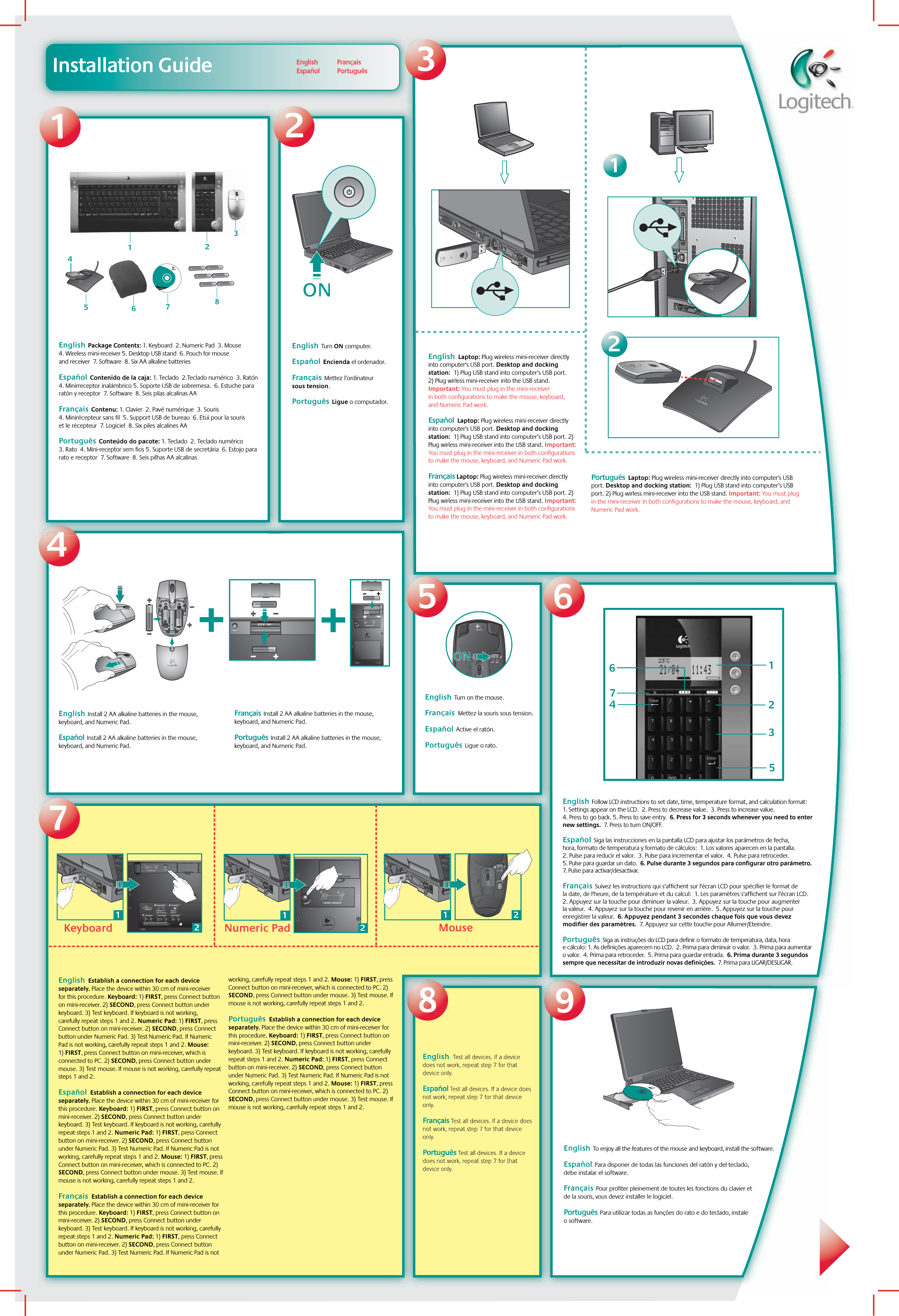 Installation GuideEnglish  Laptop: Plug wireless mini-receiver directly into computer&apos;s USB port. Desktop and docking station:  1) Plug USB stand into computer’s USB port. 2) Plug wirless mini-receiver into the USB stand. Important: You must plug in the mini-receiver in both configurations to make the mouse, keyboard, and Numeric Pad work.  Español  Laptop: Plug wireless mini-receiver directly into computer&apos;s USB port. Desktop and docking station:  1) Plug USB stand into computer’s USB port. 2) Plug wirless mini-receiver into the USB stand. Important: You must plug in the mini-receiver in both configurations to make the mouse, keyboard, and Numeric Pad work. Français Laptop: Plug wireless mini-receiver directly into computer&apos;s USB port. Desktop and docking station:  1) Plug USB stand into computer’s USB port. 2) Plug wirless mini-receiver into the USB stand. Important: You must plug in the mini-receiver in both configurations to make the mouse, keyboard, and Numeric Pad work.Português  Laptop: Plug wireless mini-receiver directly into computer&apos;s USB port. Desktop and docking station:  1) Plug USB stand into computer’s USB port. 2) Plug wirless mini-receiver into the USB stand. Important: You must plug in the mini-receiver in both configurations to make the mouse, keyboard, and Numeric Pad work.12CONNECT MEDIAPADEnglish  Install 2 AA alkaline batteries in the mouse, keyboard, and Numeric Pad.    Español  Install 2 AA alkaline batteries in the mouse, keyboard, and Numeric Pad.  Français  Install 2 AA alkaline batteries in the mouse, keyboard, and Numeric Pad.  Português  Install 2 AA alkaline batteries in the mouse, keyboard, and Numeric Pad.  4LogitechEnglish  To enjoy all the features of the mouse and keyboard, install the software.Español  Para disponer de todas las funciones del ratón y del teclado, debe instalar el software.  Français  Pour profiter pleinement de toutes les fonctions du clavier et de la souris, vous devez installer le logiciel.  Português  Para utilizar todas as funções do rato e do teclado, instale o software. English  Package Contents: 1. Keyboard  2. Numeric Pad  3. Mouse  4. Wireless mini-receiver 5. Desktop USB stand  6. Pouch for mouse and receiver  7. Software  8. Six AA alkaline batteriesEspañol  Contenido de la caja: 1. Teclado  2.Teclado numérico  3. Ratón  4. Minirreceptor inalámbrico 5. Soporte USB de sobremesa.  6. Estuche para ratón y receptor  7. Software  8. Seis pilas alcalinas AA  Français  Contenu: 1. Clavier  2. Pavé numérique  3. Souris  4. Minirécepteur sans fil  5. Support USB de bureau  6. Etui pour la souris et le récepteur  7. Logiciel  8. Six piles alcalines AA  Português  Conteúdo do pacote: 1. Teclado  2. Teclado numérico  3. Rato  4. Mini-receptor sem fios 5. Suporte USB de secretária  6. Estojo para rato e receptor  7. Software  8. Seis pilhas AA alcalinas English  Turn ON computer.    Español  Encienda el ordenador.  Français  Mettez l’ordinateur sous tension.  Português  Ligue o computador.ONON12321ONON5968English  Test all devices. If a device does not work, repeat step 7 for that device only. Español Test all devices. If a device does not work, repeat step 7 for that device only.Français Test all devices. If a device does not work, repeat step 7 for that device only. Português Test all devices. If a device does not work, repeat step 7 for that device only.  7English  Establish a connection for each device separately. Place the device within 30 cm of mini-receiver for this procedure. Keyboard: 1) FIRST, press Connect button on mini-receiver. 2) SECOND, press Connect button under keyboard. 3) Test keyboard. If keyboard is not working, carefully repeat steps 1 and 2. Numeric Pad: 1) FIRST, press Connect button on mini-receiver. 2) SECOND, press Connect button under Numeric Pad. 3) Test Numeric Pad. If Numeric Pad is not working, carefully repeat steps 1 and 2. Mouse: 1) FIRST, press Connect button on mini-receiver, which is connected to PC. 2) SECOND, press Connect button under mouse. 3) Test mouse. If mouse is not working, carefully repeat steps 1 and 2.  Español  Establish a connection for each device separately. Place the device within 30 cm of mini-receiver for this procedure. Keyboard: 1) FIRST, press Connect button on mini-receiver. 2) SECOND, press Connect button under keyboard. 3) Test keyboard. If keyboard is not working, carefully repeat steps 1 and 2. Numeric Pad: 1) FIRST, press Connect button on mini-receiver. 2) SECOND, press Connect button under Numeric Pad. 3) Test Numeric Pad. If Numeric Pad is not working, carefully repeat steps 1 and 2. Mouse: 1) FIRST, press Connect button on mini-receiver, which is connected to PC. 2) SECOND, press Connect button under mouse. 3) Test mouse. If mouse is not working, carefully repeat steps 1 and 2.  Français  Establish a connection for each device separately. Place the device within 30 cm of mini-receiver for this procedure. Keyboard: 1) FIRST, press Connect button on mini-receiver. 2) SECOND, press Connect button under keyboard. 3) Test keyboard. If keyboard is not working, carefully repeat steps 1 and 2. Numeric Pad: 1) FIRST, press Connect button on mini-receiver. 2) SECOND, press Connect button under Numeric Pad. 3) Test Numeric Pad. If Numeric Pad is not working, carefully repeat steps 1 and 2. Mouse: 1) FIRST, press Connect button on mini-receiver, which is connected to PC. 2) SECOND, press Connect button under mouse. 3) Test mouse. If mouse is not working, carefully repeat steps 1 and 2. Português  Establish a connection for each device separately. Place the device within 30 cm of mini-receiver for this procedure. Keyboard: 1) FIRST, press Connect button on mini-receiver. 2) SECOND, press Connect button under keyboard. 3) Test keyboard. If keyboard is not working, carefully repeat steps 1 and 2. Numeric Pad: 1) FIRST, press Connect button on mini-receiver. 2) SECOND, press Connect button under Numeric Pad. 3) Test Numeric Pad. If Numeric Pad is not working, carefully repeat steps 1 and 2. Mouse: 1) FIRST, press Connect button on mini-receiver, which is connected to PC. 2) SECOND, press Connect button under mouse. 3) Test mouse. If mouse is not working, carefully repeat steps 1 and 2.  78456www.logitech.comLogitech321MouseKeyboard Numeric Pad21121?2121231 2CONNECT KEYBOARDCHECK BASE STATION CHECK BATTERIESCONNECT MOUSE CONNECT MEDIAPAD–++–•   Check that cables are connected.•   Kabel angeschlossen?•   Vérifiez la connexion des cábles.•   Compruebe la conexión de los cables.•   Press Connect buttn under the device, then press the Base Station Connect button.•   Drucken Sie erst &quot;Connect&quot; auf der Gerateunterseite, dann an der Base Station.•   Pressez le bouton Connect sous la souris puis pressez le bouton Connect de la Base Station.•   Puisé el botón Connect bajo el dispositivo, pulse el botón Connect de la Base Station.•   Check batteries.•   Batterien uberpruft?•   Vérifiez les piles.•   Compruebe las pilas.---2112CONNECT MEDIAPAD12English    EspañolFrançais Português  7142356English  Turn on the mouse.Français  Mettez la souris sous tension. Español  Active el ratón. Português  Ligue o rato.English  Follow LCD instructions to set date, time, temperature format, and calculation format: 1. Settings appear on the LCD.  2. Press to decrease value.  3. Press to increase value.  4. Press to go back. 5. Press to save entry.  6. Press for 3 seconds whenever you need to enter new settings.  7. Press to turn ON/OFF.Español  Siga las instrucciones en la pantalla LCD para ajustar los parámetros de fecha, hora, formato de temperatura y formato de cálculos:  1. Los valores aparecen en la pantalla.  2. Pulse para reducir el valor.  3. Pulse para incrementar el valor.  4. Pulse para retroceder.  5. Pulse para guardar un dato.  6. Pulse durante 3 segundos para configurar otro parámetro.  7. Pulse para activar/desactivar.Français  Suivez les instructions qui s&apos;affichent sur l&apos;écran LCD pour spécifier le format de la date, de l&apos;heure, de la température et du calcul:  1. Les paramètres s&apos;affichent sur l&apos;écran LCD.  2. Appuyez sur la touche pour diminuer la valeur.  3. Appuyez sur la touche pour augmenter la valeur.  4. Appuyez sur la touche pour revenir en arrière.  5. Appuyez sur la touche pour enregistrer la valeur.  6. Appuyez pendant 3 secondes chaque fois que vous devez modifier des paramètres.  7. Appuyez sur cette touche pour Allumer/Eteindre. Português  Siga as instruções do LCD para definir o formato de temperatura, data, hora e cálculo: 1. As definições aparecem no LCD.  2. Prima para diminuir o valor.  3. Prima para aumentar o valor.  4. Prima para retroceder.  5. Prima para guardar entrada.  6. Prima durante 3 segundos sempre que necessitar de introduzir novas definições.  7. Prima para LIGAR/DESLIGAR.