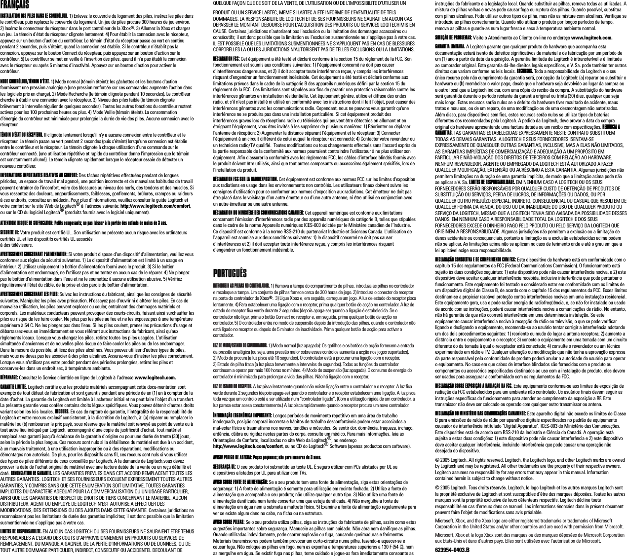 FRANÇAIS INSTALLATION DES PILES DANS LE CONTRÔLEUR. 1) Enlevez le couvercle du logement des piles, insérez les piles dans le contrôleur, puis replacez le couvercle du logement. Un jeu de piles procure 300 heures de jeu environ. 2) Insérez le connecteur du récepteur dans le port contrôleur de la Xbox®. 3) Allumez la Xbox et chargez un jeu. Le témoin d’état du récepteur clignote lentement. 4) Pour établir la connexion avec le récepteur, appuyez sur un bouton d’action du contrôleur. Le témoin d’état du récepteur passe au vert en continu pendant 2 secondes, puis s’éteint, quand la connexion est établie. Si le contrôleur n’établit pas la connexion, appuyez sur le bouton Connect du récepteur, puis appuyez sur un bouton d’action sur le contrôleur. 5) Le contrôleur se met en veille à l’insertion des piles, quand il n’a pas établi la connexion avec le récepteur ou après 5 minutes d’inactivité. Appuyez sur un bouton d’action pour activer le contrôleur.MODE CONTRÔLEUR/TÉMOIN D’ÉTAT. 1) Mode normal (témoin éteint): les gâchettes et les boutons d&apos;action fournissent une pression analogique (une pression renforcée sur ces commandes augmente l&apos;action dans les logiciels pris en charge). 2) Mode Recherche (le témoin clignote pendant 10 secondes). Le contrôleur cherche à établir une connexion avec le récepteur. 3) Niveau des piles faible (le témoin clignote brièvement à intervalle régulier de quelques secondes). Toutes les autres fonctions du contrôleur restent actives pour les 100 prochaines heures ou plus. 4) Mode Veille (témoin éteint). La consommation d’énergie du contrôleur est minimisée pour prolongée la durée de vie des piles. Aucune connexion avec le récepteur.TÉMOIN D’ÉTAT DU RÉCEPTEUR. Il clignote lentement lorsqu&apos;il n&apos;y a aucune connexion entre le contrôleur et le récepteur. Le témoin passe au vert pendant 2 secondes (puis s&apos;éteint) lorsqu&apos;une connexion est établie entre le contrôleur et le récepteur. Le témoin clignote à chaque utilisation d’une commande sur le contrôleur connecté. (une utilisation répétitive et rapide du contrôleur donne l&apos;impression que le témoin est constamment allumé). Le témoin clignote rapidement lorsque le récepteur essaie de détecter un nouveau contrôleur.INFORMATIONS IMPORTANTES RELATIVES AU CONFORT: Des tâches répétitives effectuées pendant de longues périodes, un espace de travail mal agencé, une position incorrecte et de mauvaises habitudes de travail peuvent entraîner de l&apos;inconfort, voire des blessures au niveau des nerfs, des tendons et des muscles. Si vous ressentez des douleurs, engourdissements, faiblesses, gonflements, brûlures, crampes ou raideurs à ces endroits, consultez un médecin. Pour plus d’informations, veuillez consulter le guide Logitech et votre confort sur le site Web de Logitech® à l’adresse suivante: http://www.logitech.com/comfort, ou sur le CD du logiciel Logitech® (produits fournis avec le logiciel uniquement). ATTENTION! RISQUE DE SUFFOCATION: Petits composants; ne pas laisser à la portée des enfants de moins de 3 ans.SECURITE UL: Votre produit est certifié UL. Son utilisation ne présente aucun risque avec les ordinateurs certifiés UL et les dispositifs certifiés UL associés à des téléviseurs. AVERTISSEMENT CONCERNANT L&apos;ALIMENTATION: Si votre produit dispose d&apos;un dispositif d&apos;alimentation, veuillez vous conformer aux règles de sécurité suivantes. 1) Le dispositif d&apos;alimentation est limité à un usage en intérieur. 2) Utilisez uniquement le boîtier d&apos;alimentation fourni avec le produit. 3) Si le boîtier d&apos;alimentation est endommagé, ne l&apos;utilisez pas et ne tentez en aucun cas de le réparer. 4) Ne plongez pas le boîtier d&apos;alimentation dans l&apos;eau et ne le soumettez à aucune utilisation abusive. 5) Vérifiez régulièrement l&apos;état du câble, de la prise et des parois du boîtier d&apos;alimentation. AVERTISSEMENT CONCERNANT LES PILES: Suivez les instructions du fabricant, ainsi que les consignes de sécurité suivantes. Manipulez les piles avec précaution. N&apos;essayez pas d&apos;ouvrir ni d&apos;altérer les piles. En cas de mauvaise utilisation, les piles peuvent exploser ou couler, entraînant des dommages matériels et corporels. Les matériaux conducteurs peuvent provoquer des courts-circuits, faisant ainsi surchauffer les piles au risque de les faire couler. Ne jetez pas les piles au feu et ne les exposez pas à une température supérieure à 54 C. Ne les plongez pas dans l&apos;eau. Si les piles coulent, prenez les précautions d&apos;usage et débarrassez-vous en immédiatement en vous référant aux instructions du fabricant, ainsi qu&apos;aux règlements locaux. Lorsque vous changez les piles, retirez toutes les piles usagées. L&apos;utilisation simultanée d&apos;anciennes et de nouvelles piles risque de faire couler les piles ou de les endommager. Dans la mesure du possible, utilisez des piles alcalines. Vous pouvez utiliser d&apos;autres types de piles, mais vous ne devez pas les associer à des piles alcalines. Assurez-vous d&apos;insérer les piles correctement. Lorsque vous n&apos;utilisez pas votre produit pendant des périodes prolongées, retirez les piles et conservez-les dans un endroit sec, à température ambiante.   DÉPANNAGE: Consultez le Service clientèle en ligne de Logitech à l’adresse www.logitech.com.GARANTIE LIMITÉE. Logitech certifie que les produits matériels accompagnant cette docu-mentation sont exempts de tout défaut de fabrication et sont garantis pendant une période de un (1) an à compter de la date d&apos;achat. La garantie de Logitech est limitée à l&apos;acheteur initial et ne peut faire l&apos;objet d&apos;un transfert. La présente garantie vous confère certains droits légaux spécifiques. Vous pouvez détenir d&apos;autres droits variant selon les lois locales. RECOURS. En cas de rupture de garantie, l’intégralité de la responsabilité de Logitech et votre recours exclusif consisteront, à la discrétion de Logitech, à: (a) réparer ou remplacer le matériel ou (b) rembourser le prix payé, sous réserve que le matériel soit renvoyé au point de vente ou à tout autre lieu indiqué par Logitech, accompagné d’une copie du justificatif d’achat. Tout matériel remplacé sera garanti jusqu&apos;à échéance de la garantie d&apos;origine ou pour une durée de trente (30) jours, selon la période la plus longue. Ces recours sont nuls si la défaillance du matériel est due à un accident, à un mauvais traitement, à une utilisation inappropriée ou à des réparations, modifications ou démontages non autorisés. De plus, pour les dispositifs sans fil, ces recours sont nuls si vous utilisez des types de piles différents de ceux conseillés par Logitech. A la demande de Logitech,vous devez prouver la date de l&apos;achat original du matériel avec une facture datée de la vente ou un reçu détaillé et daté. RENONCIATION DE GARANTIE. LES GARANTIES PREVUES DANS CET ACCORD REMPLACENT TOUTES LES AUTRES GARANTIES. LOGITECH ET SES FOURNISSEURS EXCLUENT EXPRESSEMENT TOUTES AUTRES GARANTIES, Y COMPRIS SANS QUE CETTE ENUMERATION SOIT LIMITATIVE, TOUTES GARANTIES IMPLICITES DU CARACTERE ADEQUAT POUR LA COMMERCIALISATION OU UN USAGE PARTICULIER, AINSI QUE LES GARANTIES DE RESPECT DE DROITS DE TIERS CONCERNANT LE MATERIEL. AUCUN DISTRIBUTEUR, AGENT OU EMPLOYE DE LOGITECH N&apos;EST AUTORISE A EFFECTUER DES MODIFICATIONS, DES EXTENSIONS OU DES AJOUTS DANS CETTE GARANTIE. Certaines juridictions ne reconnaissent pas les limitations de durée des garanties implicites; il est donc possible que la limitation susmentionnée ne s’applique pas à votre cas.LIMITES DE RESPONSABILITE. EN AUCUN CAS LOGITECH OU SES FOURNISSEURS NE SAURAIENT ETRE TENUS RESPONSABLES A L’EGARD DES COUTS D’APPROVISIONNEMENT EN PRODUITS OU SERVICES DE REMPLACEMENT, DU MANQUE A GAGNER, DE LA PERTE D’INFORMATIONS OU DE DONNEES, OU DE TOUT AUTRE DOMMAGE PARTICULIER, INDIRECT, CONSECUTIF OU ACCIDENTEL DECOULANT DE QUELQUE FAÇON QUE CE SOIT DE LA VENTE, DE L’UTILISATION OU DE L’IMPOSSIBILITE D’UTILISER UN PRODUIT OU UN SERVICE LABTEC, MEME SI LABTEC A ETE INFORME DE L’EVENTUALITE DE TELS DOMMAGES. LA RESPONSABILITE DE LOGITECH ET DE SES FOURNISSEURS NE SAURAIT EN AUCUN CAS DEPASSER LE MONTANT DEBOURSE POUR L&apos;ACQUISITION DES PRODUITS OU SERVICES LOGITECH MIS EN CAUSE. Certaines juridictions n’autorisent pas l’exclusion ou la limitation des dommages accessoires ou consécutifs; il est donc possible que la limitation ou l’exclusion susmentionnée ne s’applique pas à votre cas. IL EST POSSIBLE QUE LES LIMITATIONS SUSMENTIONNEES NE S&apos;APPLIQUENT PAS EN CAS DE BLESSURES CORPORELLES LA OU LES JURIDICTIONS N&apos;AUTORISENT PAS DE TELLES EXCLUSIONS OU LA LIMITATIONS.DÉCLARATION FCC: Cet équipement a été testé et déclaré conforme à la section 15 du règlement de la FCC. Son fonctionnement est soumis aux conditions suivantes: 1) l&apos;équipement concerné ne doit pas causer d&apos;interférences dangereuses, et 2) il doit accepter toute interférence reçue, y compris les interférences risquant d&apos;engendrer un fonctionnement indésirable. Cet équipement a été testé et déclaré conforme aux limitations prévues dans le cadre de la catégorie B des appareils numériques défini par la section 15 du règlement de la FCC. Ces limitations sont stipulées aux fins de garantir une protection raisonnable contre les interférences gênantes en installation résidentielle. Cet équipement génère, utilise et diffuse des ondes radio, et s&apos;il n&apos;est pas installé ni utilisé en conformité avec les instructions dont il fait l&apos;objet, peut causer des interférences gênantes avec les communications radio. Cependant, nous ne pouvons vous garantir qu&apos;une interférence ne se produira pas dans une installation particulière. Si cet équipement produit des interférences graves lors de réceptions radio ou télévisées qui peuvent être détectées en allumant et en éteignant l&apos;équipement, vous êtes invités à les supprimer de plusieurs manières: 1) Réorienter ou déplacer l&apos;antenne de réception; 2) Augmenter la distance séparant l&apos;équipement et le récepteur; 3) Connecter l&apos;équipement à un circuit différent de celui auquel le récepteur est connecté; 4) Contacter votre revendeur ou un technicien radio/TV qualifié.  Toutes modifications ou tous changements effectués sans l&apos;accord exprès de la partie responsable de la conformité aux normes pourraient contraindre l&apos;utilisateur à ne plus utiliser son équipement. Afin d&apos;assurer la conformité avec les règlements FCC, les câbles d&apos;interface blindés fournis avec le produit doivent être utilisés, ainsi que tout autres composants ou accessoires également spécifiés, lors de l&apos;installation du produit.DÉCLARATION FCC SUR LA RADIOEXPOSITION. Cet équipement est conforme aux normes FCC sur les limites d&apos;exposition aux radiations en usage dans les environnements non contrôlés. Les utilisateurs finaux doivent suivre les consignes d’utilisation pour se conformer aux normes d&apos;exposition aux radiations. Cet émetteur ne doit pas être placé dans le voisinage d’un autre émetteur ou d’une autre antenne, ni être utilisé en conjonction avec un autre émetteur ou une autre antenne.DÉCLARATION DU MINISTÈRE DES COMMUNICATIONS CANADIEN: Cet appareil numérique est conforme aux limitations concernant l&apos;émission d&apos;interférences radio par des appareils numériques de catégorie B, telles que stipulées dans le cadre de la norme Appareils numériques ICES-003 édictée par le Ministère canadien de l’Industrie. Ce dispositif est conforme à la norme RSS-210 du partenariat Industrie et Sciences Canada. L&apos;utilisation de l&apos;appareil est soumise aux deux conditions suivantes: 1) le dispositif concerné ne doit pas causer d&apos;interférences et 2) il doit accepter toute interférence reçue, y compris les interférences risquant d&apos;engendrer un fonctionnement indésirable. PORTUGUÊS INTRODUZIR AS PILHAS NO CONTROLADOR. 1) Remova a tampa do compartimento de pilhas, introduza as pilhas no controlador e recoloque a tampa. Um conjunto de pilhas fornece cerca de 300 horas de jogo. 2) Introduza o conector do receptor na porta do controlador de Xbox®.  3) Ligue Xbox e, em seguida, carregue um jogo. A luz de estado do receptor pisca lentamente. 4) Para estabelecer uma ligação com o receptor, prima qualquer botão de acção no controlador. A luz de estado do receptor fica verde durante 2 segundos (depois apaga-se) quando a ligação é estabelecida. Se o controlador não ligar, prima o botão Connect no receptor e, em seguida, prima qualquer botão de acção no controlador. 5) O controlador entra no modo de suspensão depois da introdução das pilhas, quando o controlador não está ligado no receptor ou depois de 5 minutos de inactividade. Prima qualquer botão de acção para activar o controlador.LUZ DE MODO/ESTADO DO CONTROLADOR. 1) Modo normal (luz apagada): Os gatilhos e os botões de acção fornecem a entrada da pressão analógica (ou seja, uma pressão maior sobre esses controlos aumenta a acção nos jogos suportados). 2) Modo de procura (a luz pisca até 10 segundos). O controlador está a procurar uma ligação com o receptor. 3) Estado de pilha fraca (a luz pisca brevemente a intervalos de segundos). Todas as funções do controlador continuam a operar por mais 100 horas no mínimo. 4) Modo de suspensão (luz apagada). O consumo de energia do controlador é minimizado para prolongar a vida das pilhas. Não há ligação com o receptor.LUZ DE ESTADO DO RECEPTOR. A luz pisca lentamente quando não existe ligação entre o controlador e o receptor. A luz fica verde durante 2 segundos (depois apaga-se) quando o controlador e o receptor estabelecem uma ligação. A luz pisca toda vez que um controlo está a ser utilizado num “controlador ligado”. (Com a utilização rápida de um controlador, a luz parece estar acesa constantemente.) A luz pisca rapidamente quando o receptor procura um novo controlador.INFORMAÇÃO ERGONÔMICA IMPORTANTE: Longos períodos de movimento repetitivo em uma área de trabalho inadequada, posição corporal incorreta e hábitos de trabalho desconfortáveis podem estar associados a mal-estar físico e traumatismo nos nervos, tendões e músculos. Se sentir dor, dormência, fraqueza, inchaço, ardência, cãibra ou rigidez nestas partes do corpo, consulte um médico. Para mais informações, leia as Orientações de Conforto, localizadas no site Web da Logitech®, no endereço http://www.logitech.com/comfort, ou no CD do Logitech® Software (apenas productos com software). AVISO! PERIGO DE ASFIXIA: Peças pequenas; não para menores de 3 anos.SEGURANÇA UL: O seu produto foi submetido ao teste UL. É seguro utilizar com PCs alistados por UL ou dispositivos alistados por UL para utilizar com TVs. AVISO SOBRE FONTE DE ALIMENTAÇÃO: Se o seu produto tem uma fonte de alimentação, siga estas orientações de segurança: 1) A fonte de alimentação é somente para utilização em recinto fechado. 2) Utilize a fonte de alimentação que acompanha o seu produto; não utilize qualquer outro tipo. 3) Não utilize uma fonte de alimentação danificada nem tente consertar uma que esteja danificada. 4) Não mergulhe a fonte de alimentação em água nem a submeta a maltrato físico. 5) Examine a fonte de alimentação regularmente para ver se existe algum dano no cabo, na ficha ou na estrutura. AVISO SOBRE PILHAS: Se o seu produto utiliza pilhas, siga as instruções do fabricante de pilhas, assim como estas sugestões importantes sobre segurança. Manuseie as pilhas com cuidado. Não abra nem danifique as pilhas. Quando utilizadas indevidamente, pode ocorrer explosão ou fuga, causando queimaduras e ferimentos. Materiais transmissores podem também provocar um curto-circuito numa pilha, fazendo-a aquecer-se e causar fuga. Não coloque as pilhas em fogo, nem as exponha a temperaturas superiores a 130 F (54 C), nem as mergulhe em água. Se existir fuga nas pilhas, tome cuidado e jogue-as fora imediatamente consoante as instruções do fabricante e a legislação local. Quando substituir as pilhas, remova todas as utilizadas. A mistura de pilhas velhas e novas pode causar fuga ou ruptura das pilhas. Quando possível, substitua com pilhas alcalinas. Pode utilizar outros tipos de pilha, mas não as misture com alcalinas. Verifique se introduziu as pilhas correctamente. Quando não utilizar o produto por longos períodos de tempo, remova as pilhas e guarde-as num lugar fresco e seco à temperatura ambiente normal.   SOLUÇÃO DE PROBLEMAS: Visite o Atendimento ao Cliente on-line no endereço www.logitech.com.GARANTIA LIMITADA. A Logitech garante que qualquer produto de hardware que acompanha esta documentação estará isento de defeitos significativos de material e de fabricação por um período de um (1) ano a partir da data da aquisição. A garantia limitada da Logitech é intransferível e é limitada ao comprador original. Esta garantia dá-lhe direitos legais específicos, e V. Sa. pode também ter outros direitos que variam conforme as leis locais. RECURSOS. Toda a responsabilidade da Logitech e o seu único recurso pelo não cumprimento da garantia será, por opção da Logitech: (a) reparar ou substituir o hardware ou (b) reembolsar o valor pago, desde que o hardware seja devolvido ao lugar da compra ou a outro local que a Logitech indicar, com uma cópia do recibo da compra. A substituição do hardware será garantida durante o período restante da garantia original ou trinta (30) dias, qualquer que seja mais longo. Estes recursos serão nulos se o defeito do hardware tiver resultado de acidente, maus tratos e mau uso, ou de um reparo, de uma modificação ou de uma desmontagem não autorizados. Além disso, para dispositivos sem fios, estes recursos serão nulos se utilizar tipos de baterias diferentes dos recomendados pela Logitech. A pedido da Logitech, deve provar a data da compra original do hardware apresentando uma factura datada ou um recibo com especificações. RENÚNCIA A GARANTIAS. TAS GARANTIAS ESTABELECIDAS EXPRESSAMENTE NESTE CONTRATO SUBSTITUEM TODAS AS DEMAIS GARANTIAS. A LOGITECH E SEUS FORNECEDORES ISENTAM-SE EXPRESSAMENTE DE QUAISQUER OUTRAS GARANTIAS, INCLUSIVE, MAS A ELAS NÃO LIMITADOS, AS GARANTIAS IMPLÍCITAS DE COMERCIALIZAÇÃO E ADEQUAÇÃO A UM PROPÓSITO EM PARTICULAR E NÃO-VIOLAÇÃO DOS DIREITOS DE TERCEIROS COM RELAÇÃO AO HARDWARE. NENHUM REVENDEDOR, AGENTE OU EMPREGADO DA LOGITECH ESTÁ AUTORIZADO A FAZER QUALQUER MODIFICAÇÃO, EXTENSÃO OU ACRÉSCIMO A ESTA GARANTIA. Algumas jurisdições não permitem limitações na duração de uma garantia implícita, de modo que a limitação acima pode não se aplicar a V. Sa. LIMITES DE RESPONSABILIDADE. EM NENHUM CASO A LOGITECH OU OS SEUS FORNECEDORES SERÃO RESPONSÁVEIS POR QUALQUER CUSTO DE OBTENÇÃO DE PRODUTOS DE SUBSTITUIÇÃO OU SERVIÇOS, PERDA DE LUCROS, DE INFORMAÇÕES OU DADOS, OU POR QUALQUER OUTRO PREJUÍZO ESPECIAL, INDIRETO, CONSEQUENCIAL OU CASUAL QUE RESULTEM DE QUALQUER FORMA DA VENDA, DO USO OU DA INABILIDADE DO USO DE QUALQUER PRODUTO OU SERVIÇO DA LOGITECH, MESMO QUE A LOGITECH TENHA SIDO AVISADA DA POSSIBILIDADE DESSES DANOS. EM NENHUM CASO A RESPONSABILIDADE TOTAL DA LOGITECH E DOS SEUS FORNECEDORES EXCEDE O DINHEIRO PAGO PELO PRODUTO OU PELO SERVIÇO DA LOGITECH QUE ORIGINEM A RESPONSABILIDADE. Algumas jurisdições não permitem a exclusão ou a limitação de danos acidentais ou consequenciais, portanto a limitação ou a exclusão estabelecidas acima podem não se aplicar. As limitações acima não se aplicam no caso de ferimento onde e até o grau em que a lei aplicável exige essa responsabilidade.DECLARAÇÃO CONSULTIVA E DE CUMPRIMENTO COM FCC: Este dispositivo de hardware está em conformidade com o capítulo 15 dos regulamentos da FCC (Federal Communications Commission). O funcionamento está sujeito às duas condições seguintes: 1) este dispositivo pode não causar interferência nociva, e 2) este dispositivo deve aceitar qualquer interferência recebida, inclusive interferência que pode perturbar o funcionamento. Este equipamento foi testado e considerado estar em conformidade com os limites de um dispositivo digital de Classe B, de acordo com o capítulo 15 dos regulamentos da FCC. Esses limites destinam-se a propiciar razoável proteção contra interferências nocivas em uma instalação residencial. Este equipamento gera, usa e pode radiar energia de radiofreqüência, e, se não for instalado ou usado de acordo com as instruções, poderá causar interferência nociva a comunicações de rádio. No entanto, não há garantia de que não ocorrerá interferência em uma determinada instalação. Se este equipamento causar interferência nociva à recepção de rádio ou televisão, o que se pode verificar ligando e desligando o equipamento, recomenda-se ao usuário tentar corrigir a interferência adotando um dos dois procedimentos seguintes: 1) reoriente ou mude de lugar a antena receptora; 2) aumente a distância entre o equipamento e o receptor; 3) conecte o equipamento em uma tomada com um circuito diferente do da tomada à qual o receptador está conectado; 4) consulte o revendedor ou um técnico experimentado em rádio e TV. Qualquer alteração ou modificação que não tenha a aprovação expressa da parte responsável pela conformidade do produto poderá anular a autoridade do usuário para operar o equipamento. No caso em que cabos de interface blindados são fornecidos com o produto ou componentes ou acessórios especificados destinados ao uso com a instalação do produto, eles devem ser usados para assegurar a conformidade com os regulamentos da FCC.DECLARAÇÃO SOBRE EXPOSIÇÃO A RADIAÇÃO DA FCC. Este equipamento conforma-se aos limites de exposição de radiação da FCC estabelecidos para um ambiente não controlado. Os usuários finais devem seguir as instruções específicas do funcionamento para atender ao cumprimento da exposição a RF. Este transmissor não deve ser colocado ou operado com qualquer outro transmissor ou antena.DECLARAÇÃO DO MINISTÉRIO DAS COMUNICAÇÕES CANADENSE: Este aparelho digital não excede os limites de Classe B para emissões de ruído de rádio por aparelhos digitais especificados no padrão de equipamento causador de interferência intitulado &quot;Digital Apparatus&quot;, ICES-003 do Ministério das Comunicações. Este dispositivo está de acordo com RSS-210 da Indústria e Ciência do Canadá. A operação está sujeita a estas duas condições: 1) este dispositivo pode não causar interferência e 2) este dispositivo deve aceitar qualquer interferência, incluindo interferência que pode causar uma operação não desejada do dispositivo.© 2005 Logitech. All rights reserved. Logitech, the Logitech logo, and other Logitech marks are owned by Logitech and may be registered. All other trademarks are the property of their respective owners. Logitech assumes no responsibility for any errors that may appear in this manual. Information contained herein is subject to change without notice. © 2005 Logitech. Tous droits réservés. Logitech, le logo Logitech et les autres marques Logitech sont la propriété exclusive de Logitech et sont susceptibles d’être des marques déposées. Toutes les autres marques sont la propriété exclusive de leurs détenteurs respectifs. Logitech décline toute responsabilité en cas d&apos;erreurs dans ce manuel. Les informations énoncées dans le présent document peuvent faire l’objet de modifications sans avis préalable. Microsoft, Xbox, and the Xbox logo are either registered trademarks or trademarks of Microsoft Corporation in the United States and/or other countries and are used with permission from Microsoft.Microsoft, Xbox et le logo Xbox sont des marques ou des marques déposées de Microsoft Corporation aux Etats-Unis et dans d&apos;autres pays. Elles sont utilisées avec l&apos;autorisation de Microsoft. 623954-0403.B