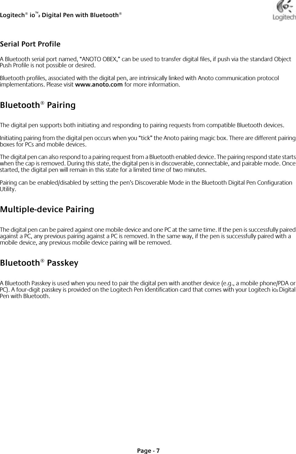 Logitech® io™2 Digital Pen with Bluetooth®Page - 7Serial Port ProfileA Bluetooth serial port named, “ANOTO OBEX,” can be used to transfer digital files, if push via the standard Object Push Profile is not possible or desired.Bluetooth profiles, associated with the digital pen, are intrinsically linked with Anoto communication protocol implementations. Please visit www.anoto.com for more information.Bluetooth® PairingThe digital pen supports both initiating and responding to pairing requests from compatible Bluetooth devices.Initiating pairing from the digital pen occurs when you “tick” the Anoto pairing magic box. There are different pairing boxes for PCs and mobile devices.The digital pen can also respond to a pairing request from a Bluetooth enabled device. The pairing respond state starts when the cap is removed. During this state, the digital pen is in discoverable, connectable, and pairable mode. Once started, the digital pen will remain in this state for a limited time of two minutes.Pairing can be enabled/disabled by setting the pen’s Discoverable Mode in the Bluetooth Digital Pen Configuration Utility. Multiple-device PairingThe digital pen can be paired against one mobile device and one PC at the same time. If the pen is successfully paired against a PC, any previous pairing against a PC is removed. In the same way, if the pen is successfully paired with a mobile device, any previous mobile device pairing will be removed. Bluetooth® PasskeyA Bluetooth Passkey is used when you need to pair the digital pen with another device (e.g., a mobile phone/PDA or PC). A four-digit passkey is provided on the Logitech Pen Identification card that comes with your Logitech io2 Digital Pen with Bluetooth. 