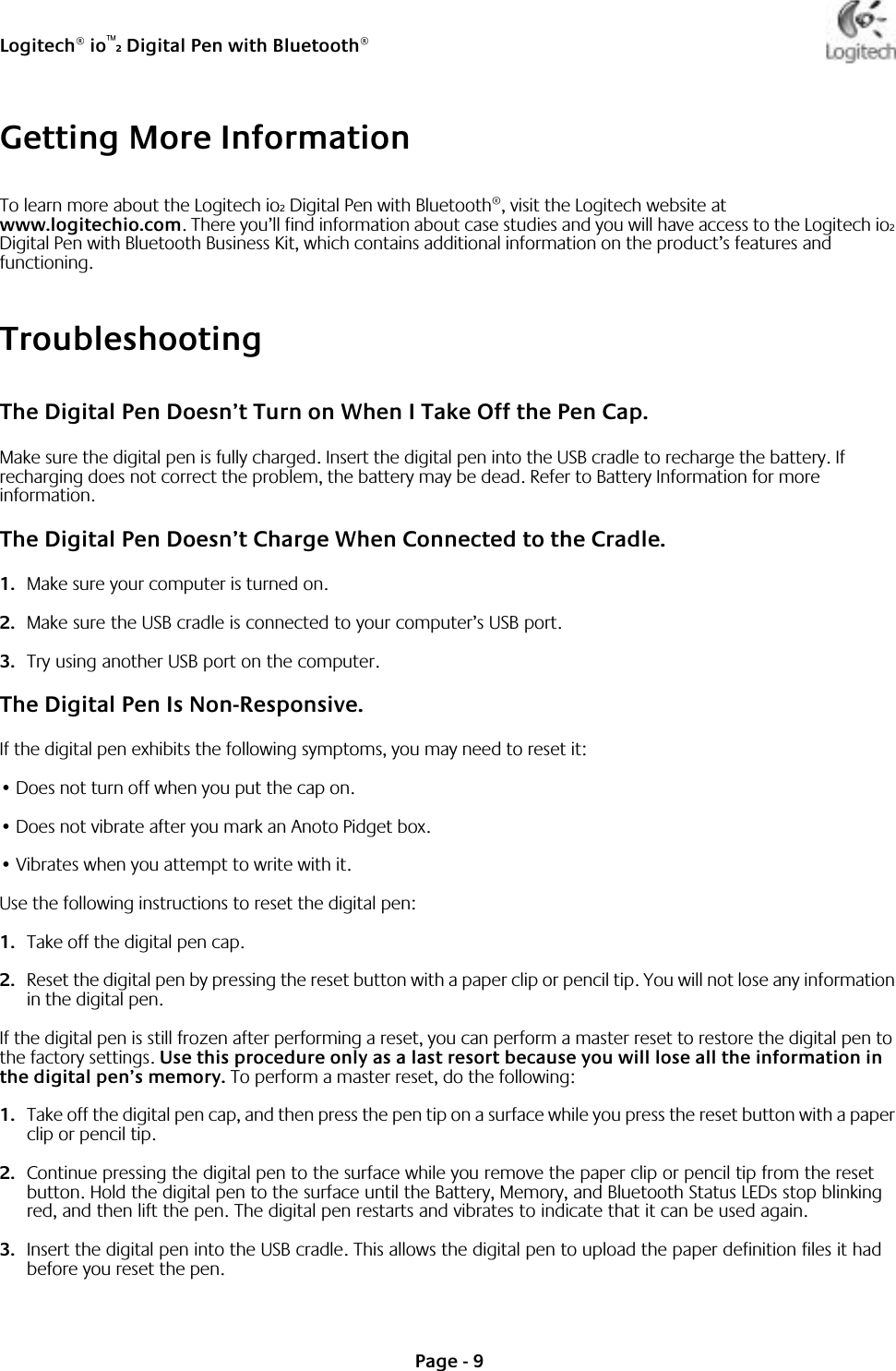 Logitech® io™2 Digital Pen with Bluetooth®Page - 9Getting More InformationTo learn more about the Logitech io2 Digital Pen with Bluetooth®, visit the Logitech website at www.logitechio.com. There you’ll find information about case studies and you will have access to the Logitech io2 Digital Pen with Bluetooth Business Kit, which contains additional information on the product’s features and functioning.TroubleshootingThe Digital Pen Doesn’t Turn on When I Take Off the Pen Cap.Make sure the digital pen is fully charged. Insert the digital pen into the USB cradle to recharge the battery. If recharging does not correct the problem, the battery may be dead. Refer to Battery Information for more information.The Digital Pen Doesn’t Charge When Connected to the Cradle.1. Make sure your computer is turned on. 2. Make sure the USB cradle is connected to your computer’s USB port. 3. Try using another USB port on the computer. The Digital Pen Is Non-Responsive.If the digital pen exhibits the following symptoms, you may need to reset it:•Does not turn off when you put the cap on.•Does not vibrate after you mark an Anoto Pidget box.•Vibrates when you attempt to write with it.Use the following instructions to reset the digital pen:1. Take off the digital pen cap.2. Reset the digital pen by pressing the reset button with a paper clip or pencil tip. You will not lose any information in the digital pen.If the digital pen is still frozen after performing a reset, you can perform a master reset to restore the digital pen to the factory settings. Use this procedure only as a last resort because you will lose all the information in the digital pen’s memory. To perform a master reset, do the following:1. Take off the digital pen cap, and then press the pen tip on a surface while you press the reset button with a paper clip or pencil tip.2. Continue pressing the digital pen to the surface while you remove the paper clip or pencil tip from the reset button. Hold the digital pen to the surface until the Battery, Memory, and Bluetooth Status LEDs stop blinking red, and then lift the pen. The digital pen restarts and vibrates to indicate that it can be used again.3. Insert the digital pen into the USB cradle. This allows the digital pen to upload the paper definition files it had before you reset the pen.