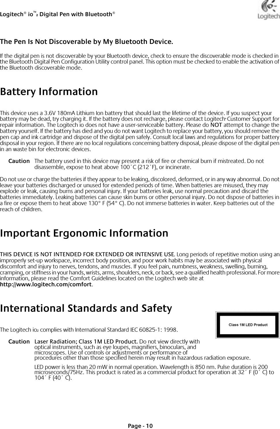 Logitech® io™2 Digital Pen with Bluetooth®Page - 10The Pen Is Not Discoverable by My Bluetooth Device.If the digital pen is not discoverable by your Bluetooth device, check to ensure the discoverable mode is checked in the Bluetooth Digital Pen Configuration Utility control panel. This option must be checked to enable the activation of the Bluetooth discoverable mode.Battery InformationThis device uses a 3.6V 180mA Lithium Ion battery that should last the lifetime of the device. If you suspect your battery may be dead, try charging it. If the battery does not recharge, please contact Logitech® Customer Support for repair information. The Logitech io does not have a user-serviceable battery. Please do NOT attempt to change the battery yourself. If the battery has died and you do not want Logitech to replace your battery, you should remove the pen cap and ink cartridge and dispose of the digital pen safely. Consult local laws and regulations for proper battery disposal in your region. If there are no local regulations concerning battery disposal, please dispose of the digital pen in an waste bin for electronic devices.Caution The battery used in this device may present a risk of fire or chemical burn if mistreated. Do not disassemble, expose to heat above 100˚C (212˚F), or incinerate.Do not use or charge the batteries if they appear to be leaking, discolored, deformed, or in any way abnormal. Do not leave your batteries discharged or unused for extended periods of time. When batteries are misused, they may explode or leak, causing burns and personal injury. If your batteries leak, use normal precaution and discard the batteries immediately. Leaking batteries can cause skin burns or other personal injury. Do not dispose of batteries in a fire or expose them to heat above 130° F (54° C). Do not immerse batteries in water. Keep batteries out of the reach of children. Important Ergonomic InformationTHIS DEVICE IS NOT INTENDED FOR EXTENDED OR INTENSIVE USE. Long periods of repetitive motion using an improperly set-up workspace, incorrect body position, and poor work habits may be associated with physical discomfort and injury to nerves, tendons, and muscles. If you feel pain, numbness, weakness, swelling, burning, cramping, or stiffness in your hands, wrists, arms, shoulders, neck, or back, see a qualified health professional. For more information, please read the Comfort Guidelines located on the Logitech web site at http://www.logitech.com/comfort.International Standards and SafetyThe Logitech io2 complies with International Standard IEC 60825-1: 1998. Caution Laser Radiation; Class 1M LED Product. Do not view directly with optical instruments, such as eye loupes, magnifiers, binoculars, and microscopes. Use of controls or adjustments or performance of procedures other than those specified herein may result in hazardous radiation exposure.LED power is less than 20 mW in normal operation. Wavelength is 850 nm. Pulse duration is 200 microseconds/75Hz. This product is rated as a commercial product for operation at 32˚ F (0˚ C) to 104˚ F (40˚ C).