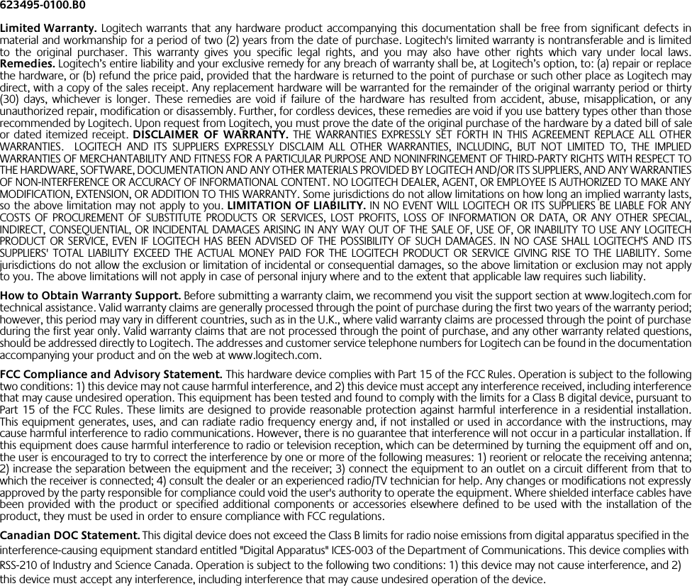 623495-0100.B0Limited Warranty. Logitech warrants that any hardware product accompanying this documentation shall be free from significant defects inmaterial and workmanship for a period of two (2) years from the date of purchase. Logitech&apos;s limited warranty is nontransferable and is limitedto the original purchaser. This warranty gives you specific legal rights, and you may also have other rights which vary under local laws.Remedies. Logitech’s entire liability and your exclusive remedy for any breach of warranty shall be, at Logitech’s option, to: (a) repair or replacethe hardware, or (b) refund the price paid, provided that the hardware is returned to the point of purchase or such other place as Logitech maydirect, with a copy of the sales receipt. Any replacement hardware will be warranted for the remainder of the original warranty period or thirty(30) days, whichever is longer. These remedies are void if failure of the hardware has resulted from accident, abuse, misapplication, or anyunauthorized repair, modification or disassembly. Further, for cordless devices, these remedies are void if you use battery types other than thoserecommended by Logitech. Upon request from Logitech, you must prove the date of the original purchase of the hardware by a dated bill of saleor dated itemized receipt. DISCLAIMER OF WARRANTY. THE WARRANTIES EXPRESSLY SET FORTH IN THIS AGREEMENT REPLACE ALL OTHERWARRANTIES.  LOGITECH AND ITS SUPPLIERS EXPRESSLY DISCLAIM ALL OTHER WARRANTIES, INCLUDING, BUT NOT LIMITED TO, THE IMPLIEDWARRANTIES OF MERCHANTABILITY AND FITNESS FOR A PARTICULAR PURPOSE AND NONINFRINGEMENT OF THIRD-PARTY RIGHTS WITH RESPECT TOTHE HARDWARE, SOFTWARE, DOCUMENTATION AND ANY OTHER MATERIALS PROVIDED BY LOGITECH AND/OR ITS SUPPLIERS, AND ANY WARRANTIESOF NON-INTERFERENCE OR ACCURACY OF INFORMATIONAL CONTENT. NO LOGITECH DEALER, AGENT, OR EMPLOYEE IS AUTHORIZED TO MAKE ANYMODIFICATION, EXTENSION, OR ADDITION TO THIS WARRANTY. Some jurisdictions do not allow limitations on how long an implied warranty lasts,so the above limitation may not apply to you. LIMITATION OF LIABILITY. IN NO EVENT WILL LOGITECH OR ITS SUPPLIERS BE LIABLE FOR ANYCOSTS OF PROCUREMENT OF SUBSTITUTE PRODUCTS OR SERVICES, LOST PROFITS, LOSS OF INFORMATION OR DATA, OR ANY OTHER SPECIAL,INDIRECT, CONSEQUENTIAL, OR INCIDENTAL DAMAGES ARISING IN ANY WAY OUT OF THE SALE OF, USE OF, OR INABILITY TO USE ANY LOGITECHPRODUCT OR SERVICE, EVEN IF LOGITECH HAS BEEN ADVISED OF THE POSSIBILITY OF SUCH DAMAGES. IN NO CASE SHALL LOGITECH&apos;S AND ITSSUPPLIERS&apos; TOTAL LIABILITY EXCEED THE ACTUAL MONEY PAID FOR THE LOGITECH PRODUCT OR SERVICE GIVING RISE TO THE LIABILITY. Somejurisdictions do not allow the exclusion or limitation of incidental or consequential damages, so the above limitation or exclusion may not applyto you. The above limitations will not apply in case of personal injury where and to the extent that applicable law requires such liability.How to Obtain Warranty Support. Before submitting a warranty claim, we recommend you visit the support section at www.logitech.com fortechnical assistance. Valid warranty claims are generally processed through the point of purchase during the first two years of the warranty period;however, this period may vary in different countries, such as in the U.K., where valid warranty claims are processed through the point of purchaseduring the first year only. Valid warranty claims that are not processed through the point of purchase, and any other warranty related questions,should be addressed directly to Logitech. The addresses and customer service telephone numbers for Logitech can be found in the documentationaccompanying your product and on the web at www.logitech.com.FCC Compliance and Advisory Statement. This hardware device complies with Part 15 of the FCC Rules. Operation is subject to the followingtwo conditions: 1) this device may not cause harmful interference, and 2) this device must accept any interference received, including interferencethat may cause undesired operation. This equipment has been tested and found to comply with the limits for a Class B digital device, pursuant toPart 15 of the FCC Rules. These limits are designed to provide reasonable protection against harmful interference in a residential installation.This equipment generates, uses, and can radiate radio frequency energy and, if not installed or used in accordance with the instructions, maycause harmful interference to radio communications. However, there is no guarantee that interference will not occur in a particular installation. Ifthis equipment does cause harmful interference to radio or television reception, which can be determined by turning the equipment off and on,the user is encouraged to try to correct the interference by one or more of the following measures: 1) reorient or relocate the receiving antenna;2) increase the separation between the equipment and the receiver; 3) connect the equipment to an outlet on a circuit different from that towhich the receiver is connected; 4) consult the dealer or an experienced radio/TV technician for help. Any changes or modifications not expresslyapproved by the party responsible for compliance could void the user&apos;s authority to operate the equipment. Where shielded interface cables havebeen provided with the product or specified additional components or accessories elsewhere defined to be used with the installation of theproduct, they must be used in order to ensure compliance with FCC regulations.Canadian DOC Statement. This digital device does not exceed the Class B limits for radio noise emissions from digital apparatus specified in the interference-causing equipment standard entitled &quot;Digital Apparatus&quot; ICES-003 of the Department of Communications. This device complies with RSS-210 of Industry and Science Canada. Operation is subject to the following two conditions: 1) this device may not cause interference, and 2) this device must accept any interference, including interference that may cause undesired operation of the device.