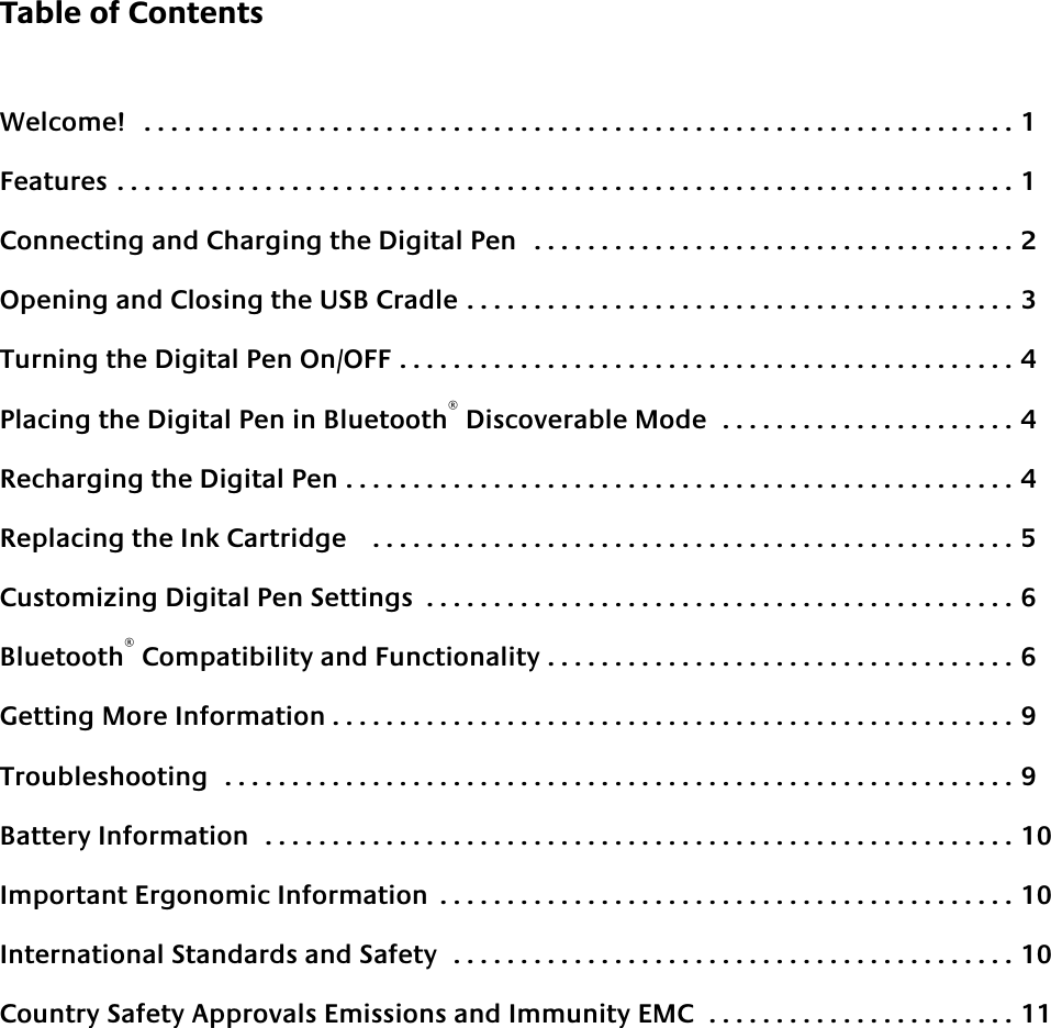 Table of ContentsWelcome!   . . . . . . . . . . . . . . . . . . . . . . . . . . . . . . . . . . . . . . . . . . . . . . . . . . . . . . . . . . . . . . . . . 1Features . . . . . . . . . . . . . . . . . . . . . . . . . . . . . . . . . . . . . . . . . . . . . . . . . . . . . . . . . . . . . . . . . . . 1Connecting and Charging the Digital Pen   . . . . . . . . . . . . . . . . . . . . . . . . . . . . . . . . . . . . 2Opening and Closing the USB Cradle . . . . . . . . . . . . . . . . . . . . . . . . . . . . . . . . . . . . . . . . . 3Turning the Digital Pen On/OFF . . . . . . . . . . . . . . . . . . . . . . . . . . . . . . . . . . . . . . . . . . . . . . 4Placing the Digital Pen in Bluetooth® Discoverable Mode  . . . . . . . . . . . . . . . . . . . . . . 4Recharging the Digital Pen . . . . . . . . . . . . . . . . . . . . . . . . . . . . . . . . . . . . . . . . . . . . . . . . . . 4Replacing the Ink Cartridge    . . . . . . . . . . . . . . . . . . . . . . . . . . . . . . . . . . . . . . . . . . . . . . . . 5Customizing Digital Pen Settings  . . . . . . . . . . . . . . . . . . . . . . . . . . . . . . . . . . . . . . . . . . . . 6Bluetooth® Compatibility and Functionality . . . . . . . . . . . . . . . . . . . . . . . . . . . . . . . . . . . 6Getting More Information . . . . . . . . . . . . . . . . . . . . . . . . . . . . . . . . . . . . . . . . . . . . . . . . . . . 9Troubleshooting  . . . . . . . . . . . . . . . . . . . . . . . . . . . . . . . . . . . . . . . . . . . . . . . . . . . . . . . . . . . 9Battery Information  . . . . . . . . . . . . . . . . . . . . . . . . . . . . . . . . . . . . . . . . . . . . . . . . . . . . . . . . 10Important Ergonomic Information  . . . . . . . . . . . . . . . . . . . . . . . . . . . . . . . . . . . . . . . . . . . 10International Standards and Safety  . . . . . . . . . . . . . . . . . . . . . . . . . . . . . . . . . . . . . . . . . . 10Country Safety Approvals Emissions and Immunity EMC  . . . . . . . . . . . . . . . . . . . . . . . 11