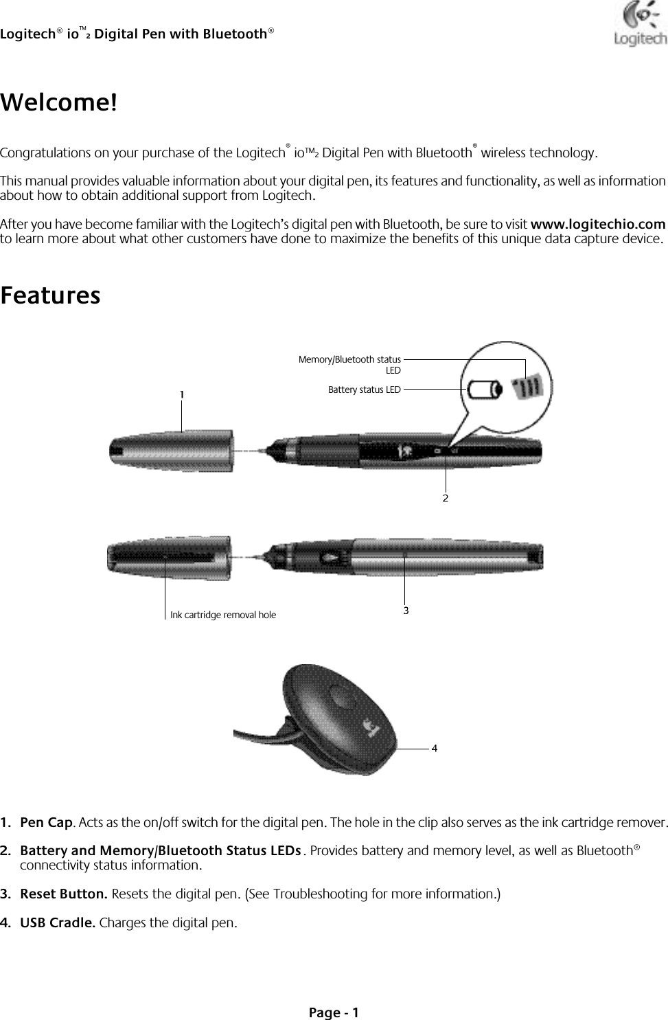 Logitech® io™2 Digital Pen with Bluetooth®Page - 1Welcome!Congratulations on your purchase of the Logitech® io™2 Digital Pen with Bluetooth® wireless technology.This manual provides valuable information about your digital pen, its features and functionality, as well as information about how to obtain additional support from Logitech.After you have become familiar with the Logitech’s digital pen with Bluetooth, be sure to visit www.logitechio.com to learn more about what other customers have done to maximize the benefits of this unique data capture device.Features1. Pen Cap. Acts as the on/off switch for the digital pen. The hole in the clip also serves as the ink cartridge remover.2. Battery and Memory/Bluetooth Status LEDs. Provides battery and memory level, as well as Bluetooth® connectivity status information.3. Reset Button. Resets the digital pen. (See Troubleshooting for more information.)4. USB Cradle. Charges the digital pen.Battery status LEDMemory/Bluetooth statusLEDInk cartridge removal hole