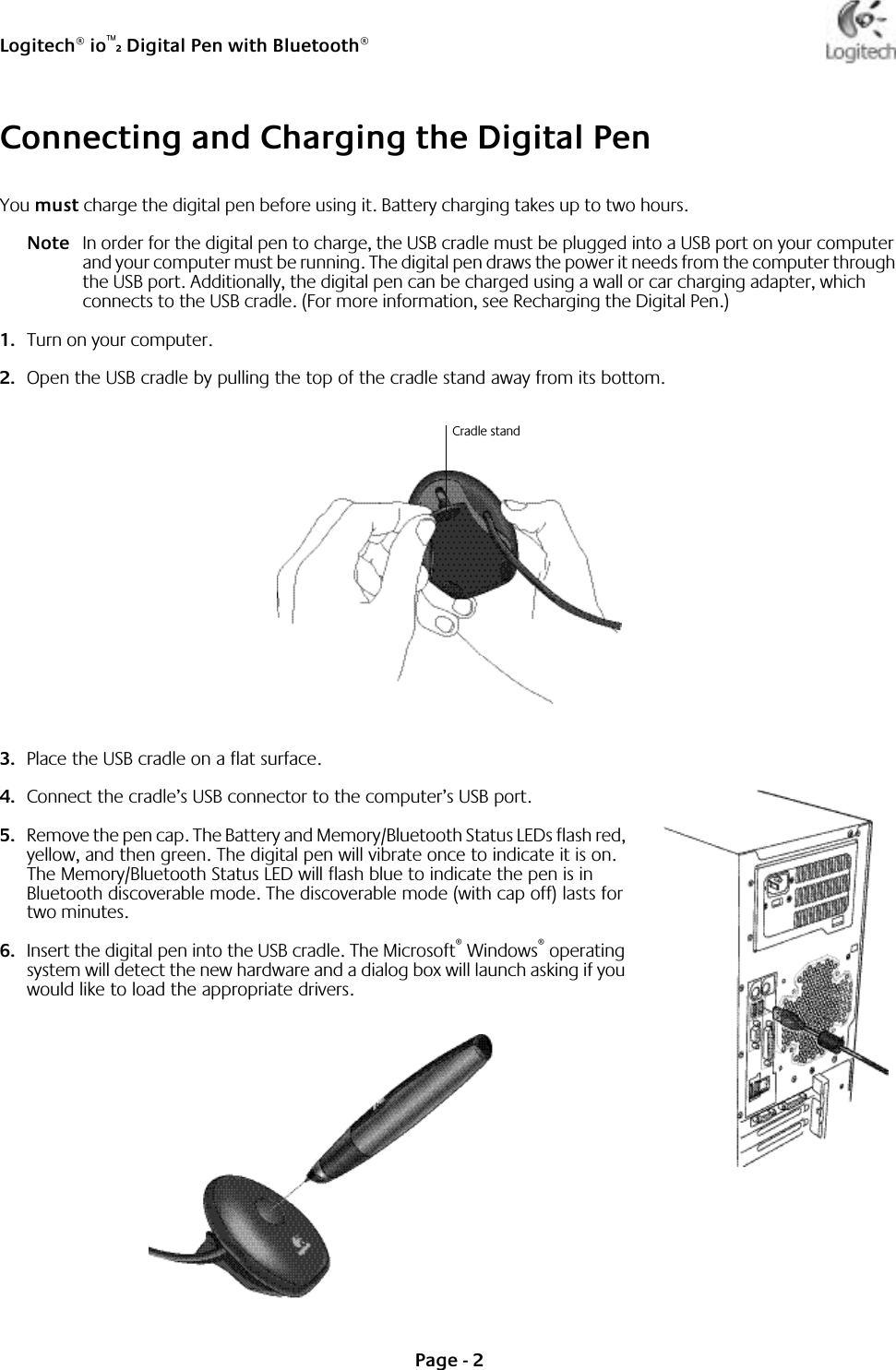 Logitech® io™2 Digital Pen with Bluetooth®Page - 2Connecting and Charging the Digital PenYou must charge the digital pen before using it. Battery charging takes up to two hours.Note In order for the digital pen to charge, the USB cradle must be plugged into a USB port on your computer and your computer must be running. The digital pen draws the power it needs from the computer through the USB port. Additionally, the digital pen can be charged using a wall or car charging adapter, which connects to the USB cradle. (For more information, see Recharging the Digital Pen.)1. Turn on your computer.2. Open the USB cradle by pulling the top of the cradle stand away from its bottom. 3. Place the USB cradle on a flat surface.4. Connect the cradle’s USB connector to the computer’s USB port. 5. Remove the pen cap. The Battery and Memory/Bluetooth Status LEDs flash red, yellow, and then green. The digital pen will vibrate once to indicate it is on. The Memory/Bluetooth Status LED will flash blue to indicate the pen is in Bluetooth discoverable mode. The discoverable mode (with cap off) lasts for two minutes. 6. Insert the digital pen into the USB cradle. The Microsoft® Windows® operating system will detect the new hardware and a dialog box will launch asking if you would like to load the appropriate drivers. Cradle stand