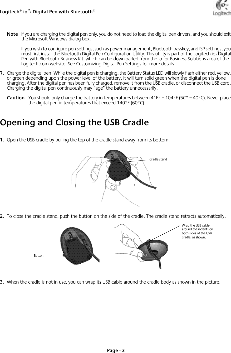 Logitech® io™2 Digital Pen with Bluetooth®Page - 3Note If you are charging the digital pen only, you do not need to load the digital pen drivers, and you should exit the Microsoft Windows dialog box. If you wish to configure pen settings, such as power management, Bluetooth passkey, and ISP settings, you must first install the Bluetooth Digital Pen Configuration Utility. This utility is part of the Logitech io2 Digital Pen with Bluetooth Business Kit, which can be downloaded from the io for Business Solutions area of the Logitech.com website. See Customizing Digital Pen Settings for more details.7. Charge the digital pen. While the digital pen is charging, the Battery Status LED will slowly flash either red, yellow, or green depending upon the power level of the battery. It will turn solid green when the digital pen is done charging. After the digital pen has been fully charged, remove it from the USB cradle, or disconnect the USB cord. Charging the digital pen continuously may “age” the battery unnecessarily.Caution You should only charge the battery in temperatures between 41F° – 104°F (5C° – 40°C). Never place the digital pen in temperatures that exceed 140°F (60°C).Opening and Closing the USB Cradle1. Open the USB cradle by pulling the top of the cradle stand away from its bottom.2. To close the cradle stand, push the button on the side of the cradle. The cradle stand retracts automatically.3. When the cradle is not in use, you can wrap its USB cable around the cradle body as shown in the picture.Cradle standButtonWrap the USB cable around the indents on both sides of the USB cradle, as shown.