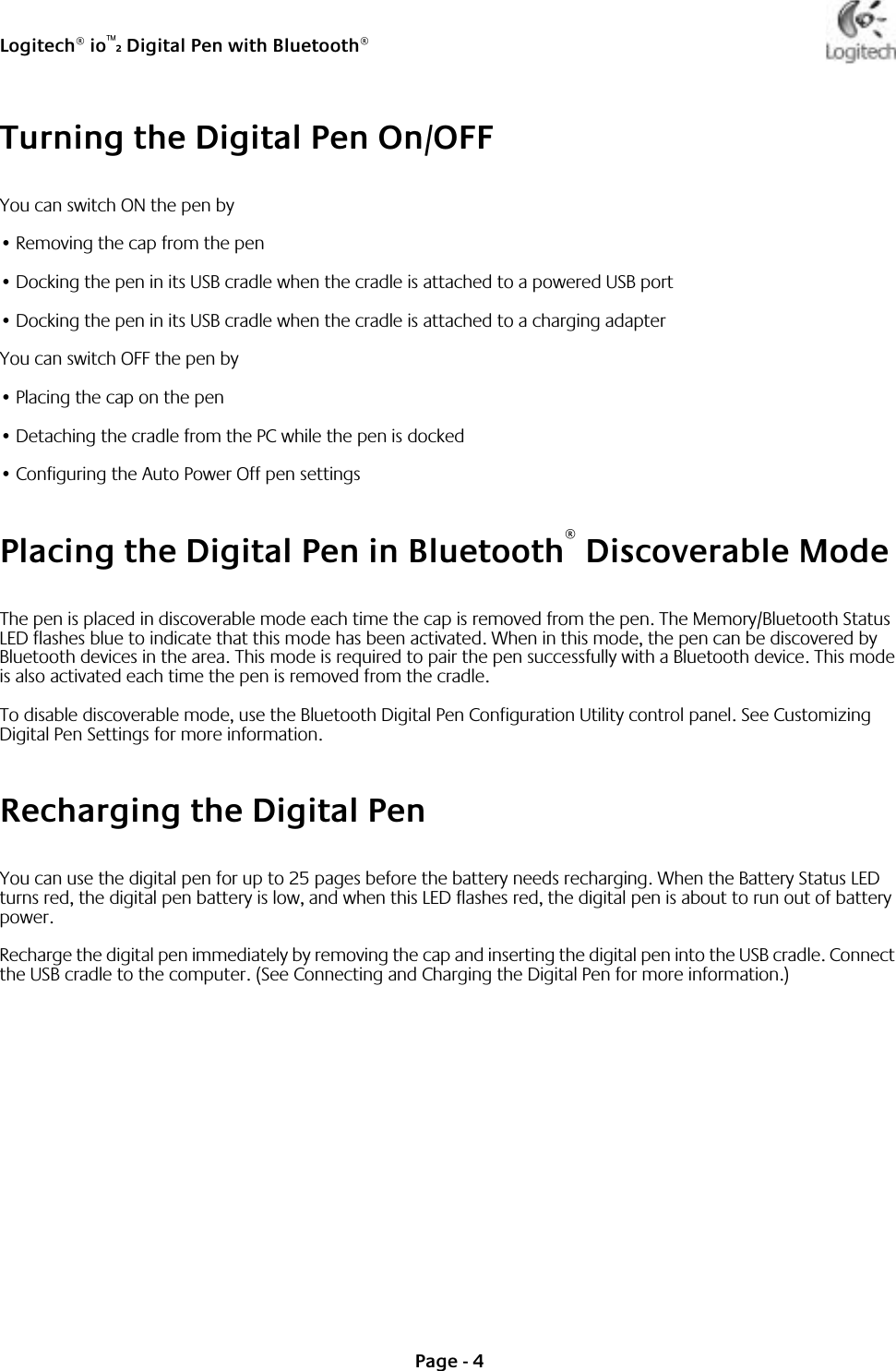 Logitech® io™2 Digital Pen with Bluetooth®Page - 4Turning the Digital Pen On/OFFYou can switch ON the pen by•Removing the cap from the pen•Docking the pen in its USB cradle when the cradle is attached to a powered USB port•Docking the pen in its USB cradle when the cradle is attached to a charging adapterYou can switch OFF the pen by•Placing the cap on the pen•Detaching the cradle from the PC while the pen is docked•Configuring the Auto Power Off pen settingsPlacing the Digital Pen in Bluetooth® Discoverable ModeThe pen is placed in discoverable mode each time the cap is removed from the pen. The Memory/Bluetooth Status LED flashes blue to indicate that this mode has been activated. When in this mode, the pen can be discovered by Bluetooth devices in the area. This mode is required to pair the pen successfully with a Bluetooth device. This mode is also activated each time the pen is removed from the cradle. To disable discoverable mode, use the Bluetooth Digital Pen Configuration Utility control panel. See Customizing Digital Pen Settings for more information.Recharging the Digital PenYou can use the digital pen for up to 25 pages before the battery needs recharging. When the Battery Status LED turns red, the digital pen battery is low, and when this LED flashes red, the digital pen is about to run out of battery power. Recharge the digital pen immediately by removing the cap and inserting the digital pen into the USB cradle. Connect the USB cradle to the computer. (See Connecting and Charging the Digital Pen for more information.) 